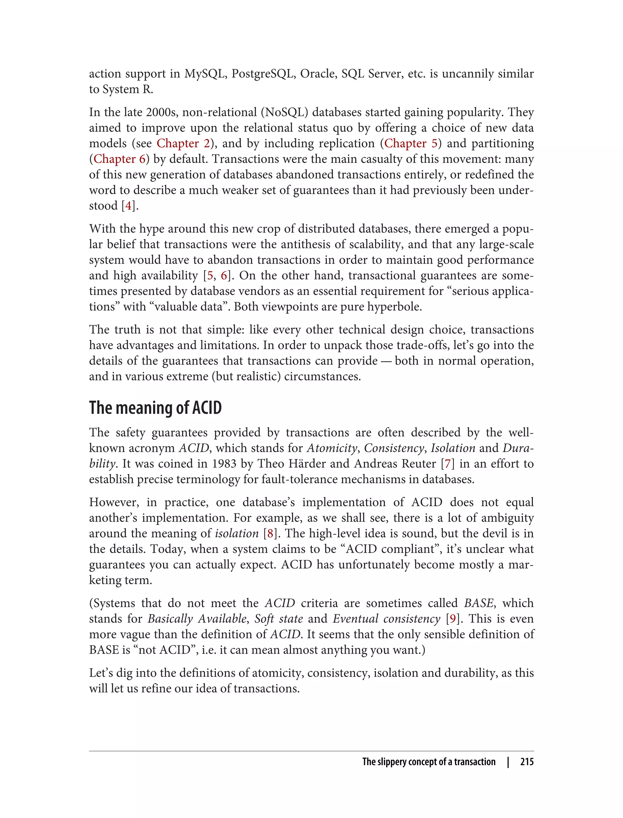 action support in MySQL, PostgreSQL, Oracle, SQL Server, etc. is uncannily similar
to System R.
In the late 2000s, non-relational (NoSQL) databases started gaining popularity. They
aimed to improve upon the relational status quo by offering a choice of new data
models (see Chapter 2), and by including replication (Chapter 5) and partitioning
(Chapter 6) by default. Transactions were the main casualty of this movement: many
of this new generation of databases abandoned transactions entirely, or redefined the
word to describe a much weaker set of guarantees than it had previously been under‐
stood [4].
With the hype around this new crop of distributed databases, there emerged a popu‐
lar belief that transactions were the antithesis of scalability, and that any large-scale
system would have to abandon transactions in order to maintain good performance
and high availability [5, 6]. On the other hand, transactional guarantees are some‐
times presented by database vendors as an essential requirement for “serious applica‐
tions” with “valuable data”. Both viewpoints are pure hyperbole.
The truth is not that simple: like every other technical design choice, transactions
have advantages and limitations. In order to unpack those trade-offs, let’s go into the
details of the guarantees that transactions can provide — both in normal operation,
and in various extreme (but realistic) circumstances.
The meaning of ACID
The safety guarantees provided by transactions are often described by the well-
known acronym ACID, which stands for Atomicity, Consistency, Isolation and Dura‐
bility. It was coined in 1983 by Theo Härder and Andreas Reuter [7] in an effort to
establish precise terminology for fault-tolerance mechanisms in databases.
However, in practice, one database’s implementation of ACID does not equal
another’s implementation. For example, as we shall see, there is a lot of ambiguity
around the meaning of isolation [8]. The high-level idea is sound, but the devil is in
the details. Today, when a system claims to be “ACID compliant”, it’s unclear what
guarantees you can actually expect. ACID has unfortunately become mostly a mar‐
keting term.
(Systems that do not meet the ACID criteria are sometimes called BASE, which
stands for Basically Available, Soft state and Eventual consistency [9]. This is even
more vague than the definition of ACID. It seems that the only sensible definition of
BASE is “not ACID”, i.e. it can mean almost anything you want.)
Let’s dig into the definitions of atomicity, consistency, isolation and durability, as this
will let us refine our idea of transactions.
The slippery concept of a transaction | 215
 