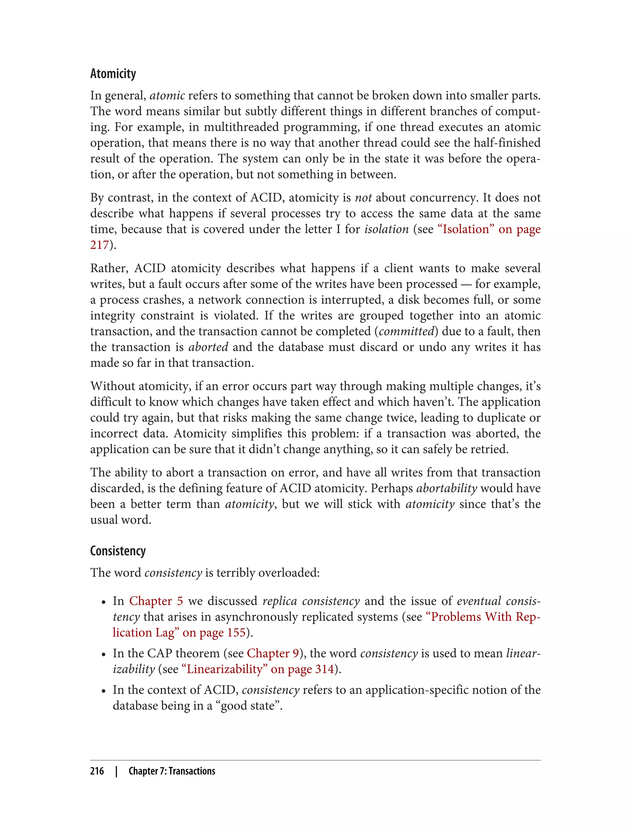Atomicity
In general, atomic refers to something that cannot be broken down into smaller parts.
The word means similar but subtly different things in different branches of comput‐
ing. For example, in multithreaded programming, if one thread executes an atomic
operation, that means there is no way that another thread could see the half-finished
result of the operation. The system can only be in the state it was before the opera‐
tion, or after the operation, but not something in between.
By contrast, in the context of ACID, atomicity is not about concurrency. It does not
describe what happens if several processes try to access the same data at the same
time, because that is covered under the letter I for isolation (see “Isolation” on page
217).
Rather, ACID atomicity describes what happens if a client wants to make several
writes, but a fault occurs after some of the writes have been processed — for example,
a process crashes, a network connection is interrupted, a disk becomes full, or some
integrity constraint is violated. If the writes are grouped together into an atomic
transaction, and the transaction cannot be completed (committed) due to a fault, then
the transaction is aborted and the database must discard or undo any writes it has
made so far in that transaction.
Without atomicity, if an error occurs part way through making multiple changes, it’s
difficult to know which changes have taken effect and which haven’t. The application
could try again, but that risks making the same change twice, leading to duplicate or
incorrect data. Atomicity simplifies this problem: if a transaction was aborted, the
application can be sure that it didn’t change anything, so it can safely be retried.
The ability to abort a transaction on error, and have all writes from that transaction
discarded, is the defining feature of ACID atomicity. Perhaps abortability would have
been a better term than atomicity, but we will stick with atomicity since that’s the
usual word.
Consistency
The word consistency is terribly overloaded:
• In Chapter 5 we discussed replica consistency and the issue of eventual consis‐
tency that arises in asynchronously replicated systems (see “Problems With Rep‐
lication Lag” on page 155).
• In the CAP theorem (see Chapter 9), the word consistency is used to mean linear‐
izability (see “Linearizability” on page 314).
• In the context of ACID, consistency refers to an application-specific notion of the
database being in a “good state”.
216 | Chapter 7: Transactions
 