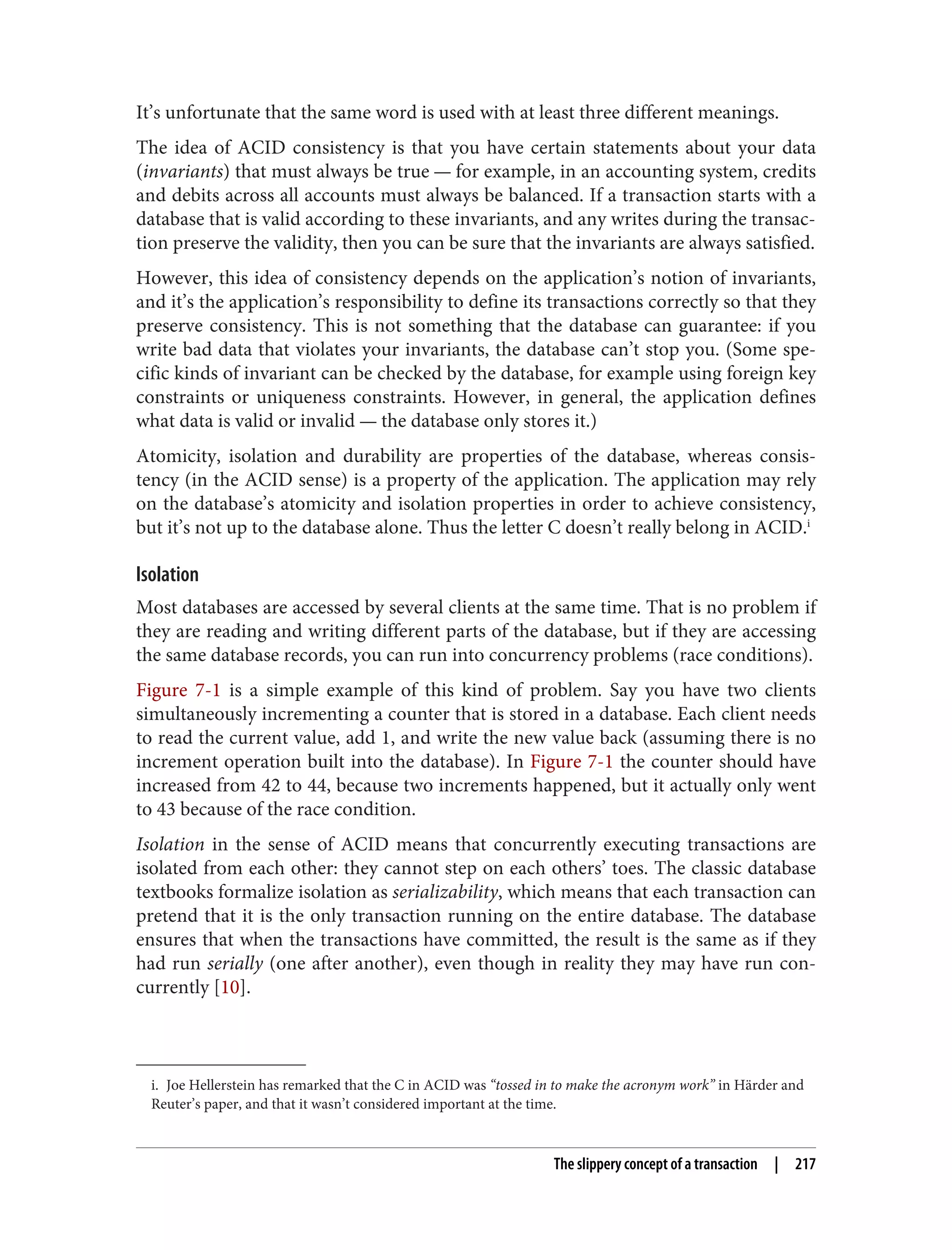 i. Joe Hellerstein has remarked that the C in ACID was “tossed in to make the acronym work” in Härder and
Reuter’s paper, and that it wasn’t considered important at the time.
It’s unfortunate that the same word is used with at least three different meanings.
The idea of ACID consistency is that you have certain statements about your data
(invariants) that must always be true — for example, in an accounting system, credits
and debits across all accounts must always be balanced. If a transaction starts with a
database that is valid according to these invariants, and any writes during the transac‐
tion preserve the validity, then you can be sure that the invariants are always satisfied.
However, this idea of consistency depends on the application’s notion of invariants,
and it’s the application’s responsibility to define its transactions correctly so that they
preserve consistency. This is not something that the database can guarantee: if you
write bad data that violates your invariants, the database can’t stop you. (Some spe‐
cific kinds of invariant can be checked by the database, for example using foreign key
constraints or uniqueness constraints. However, in general, the application defines
what data is valid or invalid — the database only stores it.)
Atomicity, isolation and durability are properties of the database, whereas consis‐
tency (in the ACID sense) is a property of the application. The application may rely
on the database’s atomicity and isolation properties in order to achieve consistency,
but it’s not up to the database alone. Thus the letter C doesn’t really belong in ACID.i
Isolation
Most databases are accessed by several clients at the same time. That is no problem if
they are reading and writing different parts of the database, but if they are accessing
the same database records, you can run into concurrency problems (race conditions).
Figure 7-1 is a simple example of this kind of problem. Say you have two clients
simultaneously incrementing a counter that is stored in a database. Each client needs
to read the current value, add 1, and write the new value back (assuming there is no
increment operation built into the database). In Figure 7-1 the counter should have
increased from 42 to 44, because two increments happened, but it actually only went
to 43 because of the race condition.
Isolation in the sense of ACID means that concurrently executing transactions are
isolated from each other: they cannot step on each others’ toes. The classic database
textbooks formalize isolation as serializability, which means that each transaction can
pretend that it is the only transaction running on the entire database. The database
ensures that when the transactions have committed, the result is the same as if they
had run serially (one after another), even though in reality they may have run con‐
currently [10].
The slippery concept of a transaction | 217
 