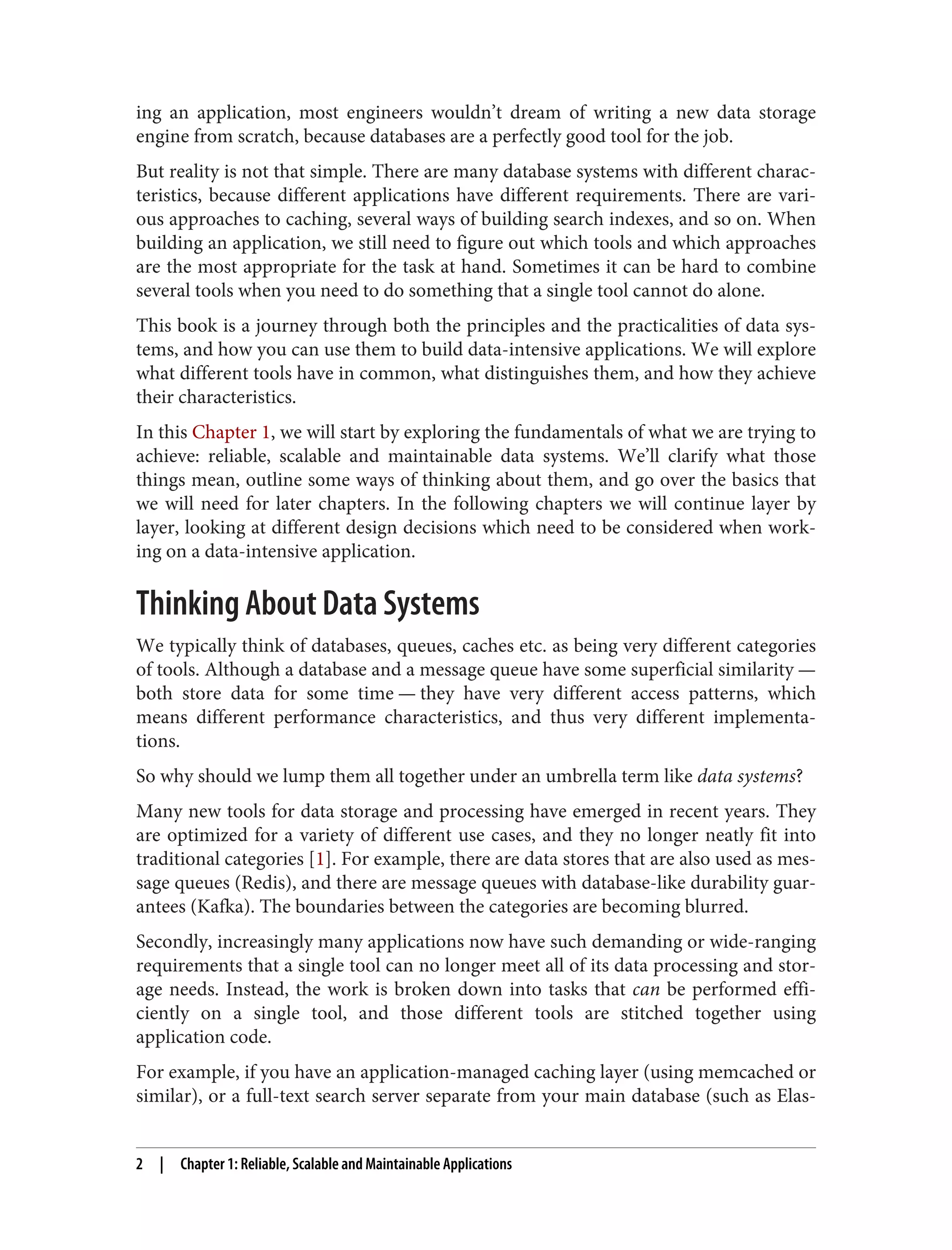 ing an application, most engineers wouldn’t dream of writing a new data storage
engine from scratch, because databases are a perfectly good tool for the job.
But reality is not that simple. There are many database systems with different charac‐
teristics, because different applications have different requirements. There are vari‐
ous approaches to caching, several ways of building search indexes, and so on. When
building an application, we still need to figure out which tools and which approaches
are the most appropriate for the task at hand. Sometimes it can be hard to combine
several tools when you need to do something that a single tool cannot do alone.
This book is a journey through both the principles and the practicalities of data sys‐
tems, and how you can use them to build data-intensive applications. We will explore
what different tools have in common, what distinguishes them, and how they achieve
their characteristics.
In this Chapter 1, we will start by exploring the fundamentals of what we are trying to
achieve: reliable, scalable and maintainable data systems. We’ll clarify what those
things mean, outline some ways of thinking about them, and go over the basics that
we will need for later chapters. In the following chapters we will continue layer by
layer, looking at different design decisions which need to be considered when work‐
ing on a data-intensive application.
Thinking About Data Systems
We typically think of databases, queues, caches etc. as being very different categories
of tools. Although a database and a message queue have some superficial similarity —
both store data for some time — they have very different access patterns, which
means different performance characteristics, and thus very different implementa‐
tions.
So why should we lump them all together under an umbrella term like data systems?
Many new tools for data storage and processing have emerged in recent years. They
are optimized for a variety of different use cases, and they no longer neatly fit into
traditional categories [1]. For example, there are data stores that are also used as mes‐
sage queues (Redis), and there are message queues with database-like durability guar‐
antees (Kafka). The boundaries between the categories are becoming blurred.
Secondly, increasingly many applications now have such demanding or wide-ranging
requirements that a single tool can no longer meet all of its data processing and stor‐
age needs. Instead, the work is broken down into tasks that can be performed effi‐
ciently on a single tool, and those different tools are stitched together using
application code.
For example, if you have an application-managed caching layer (using memcached or
similar), or a full-text search server separate from your main database (such as Elas‐
2 | Chapter 1: Reliable, Scalable and Maintainable Applications
 