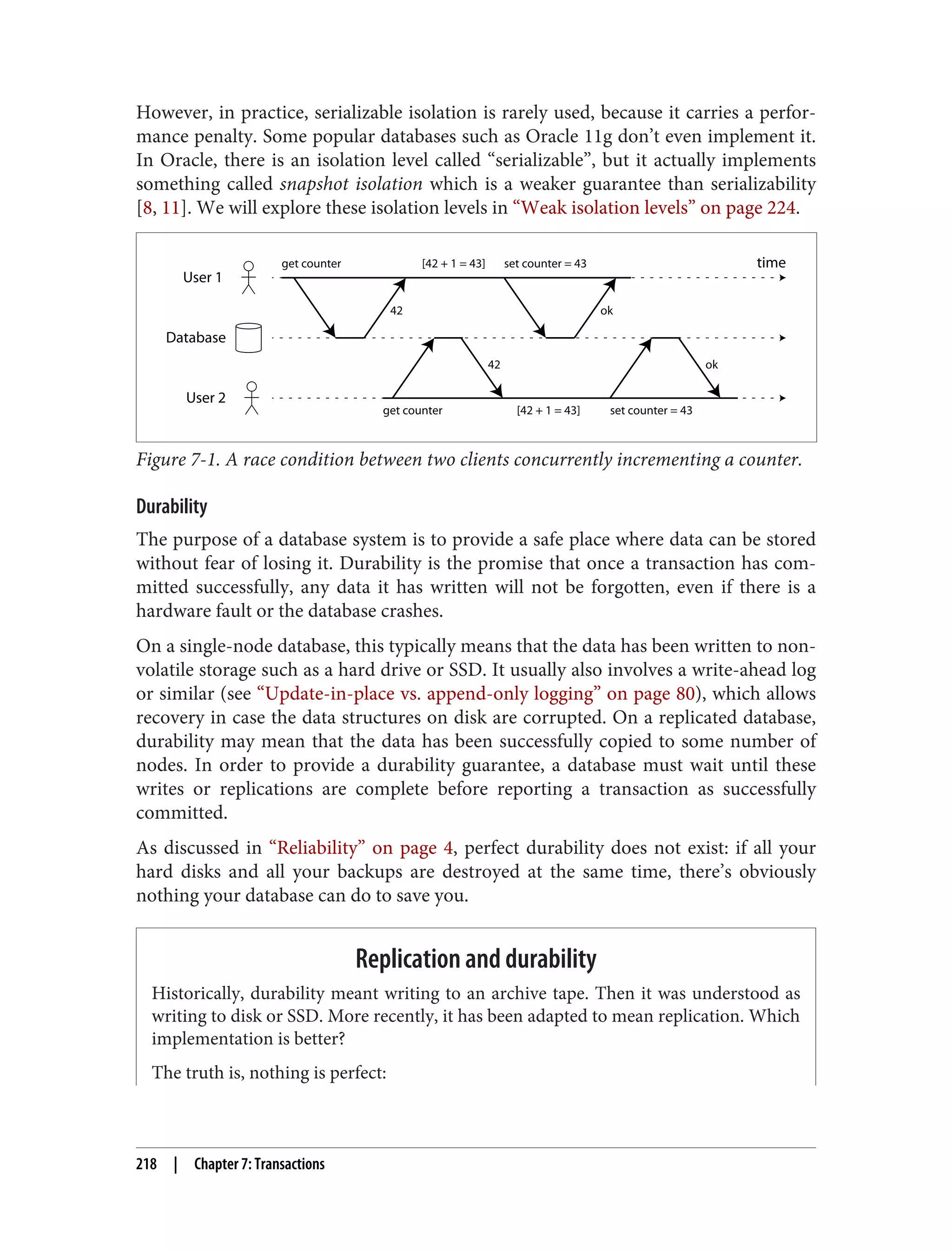 However, in practice, serializable isolation is rarely used, because it carries a perfor‐
mance penalty. Some popular databases such as Oracle 11g don’t even implement it.
In Oracle, there is an isolation level called “serializable”, but it actually implements
something called snapshot isolation which is a weaker guarantee than serializability
[8, 11]. We will explore these isolation levels in “Weak isolation levels” on page 224.
User 1
Database
User 2
time
42
42 ok
get counter
ok
set counter = 43
[42 + 1 = 43]
[42 + 1 = 43]
get counter set counter = 43
Figure 7-1. A race condition between two clients concurrently incrementing a counter.
Durability
The purpose of a database system is to provide a safe place where data can be stored
without fear of losing it. Durability is the promise that once a transaction has com‐
mitted successfully, any data it has written will not be forgotten, even if there is a
hardware fault or the database crashes.
On a single-node database, this typically means that the data has been written to non-
volatile storage such as a hard drive or SSD. It usually also involves a write-ahead log
or similar (see “Update-in-place vs. append-only logging” on page 80), which allows
recovery in case the data structures on disk are corrupted. On a replicated database,
durability may mean that the data has been successfully copied to some number of
nodes. In order to provide a durability guarantee, a database must wait until these
writes or replications are complete before reporting a transaction as successfully
committed.
As discussed in “Reliability” on page 4, perfect durability does not exist: if all your
hard disks and all your backups are destroyed at the same time, there’s obviously
nothing your database can do to save you.
Replication and durability
Historically, durability meant writing to an archive tape. Then it was understood as
writing to disk or SSD. More recently, it has been adapted to mean replication. Which
implementation is better?
The truth is, nothing is perfect:
218 | Chapter 7: Transactions
 