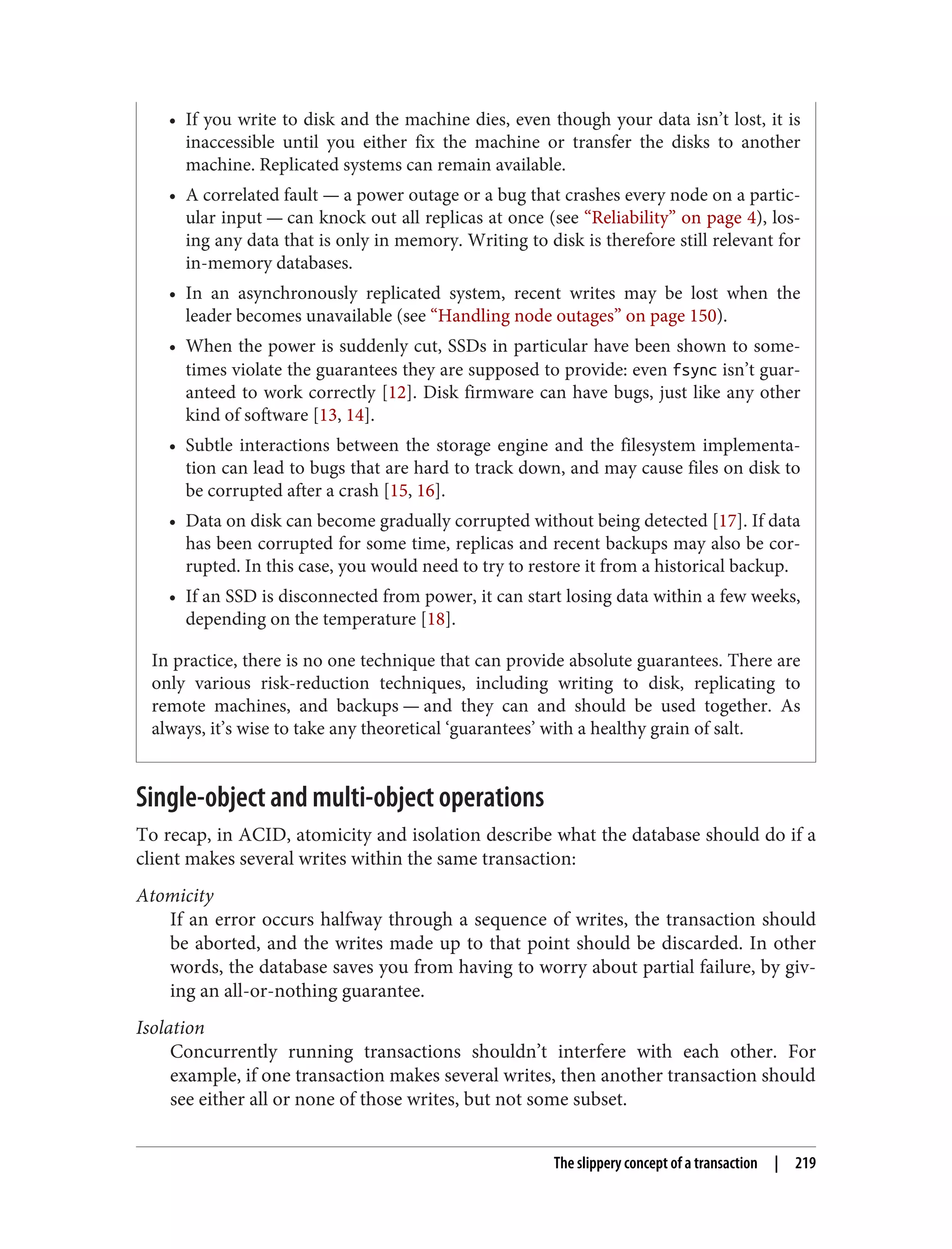 • If you write to disk and the machine dies, even though your data isn’t lost, it is
inaccessible until you either fix the machine or transfer the disks to another
machine. Replicated systems can remain available.
• A correlated fault — a power outage or a bug that crashes every node on a partic‐
ular input — can knock out all replicas at once (see “Reliability” on page 4), los‐
ing any data that is only in memory. Writing to disk is therefore still relevant for
in-memory databases.
• In an asynchronously replicated system, recent writes may be lost when the
leader becomes unavailable (see “Handling node outages” on page 150).
• When the power is suddenly cut, SSDs in particular have been shown to some‐
times violate the guarantees they are supposed to provide: even fsync isn’t guar‐
anteed to work correctly [12]. Disk firmware can have bugs, just like any other
kind of software [13, 14].
• Subtle interactions between the storage engine and the filesystem implementa‐
tion can lead to bugs that are hard to track down, and may cause files on disk to
be corrupted after a crash [15, 16].
• Data on disk can become gradually corrupted without being detected [17]. If data
has been corrupted for some time, replicas and recent backups may also be cor‐
rupted. In this case, you would need to try to restore it from a historical backup.
• If an SSD is disconnected from power, it can start losing data within a few weeks,
depending on the temperature [18].
In practice, there is no one technique that can provide absolute guarantees. There are
only various risk-reduction techniques, including writing to disk, replicating to
remote machines, and backups — and they can and should be used together. As
always, it’s wise to take any theoretical ‘guarantees’ with a healthy grain of salt.
Single-object and multi-object operations
To recap, in ACID, atomicity and isolation describe what the database should do if a
client makes several writes within the same transaction:
Atomicity
If an error occurs halfway through a sequence of writes, the transaction should
be aborted, and the writes made up to that point should be discarded. In other
words, the database saves you from having to worry about partial failure, by giv‐
ing an all-or-nothing guarantee.
Isolation
Concurrently running transactions shouldn’t interfere with each other. For
example, if one transaction makes several writes, then another transaction should
see either all or none of those writes, but not some subset.
The slippery concept of a transaction | 219
 
