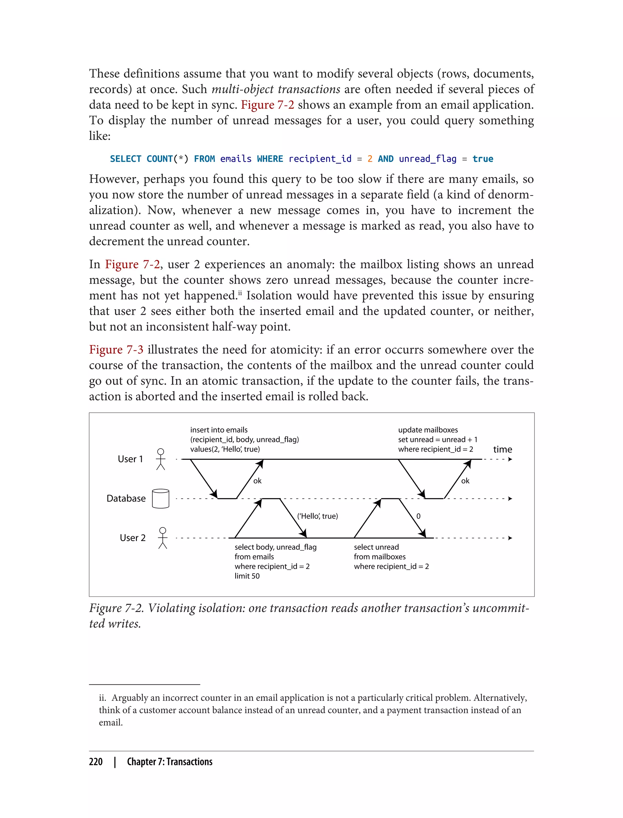 ii. Arguably an incorrect counter in an email application is not a particularly critical problem. Alternatively,
think of a customer account balance instead of an unread counter, and a payment transaction instead of an
email.
These definitions assume that you want to modify several objects (rows, documents,
records) at once. Such multi-object transactions are often needed if several pieces of
data need to be kept in sync. Figure 7-2 shows an example from an email application.
To display the number of unread messages for a user, you could query something
like:
SELECT COUNT(*) FROM emails WHERE recipient_id = 2 AND unread_flag = true
However, perhaps you found this query to be too slow if there are many emails, so
you now store the number of unread messages in a separate field (a kind of denorm‐
alization). Now, whenever a new message comes in, you have to increment the
unread counter as well, and whenever a message is marked as read, you also have to
decrement the unread counter.
In Figure 7-2, user 2 experiences an anomaly: the mailbox listing shows an unread
message, but the counter shows zero unread messages, because the counter incre‐
ment has not yet happened.ii
Isolation would have prevented this issue by ensuring
that user 2 sees either both the inserted email and the updated counter, or neither,
but not an inconsistent half-way point.
Figure 7-3 illustrates the need for atomicity: if an error occurrs somewhere over the
course of the transaction, the contents of the mailbox and the unread counter could
go out of sync. In an atomic transaction, if the update to the counter fails, the trans‐
action is aborted and the inserted email is rolled back.
User 1
Database
User 2
time
ok
(‘Hello’, true) 0
insert into emails
(recipient_id, body, unread_flag)
values(2, ‘Hello’, true)
ok
update mailboxes
set unread = unread + 1
where recipient_id = 2
select body, unread_flag
from emails
where recipient_id = 2
limit 50
select unread
from mailboxes
where recipient_id = 2
Figure 7-2. Violating isolation: one transaction reads another transaction’s uncommit‐
ted writes.
220 | Chapter 7: Transactions
 
