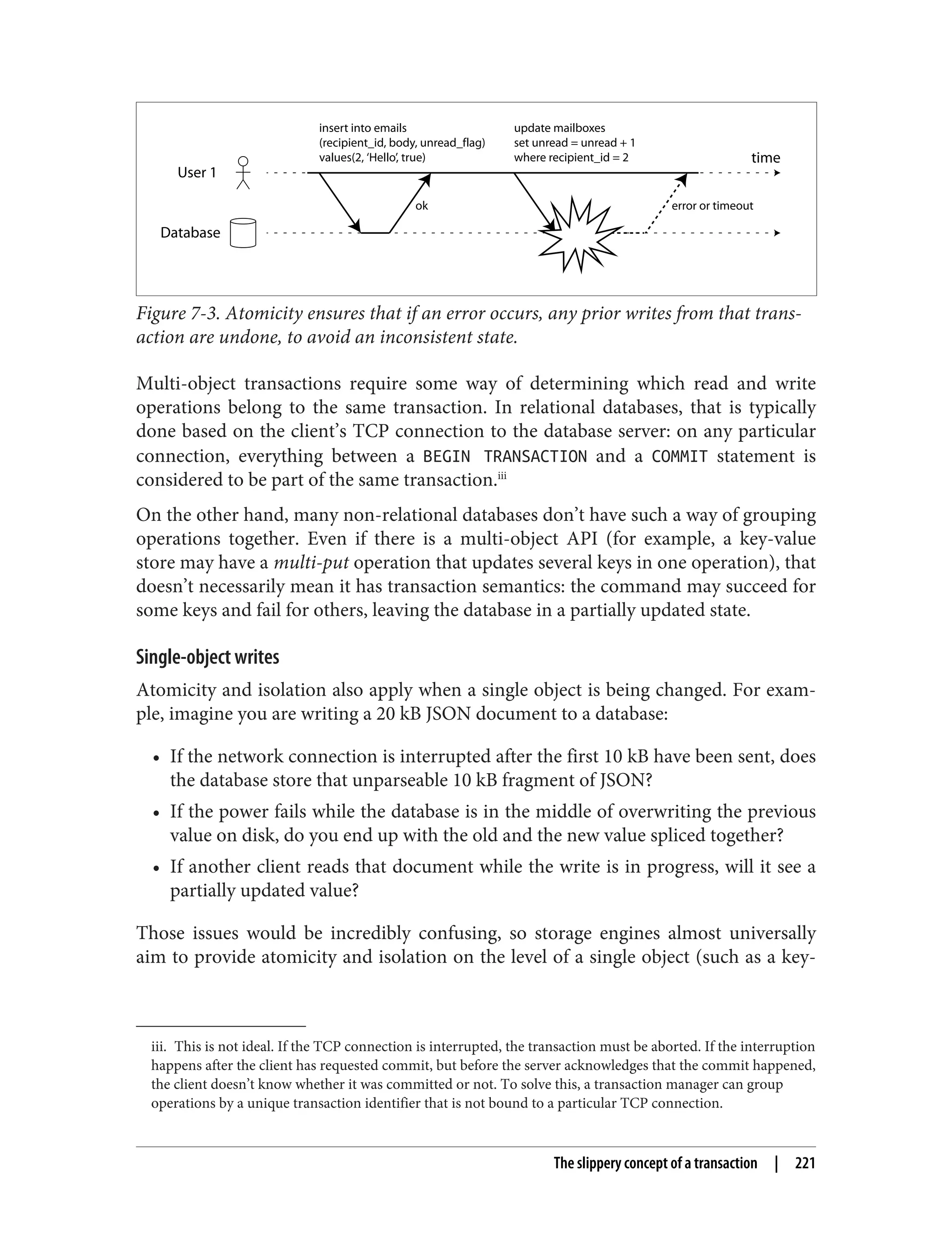 iii. This is not ideal. If the TCP connection is interrupted, the transaction must be aborted. If the interruption
happens after the client has requested commit, but before the server acknowledges that the commit happened,
the client doesn’t know whether it was committed or not. To solve this, a transaction manager can group
operations by a unique transaction identifier that is not bound to a particular TCP connection.
User 1
Database
time
ok
insert into emails
(recipient_id, body, unread_flag)
values(2, ‘Hello’, true)
error or timeout
update mailboxes
set unread = unread + 1
where recipient_id = 2
Figure 7-3. Atomicity ensures that if an error occurs, any prior writes from that trans‐
action are undone, to avoid an inconsistent state.
Multi-object transactions require some way of determining which read and write
operations belong to the same transaction. In relational databases, that is typically
done based on the client’s TCP connection to the database server: on any particular
connection, everything between a BEGIN TRANSACTION and a COMMIT statement is
considered to be part of the same transaction.iii
On the other hand, many non-relational databases don’t have such a way of grouping
operations together. Even if there is a multi-object API (for example, a key-value
store may have a multi-put operation that updates several keys in one operation), that
doesn’t necessarily mean it has transaction semantics: the command may succeed for
some keys and fail for others, leaving the database in a partially updated state.
Single-object writes
Atomicity and isolation also apply when a single object is being changed. For exam‐
ple, imagine you are writing a 20 kB JSON document to a database:
• If the network connection is interrupted after the first 10 kB have been sent, does
the database store that unparseable 10 kB fragment of JSON?
• If the power fails while the database is in the middle of overwriting the previous
value on disk, do you end up with the old and the new value spliced together?
• If another client reads that document while the write is in progress, will it see a
partially updated value?
Those issues would be incredibly confusing, so storage engines almost universally
aim to provide atomicity and isolation on the level of a single object (such as a key-
The slippery concept of a transaction | 221
 
