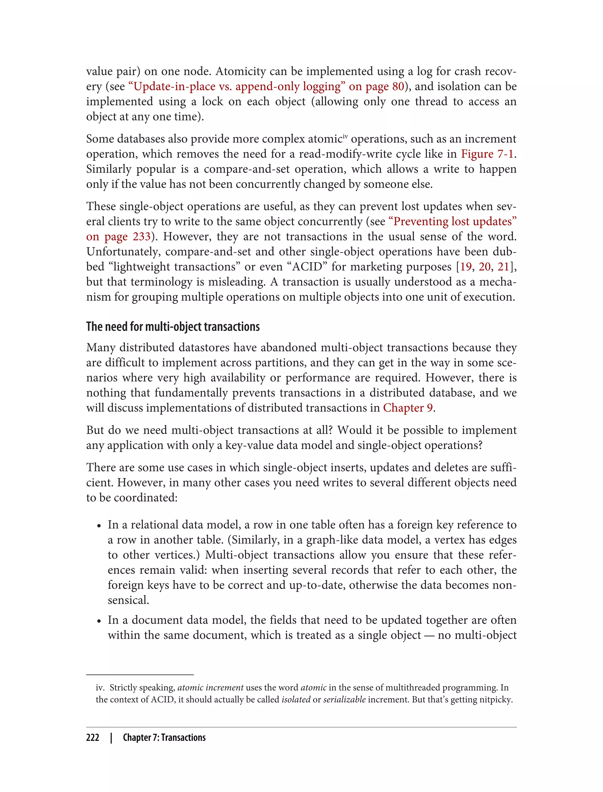 iv. Strictly speaking, atomic increment uses the word atomic in the sense of multithreaded programming. In
the context of ACID, it should actually be called isolated or serializable increment. But that’s getting nitpicky.
value pair) on one node. Atomicity can be implemented using a log for crash recov‐
ery (see “Update-in-place vs. append-only logging” on page 80), and isolation can be
implemented using a lock on each object (allowing only one thread to access an
object at any one time).
Some databases also provide more complex atomiciv
operations, such as an increment
operation, which removes the need for a read-modify-write cycle like in Figure 7-1.
Similarly popular is a compare-and-set operation, which allows a write to happen
only if the value has not been concurrently changed by someone else.
These single-object operations are useful, as they can prevent lost updates when sev‐
eral clients try to write to the same object concurrently (see “Preventing lost updates”
on page 233). However, they are not transactions in the usual sense of the word.
Unfortunately, compare-and-set and other single-object operations have been dub‐
bed “lightweight transactions” or even “ACID” for marketing purposes [19, 20, 21],
but that terminology is misleading. A transaction is usually understood as a mecha‐
nism for grouping multiple operations on multiple objects into one unit of execution.
The need for multi-object transactions
Many distributed datastores have abandoned multi-object transactions because they
are difficult to implement across partitions, and they can get in the way in some sce‐
narios where very high availability or performance are required. However, there is
nothing that fundamentally prevents transactions in a distributed database, and we
will discuss implementations of distributed transactions in Chapter 9.
But do we need multi-object transactions at all? Would it be possible to implement
any application with only a key-value data model and single-object operations?
There are some use cases in which single-object inserts, updates and deletes are suffi‐
cient. However, in many other cases you need writes to several different objects need
to be coordinated:
• In a relational data model, a row in one table often has a foreign key reference to
a row in another table. (Similarly, in a graph-like data model, a vertex has edges
to other vertices.) Multi-object transactions allow you ensure that these refer‐
ences remain valid: when inserting several records that refer to each other, the
foreign keys have to be correct and up-to-date, otherwise the data becomes non‐
sensical.
• In a document data model, the fields that need to be updated together are often
within the same document, which is treated as a single object — no multi-object
222 | Chapter 7: Transactions
 