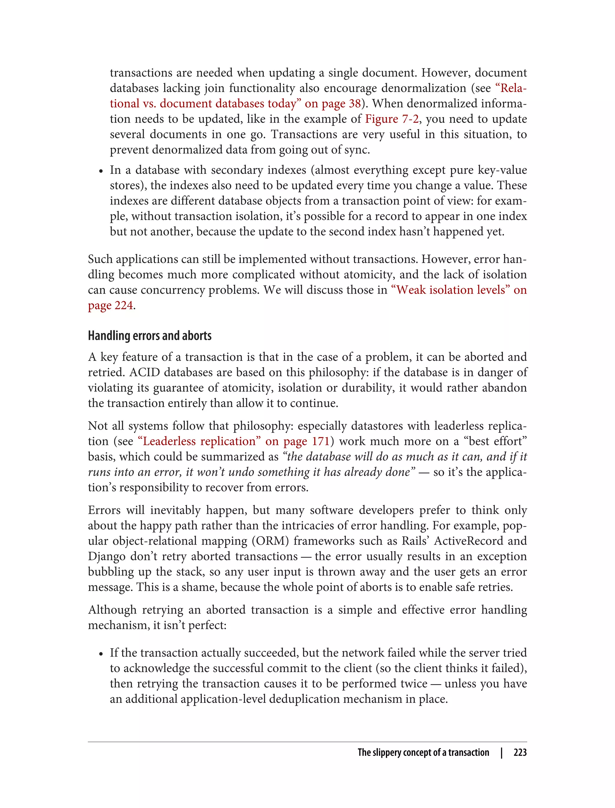 transactions are needed when updating a single document. However, document
databases lacking join functionality also encourage denormalization (see “Rela‐
tional vs. document databases today” on page 38). When denormalized informa‐
tion needs to be updated, like in the example of Figure 7-2, you need to update
several documents in one go. Transactions are very useful in this situation, to
prevent denormalized data from going out of sync.
• In a database with secondary indexes (almost everything except pure key-value
stores), the indexes also need to be updated every time you change a value. These
indexes are different database objects from a transaction point of view: for exam‐
ple, without transaction isolation, it’s possible for a record to appear in one index
but not another, because the update to the second index hasn’t happened yet.
Such applications can still be implemented without transactions. However, error han‐
dling becomes much more complicated without atomicity, and the lack of isolation
can cause concurrency problems. We will discuss those in “Weak isolation levels” on
page 224.
Handling errors and aborts
A key feature of a transaction is that in the case of a problem, it can be aborted and
retried. ACID databases are based on this philosophy: if the database is in danger of
violating its guarantee of atomicity, isolation or durability, it would rather abandon
the transaction entirely than allow it to continue.
Not all systems follow that philosophy: especially datastores with leaderless replica‐
tion (see “Leaderless replication” on page 171) work much more on a “best effort”
basis, which could be summarized as “the database will do as much as it can, and if it
runs into an error, it won’t undo something it has already done” — so it’s the applica‐
tion’s responsibility to recover from errors.
Errors will inevitably happen, but many software developers prefer to think only
about the happy path rather than the intricacies of error handling. For example, pop‐
ular object-relational mapping (ORM) frameworks such as Rails’ ActiveRecord and
Django don’t retry aborted transactions — the error usually results in an exception
bubbling up the stack, so any user input is thrown away and the user gets an error
message. This is a shame, because the whole point of aborts is to enable safe retries.
Although retrying an aborted transaction is a simple and effective error handling
mechanism, it isn’t perfect:
• If the transaction actually succeeded, but the network failed while the server tried
to acknowledge the successful commit to the client (so the client thinks it failed),
then retrying the transaction causes it to be performed twice — unless you have
an additional application-level deduplication mechanism in place.
The slippery concept of a transaction | 223
 