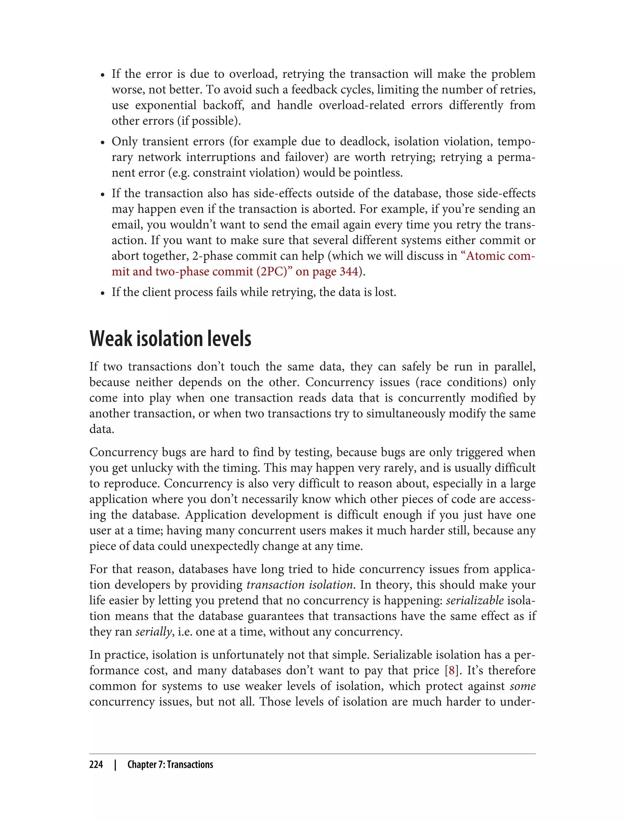 • If the error is due to overload, retrying the transaction will make the problem
worse, not better. To avoid such a feedback cycles, limiting the number of retries,
use exponential backoff, and handle overload-related errors differently from
other errors (if possible).
• Only transient errors (for example due to deadlock, isolation violation, tempo‐
rary network interruptions and failover) are worth retrying; retrying a perma‐
nent error (e.g. constraint violation) would be pointless.
• If the transaction also has side-effects outside of the database, those side-effects
may happen even if the transaction is aborted. For example, if you’re sending an
email, you wouldn’t want to send the email again every time you retry the trans‐
action. If you want to make sure that several different systems either commit or
abort together, 2-phase commit can help (which we will discuss in “Atomic com‐
mit and two-phase commit (2PC)” on page 344).
• If the client process fails while retrying, the data is lost.
Weak isolation levels
If two transactions don’t touch the same data, they can safely be run in parallel,
because neither depends on the other. Concurrency issues (race conditions) only
come into play when one transaction reads data that is concurrently modified by
another transaction, or when two transactions try to simultaneously modify the same
data.
Concurrency bugs are hard to find by testing, because bugs are only triggered when
you get unlucky with the timing. This may happen very rarely, and is usually difficult
to reproduce. Concurrency is also very difficult to reason about, especially in a large
application where you don’t necessarily know which other pieces of code are access‐
ing the database. Application development is difficult enough if you just have one
user at a time; having many concurrent users makes it much harder still, because any
piece of data could unexpectedly change at any time.
For that reason, databases have long tried to hide concurrency issues from applica‐
tion developers by providing transaction isolation. In theory, this should make your
life easier by letting you pretend that no concurrency is happening: serializable isola‐
tion means that the database guarantees that transactions have the same effect as if
they ran serially, i.e. one at a time, without any concurrency.
In practice, isolation is unfortunately not that simple. Serializable isolation has a per‐
formance cost, and many databases don’t want to pay that price [8]. It’s therefore
common for systems to use weaker levels of isolation, which protect against some
concurrency issues, but not all. Those levels of isolation are much harder to under‐
224 | Chapter 7: Transactions
 