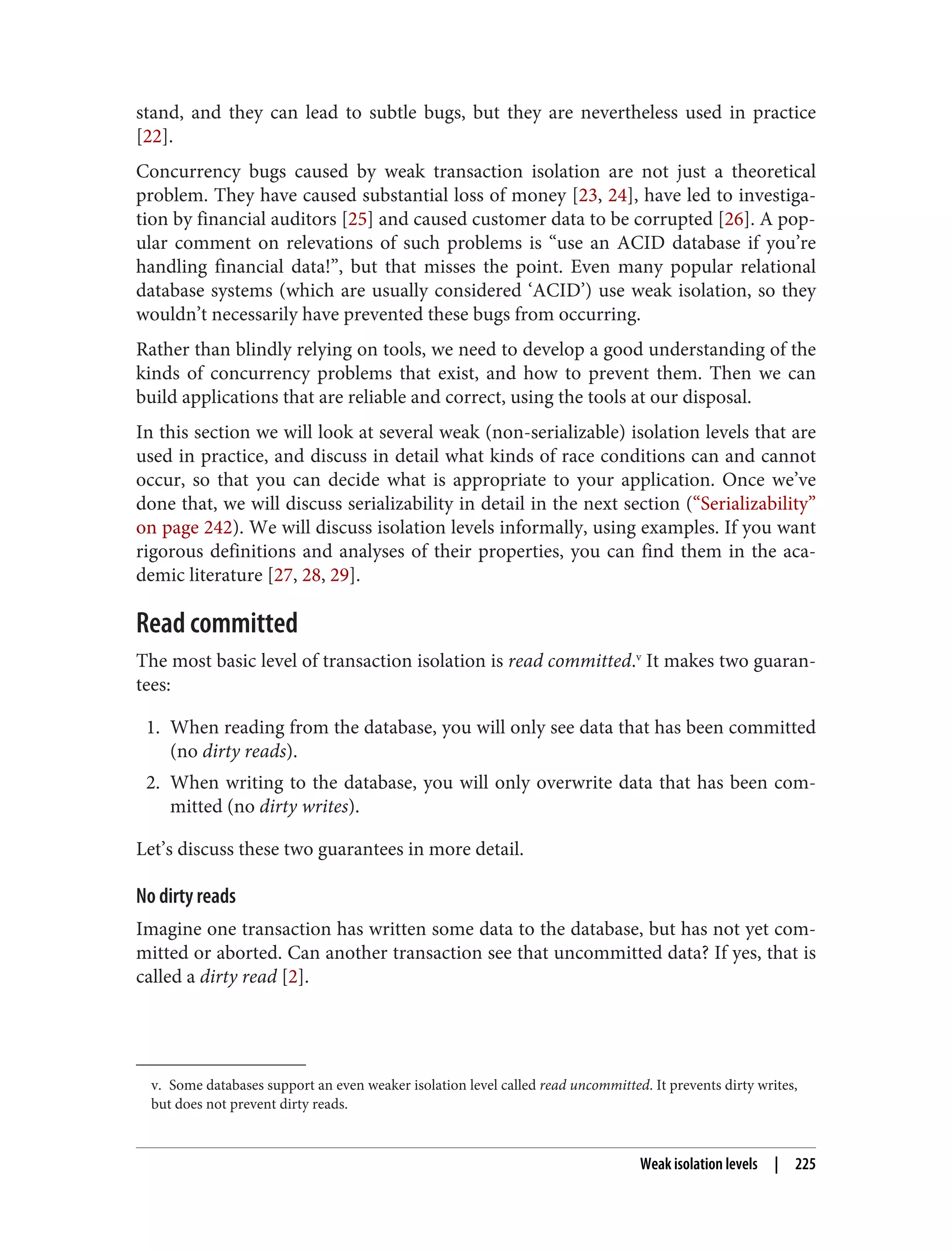v. Some databases support an even weaker isolation level called read uncommitted. It prevents dirty writes,
but does not prevent dirty reads.
stand, and they can lead to subtle bugs, but they are nevertheless used in practice
[22].
Concurrency bugs caused by weak transaction isolation are not just a theoretical
problem. They have caused substantial loss of money [23, 24], have led to investiga‐
tion by financial auditors [25] and caused customer data to be corrupted [26]. A pop‐
ular comment on relevations of such problems is “use an ACID database if you’re
handling financial data!”, but that misses the point. Even many popular relational
database systems (which are usually considered ‘ACID’) use weak isolation, so they
wouldn’t necessarily have prevented these bugs from occurring.
Rather than blindly relying on tools, we need to develop a good understanding of the
kinds of concurrency problems that exist, and how to prevent them. Then we can
build applications that are reliable and correct, using the tools at our disposal.
In this section we will look at several weak (non-serializable) isolation levels that are
used in practice, and discuss in detail what kinds of race conditions can and cannot
occur, so that you can decide what is appropriate to your application. Once we’ve
done that, we will discuss serializability in detail in the next section (“Serializability”
on page 242). We will discuss isolation levels informally, using examples. If you want
rigorous definitions and analyses of their properties, you can find them in the aca‐
demic literature [27, 28, 29].
Read committed
The most basic level of transaction isolation is read committed.v
It makes two guaran‐
tees:
1. When reading from the database, you will only see data that has been committed
(no dirty reads).
2. When writing to the database, you will only overwrite data that has been com‐
mitted (no dirty writes).
Let’s discuss these two guarantees in more detail.
No dirty reads
Imagine one transaction has written some data to the database, but has not yet com‐
mitted or aborted. Can another transaction see that uncommitted data? If yes, that is
called a dirty read [2].
Weak isolation levels | 225
 