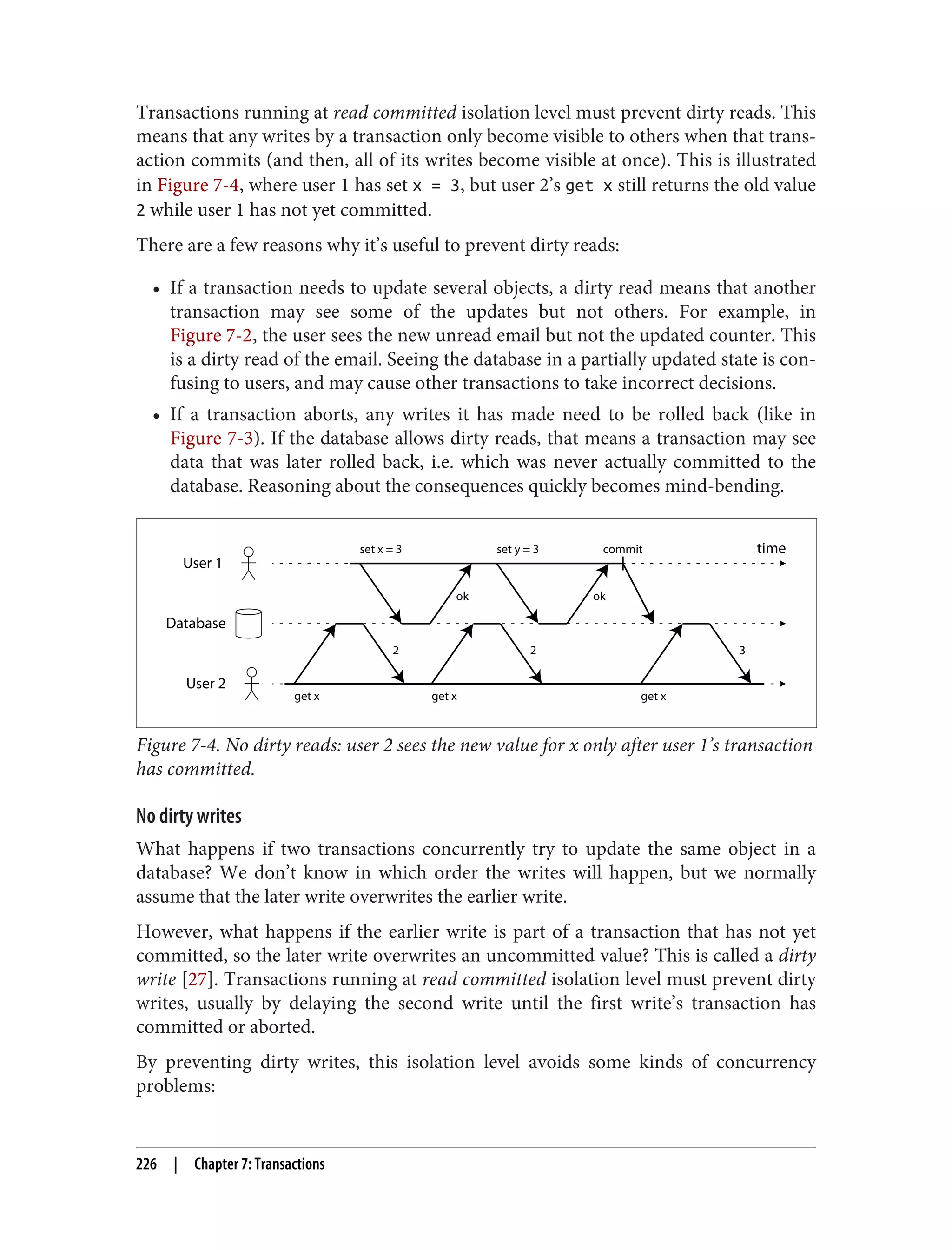 Transactions running at read committed isolation level must prevent dirty reads. This
means that any writes by a transaction only become visible to others when that trans‐
action commits (and then, all of its writes become visible at once). This is illustrated
in Figure 7-4, where user 1 has set x = 3, but user 2’s get x still returns the old value
2 while user 1 has not yet committed.
There are a few reasons why it’s useful to prevent dirty reads:
• If a transaction needs to update several objects, a dirty read means that another
transaction may see some of the updates but not others. For example, in
Figure 7-2, the user sees the new unread email but not the updated counter. This
is a dirty read of the email. Seeing the database in a partially updated state is con‐
fusing to users, and may cause other transactions to take incorrect decisions.
• If a transaction aborts, any writes it has made need to be rolled back (like in
Figure 7-3). If the database allows dirty reads, that means a transaction may see
data that was later rolled back, i.e. which was never actually committed to the
database. Reasoning about the consequences quickly becomes mind-bending.
User 1
Database
User 2
time
2 2 3
ok ok
set x = 3 set y = 3
get x get x get x
commit
Figure 7-4. No dirty reads: user 2 sees the new value for x only after user 1’s transaction
has committed.
No dirty writes
What happens if two transactions concurrently try to update the same object in a
database? We don’t know in which order the writes will happen, but we normally
assume that the later write overwrites the earlier write.
However, what happens if the earlier write is part of a transaction that has not yet
committed, so the later write overwrites an uncommitted value? This is called a dirty
write [27]. Transactions running at read committed isolation level must prevent dirty
writes, usually by delaying the second write until the first write’s transaction has
committed or aborted.
By preventing dirty writes, this isolation level avoids some kinds of concurrency
problems:
226 | Chapter 7: Transactions
 