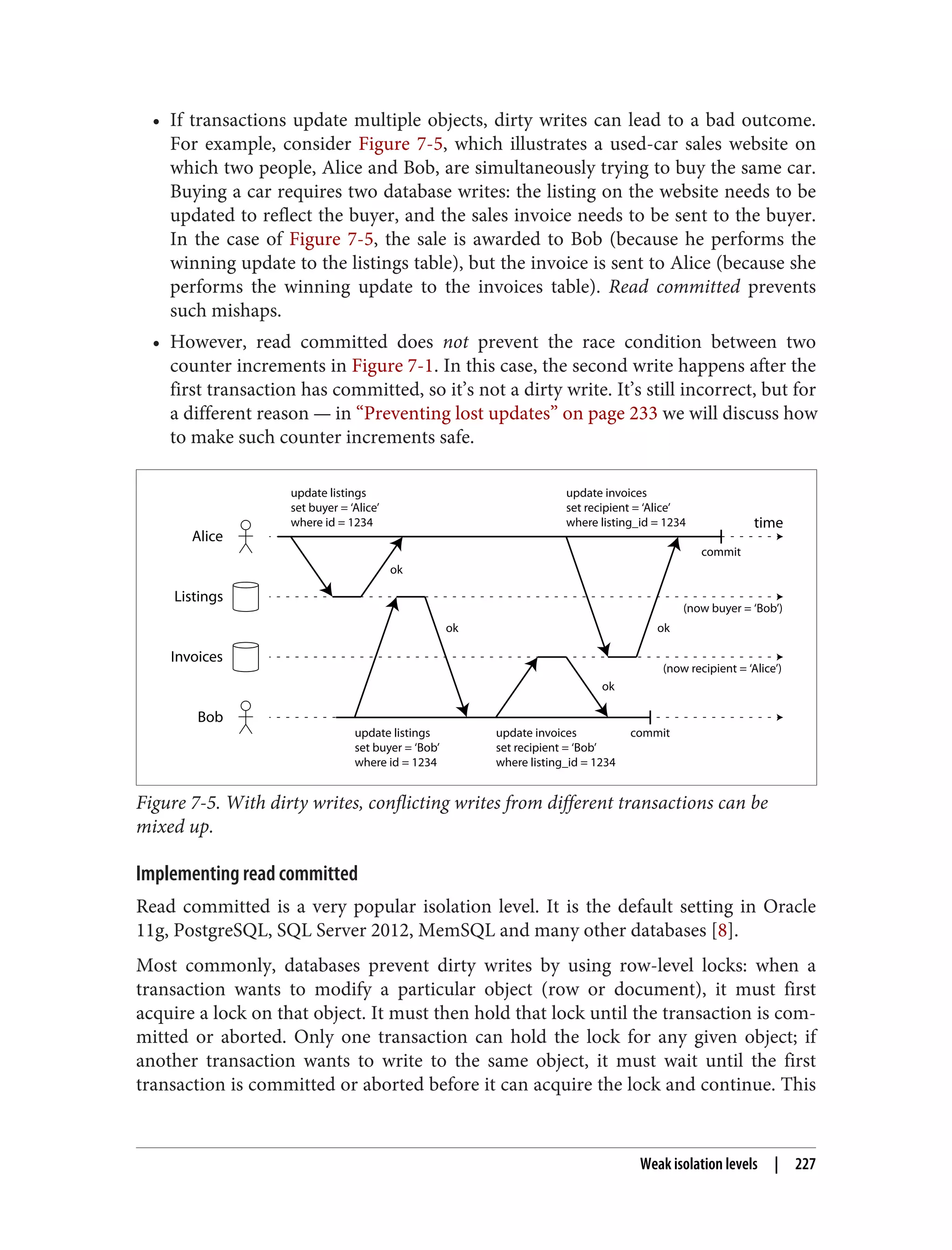 • If transactions update multiple objects, dirty writes can lead to a bad outcome.
For example, consider Figure 7-5, which illustrates a used-car sales website on
which two people, Alice and Bob, are simultaneously trying to buy the same car.
Buying a car requires two database writes: the listing on the website needs to be
updated to reflect the buyer, and the sales invoice needs to be sent to the buyer.
In the case of Figure 7-5, the sale is awarded to Bob (because he performs the
winning update to the listings table), but the invoice is sent to Alice (because she
performs the winning update to the invoices table). Read committed prevents
such mishaps.
• However, read committed does not prevent the race condition between two
counter increments in Figure 7-1. In this case, the second write happens after the
first transaction has committed, so it’s not a dirty write. It’s still incorrect, but for
a different reason — in “Preventing lost updates” on page 233 we will discuss how
to make such counter increments safe.
Bob
Alice
Listings
Invoices
time
update listings
set buyer = ‘Alice’
where id = 1234
update listings
set buyer = ‘Bob’
where id = 1234
update invoices
set recipient = ‘Alice’
where listing_id = 1234
update invoices
set recipient = ‘Bob’
where listing_id = 1234
commit
(now buyer = ‘Bob’)
(now recipient = ‘Alice’)
ok
ok
ok ok
commit
Figure 7-5. With dirty writes, conflicting writes from different transactions can be
mixed up.
Implementing read committed
Read committed is a very popular isolation level. It is the default setting in Oracle
11g, PostgreSQL, SQL Server 2012, MemSQL and many other databases [8].
Most commonly, databases prevent dirty writes by using row-level locks: when a
transaction wants to modify a particular object (row or document), it must first
acquire a lock on that object. It must then hold that lock until the transaction is com‐
mitted or aborted. Only one transaction can hold the lock for any given object; if
another transaction wants to write to the same object, it must wait until the first
transaction is committed or aborted before it can acquire the lock and continue. This
Weak isolation levels | 227
 