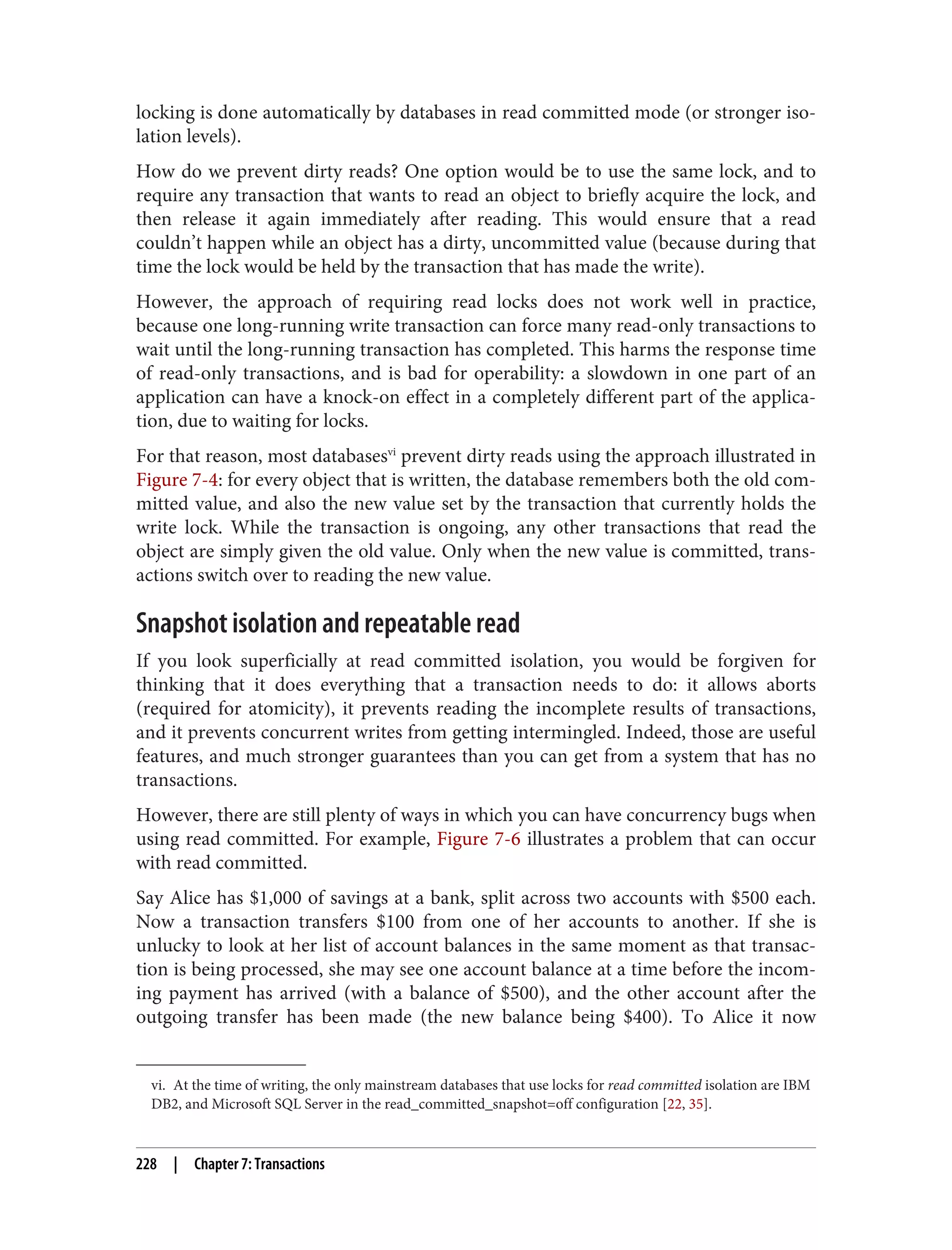 vi. At the time of writing, the only mainstream databases that use locks for read committed isolation are IBM
DB2, and Microsoft SQL Server in the read_committed_snapshot=off configuration [22, 35].
locking is done automatically by databases in read committed mode (or stronger iso‐
lation levels).
How do we prevent dirty reads? One option would be to use the same lock, and to
require any transaction that wants to read an object to briefly acquire the lock, and
then release it again immediately after reading. This would ensure that a read
couldn’t happen while an object has a dirty, uncommitted value (because during that
time the lock would be held by the transaction that has made the write).
However, the approach of requiring read locks does not work well in practice,
because one long-running write transaction can force many read-only transactions to
wait until the long-running transaction has completed. This harms the response time
of read-only transactions, and is bad for operability: a slowdown in one part of an
application can have a knock-on effect in a completely different part of the applica‐
tion, due to waiting for locks.
For that reason, most databasesvi
prevent dirty reads using the approach illustrated in
Figure 7-4: for every object that is written, the database remembers both the old com‐
mitted value, and also the new value set by the transaction that currently holds the
write lock. While the transaction is ongoing, any other transactions that read the
object are simply given the old value. Only when the new value is committed, trans‐
actions switch over to reading the new value.
Snapshot isolation and repeatable read
If you look superficially at read committed isolation, you would be forgiven for
thinking that it does everything that a transaction needs to do: it allows aborts
(required for atomicity), it prevents reading the incomplete results of transactions,
and it prevents concurrent writes from getting intermingled. Indeed, those are useful
features, and much stronger guarantees than you can get from a system that has no
transactions.
However, there are still plenty of ways in which you can have concurrency bugs when
using read committed. For example, Figure 7-6 illustrates a problem that can occur
with read committed.
Say Alice has $1,000 of savings at a bank, split across two accounts with $500 each.
Now a transaction transfers $100 from one of her accounts to another. If she is
unlucky to look at her list of account balances in the same moment as that transac‐
tion is being processed, she may see one account balance at a time before the incom‐
ing payment has arrived (with a balance of $500), and the other account after the
outgoing transfer has been made (the new balance being $400). To Alice it now
228 | Chapter 7: Transactions
 