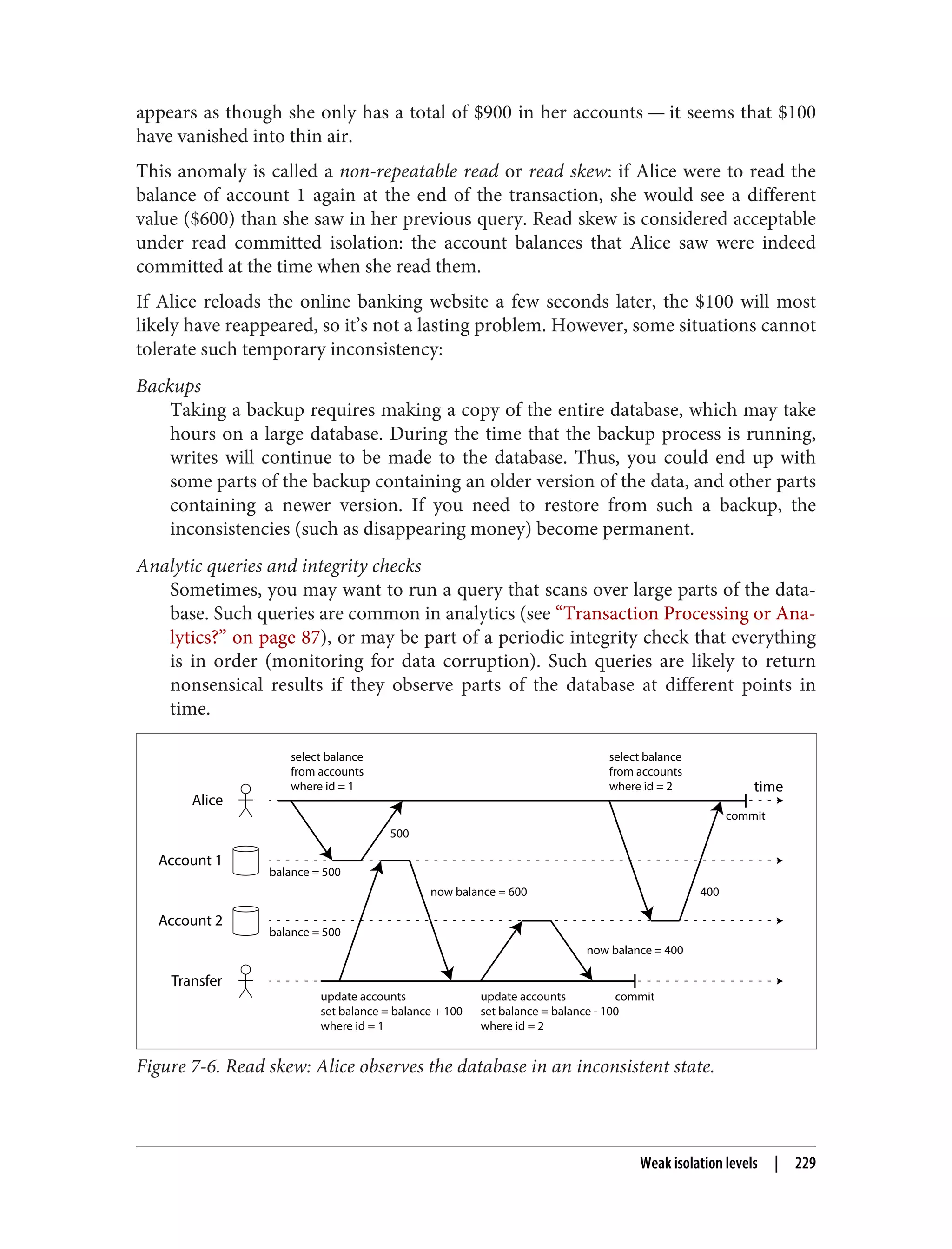 appears as though she only has a total of $900 in her accounts — it seems that $100
have vanished into thin air.
This anomaly is called a non-repeatable read or read skew: if Alice were to read the
balance of account 1 again at the end of the transaction, she would see a different
value ($600) than she saw in her previous query. Read skew is considered acceptable
under read committed isolation: the account balances that Alice saw were indeed
committed at the time when she read them.
If Alice reloads the online banking website a few seconds later, the $100 will most
likely have reappeared, so it’s not a lasting problem. However, some situations cannot
tolerate such temporary inconsistency:
Backups
Taking a backup requires making a copy of the entire database, which may take
hours on a large database. During the time that the backup process is running,
writes will continue to be made to the database. Thus, you could end up with
some parts of the backup containing an older version of the data, and other parts
containing a newer version. If you need to restore from such a backup, the
inconsistencies (such as disappearing money) become permanent.
Analytic queries and integrity checks
Sometimes, you may want to run a query that scans over large parts of the data‐
base. Such queries are common in analytics (see “Transaction Processing or Ana‐
lytics?” on page 87), or may be part of a periodic integrity check that everything
is in order (monitoring for data corruption). Such queries are likely to return
nonsensical results if they observe parts of the database at different points in
time.
Transfer
Alice
Account 1
Account 2
time
select balance
from accounts
where id = 1
update accounts
set balance = balance + 100
where id = 1
select balance
from accounts
where id = 2
update accounts
set balance = balance - 100
where id = 2
commit
now balance = 600
balance = 500
500
now balance = 400
balance = 500
400
commit
Figure 7-6. Read skew: Alice observes the database in an inconsistent state.
Weak isolation levels | 229
 