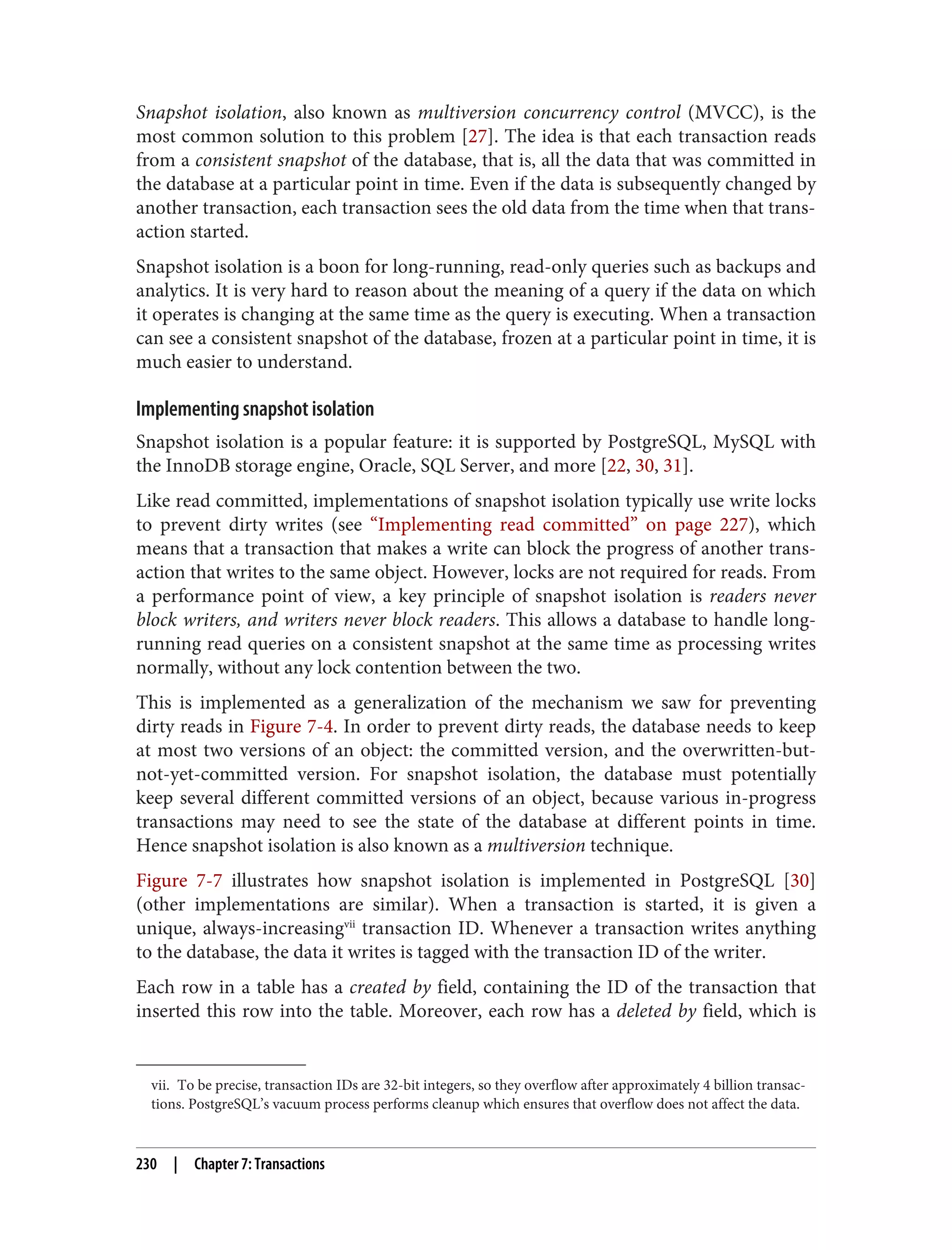 vii. To be precise, transaction IDs are 32-bit integers, so they overflow after approximately 4 billion transac‐
tions. PostgreSQL’s vacuum process performs cleanup which ensures that overflow does not affect the data.
Snapshot isolation, also known as multiversion concurrency control (MVCC), is the
most common solution to this problem [27]. The idea is that each transaction reads
from a consistent snapshot of the database, that is, all the data that was committed in
the database at a particular point in time. Even if the data is subsequently changed by
another transaction, each transaction sees the old data from the time when that trans‐
action started.
Snapshot isolation is a boon for long-running, read-only queries such as backups and
analytics. It is very hard to reason about the meaning of a query if the data on which
it operates is changing at the same time as the query is executing. When a transaction
can see a consistent snapshot of the database, frozen at a particular point in time, it is
much easier to understand.
Implementing snapshot isolation
Snapshot isolation is a popular feature: it is supported by PostgreSQL, MySQL with
the InnoDB storage engine, Oracle, SQL Server, and more [22, 30, 31].
Like read committed, implementations of snapshot isolation typically use write locks
to prevent dirty writes (see “Implementing read committed” on page 227), which
means that a transaction that makes a write can block the progress of another trans‐
action that writes to the same object. However, locks are not required for reads. From
a performance point of view, a key principle of snapshot isolation is readers never
block writers, and writers never block readers. This allows a database to handle long-
running read queries on a consistent snapshot at the same time as processing writes
normally, without any lock contention between the two.
This is implemented as a generalization of the mechanism we saw for preventing
dirty reads in Figure 7-4. In order to prevent dirty reads, the database needs to keep
at most two versions of an object: the committed version, and the overwritten-but-
not-yet-committed version. For snapshot isolation, the database must potentially
keep several different committed versions of an object, because various in-progress
transactions may need to see the state of the database at different points in time.
Hence snapshot isolation is also known as a multiversion technique.
Figure 7-7 illustrates how snapshot isolation is implemented in PostgreSQL [30]
(other implementations are similar). When a transaction is started, it is given a
unique, always-increasingvii
transaction ID. Whenever a transaction writes anything
to the database, the data it writes is tagged with the transaction ID of the writer.
Each row in a table has a created by field, containing the ID of the transaction that
inserted this row into the table. Moreover, each row has a deleted by field, which is
230 | Chapter 7: Transactions
 