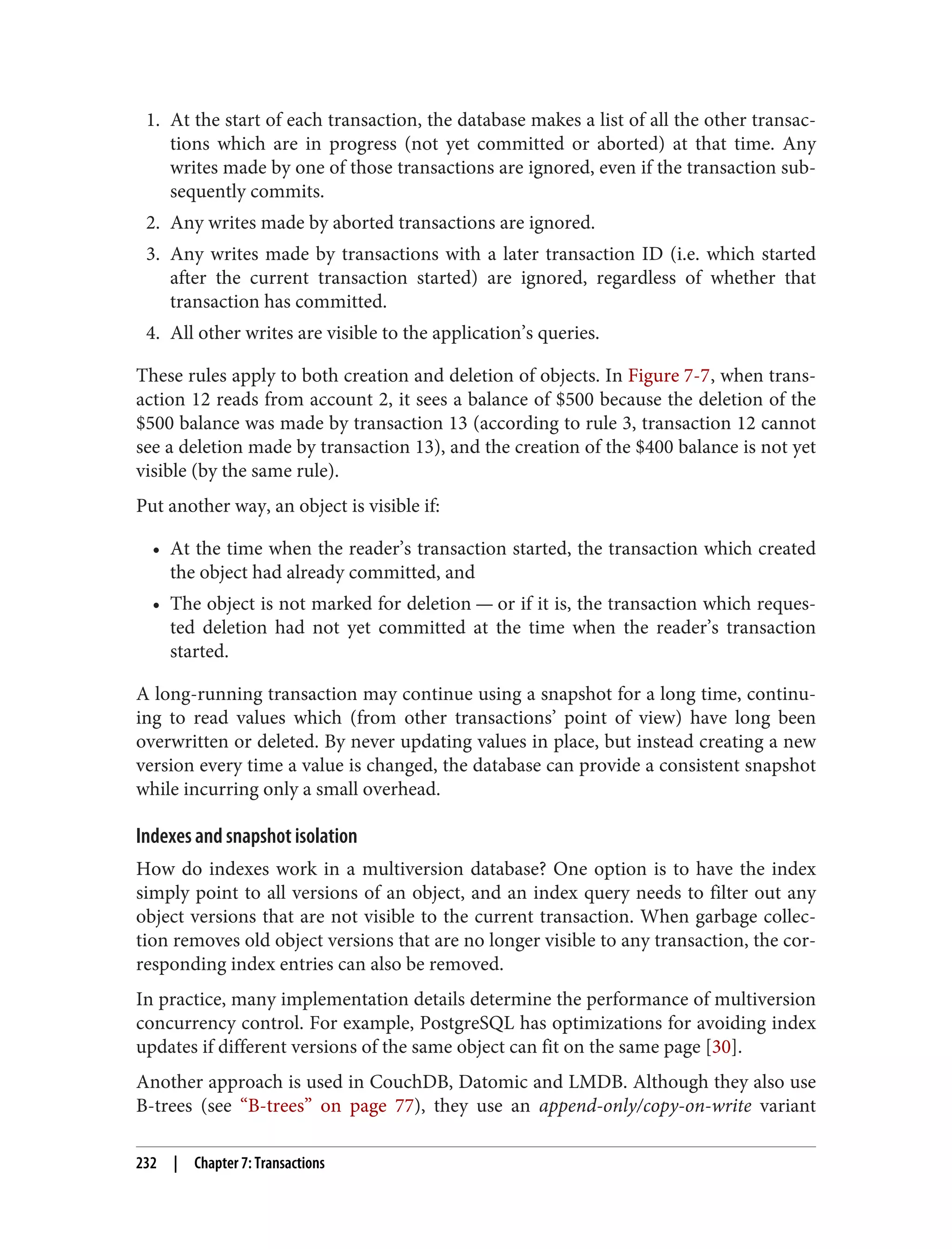 1. At the start of each transaction, the database makes a list of all the other transac‐
tions which are in progress (not yet committed or aborted) at that time. Any
writes made by one of those transactions are ignored, even if the transaction sub‐
sequently commits.
2. Any writes made by aborted transactions are ignored.
3. Any writes made by transactions with a later transaction ID (i.e. which started
after the current transaction started) are ignored, regardless of whether that
transaction has committed.
4. All other writes are visible to the application’s queries.
These rules apply to both creation and deletion of objects. In Figure 7-7, when trans‐
action 12 reads from account 2, it sees a balance of $500 because the deletion of the
$500 balance was made by transaction 13 (according to rule 3, transaction 12 cannot
see a deletion made by transaction 13), and the creation of the $400 balance is not yet
visible (by the same rule).
Put another way, an object is visible if:
• At the time when the reader’s transaction started, the transaction which created
the object had already committed, and
• The object is not marked for deletion — or if it is, the transaction which reques‐
ted deletion had not yet committed at the time when the reader’s transaction
started.
A long-running transaction may continue using a snapshot for a long time, continu‐
ing to read values which (from other transactions’ point of view) have long been
overwritten or deleted. By never updating values in place, but instead creating a new
version every time a value is changed, the database can provide a consistent snapshot
while incurring only a small overhead.
Indexes and snapshot isolation
How do indexes work in a multiversion database? One option is to have the index
simply point to all versions of an object, and an index query needs to filter out any
object versions that are not visible to the current transaction. When garbage collec‐
tion removes old object versions that are no longer visible to any transaction, the cor‐
responding index entries can also be removed.
In practice, many implementation details determine the performance of multiversion
concurrency control. For example, PostgreSQL has optimizations for avoiding index
updates if different versions of the same object can fit on the same page [30].
Another approach is used in CouchDB, Datomic and LMDB. Although they also use
B-trees (see “B-trees” on page 77), they use an append-only/copy-on-write variant
232 | Chapter 7: Transactions
 