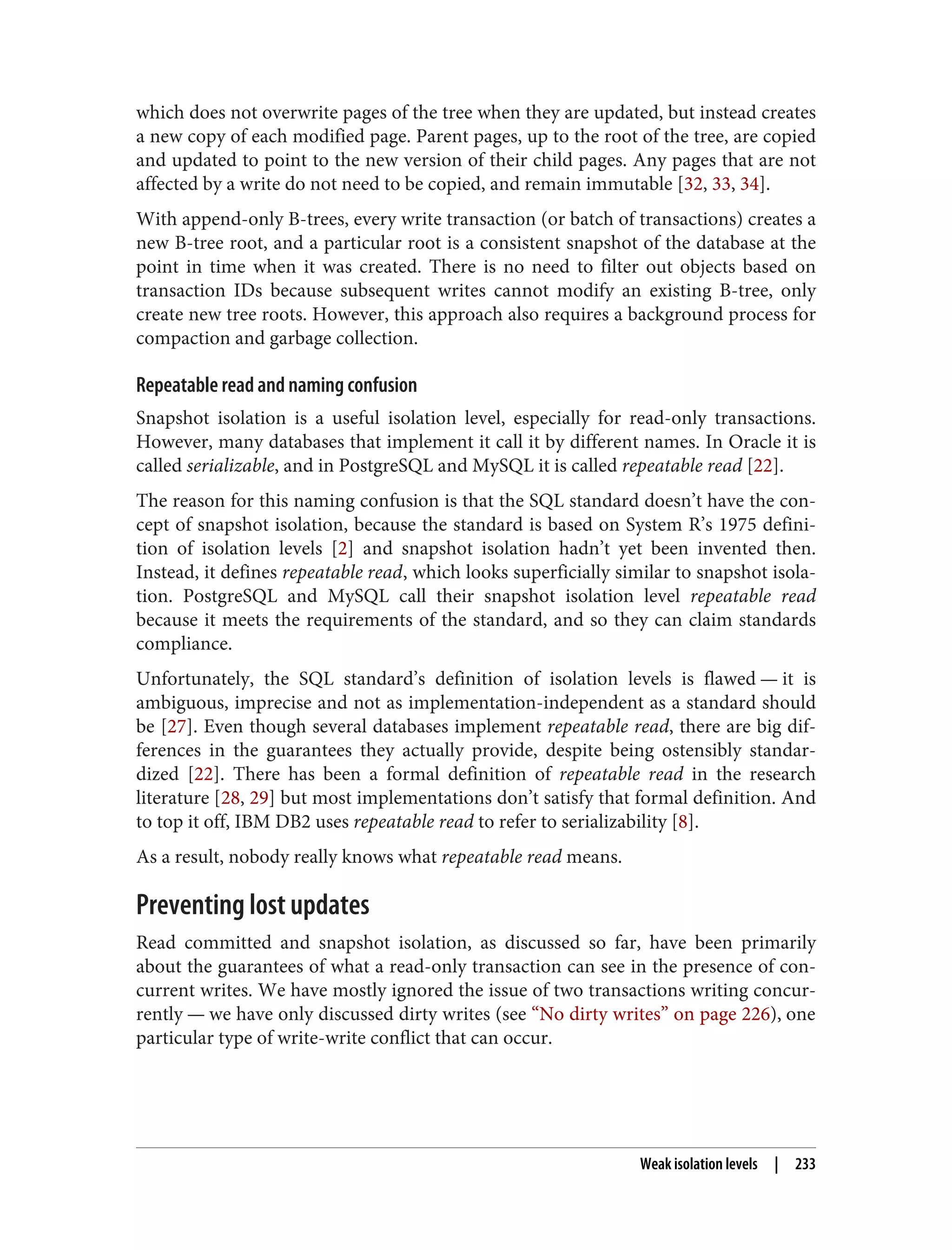 which does not overwrite pages of the tree when they are updated, but instead creates
a new copy of each modified page. Parent pages, up to the root of the tree, are copied
and updated to point to the new version of their child pages. Any pages that are not
affected by a write do not need to be copied, and remain immutable [32, 33, 34].
With append-only B-trees, every write transaction (or batch of transactions) creates a
new B-tree root, and a particular root is a consistent snapshot of the database at the
point in time when it was created. There is no need to filter out objects based on
transaction IDs because subsequent writes cannot modify an existing B-tree, only
create new tree roots. However, this approach also requires a background process for
compaction and garbage collection.
Repeatable read and naming confusion
Snapshot isolation is a useful isolation level, especially for read-only transactions.
However, many databases that implement it call it by different names. In Oracle it is
called serializable, and in PostgreSQL and MySQL it is called repeatable read [22].
The reason for this naming confusion is that the SQL standard doesn’t have the con‐
cept of snapshot isolation, because the standard is based on System R’s 1975 defini‐
tion of isolation levels [2] and snapshot isolation hadn’t yet been invented then.
Instead, it defines repeatable read, which looks superficially similar to snapshot isola‐
tion. PostgreSQL and MySQL call their snapshot isolation level repeatable read
because it meets the requirements of the standard, and so they can claim standards
compliance.
Unfortunately, the SQL standard’s definition of isolation levels is flawed — it is
ambiguous, imprecise and not as implementation-independent as a standard should
be [27]. Even though several databases implement repeatable read, there are big dif‐
ferences in the guarantees they actually provide, despite being ostensibly standar‐
dized [22]. There has been a formal definition of repeatable read in the research
literature [28, 29] but most implementations don’t satisfy that formal definition. And
to top it off, IBM DB2 uses repeatable read to refer to serializability [8].
As a result, nobody really knows what repeatable read means.
Preventing lost updates
Read committed and snapshot isolation, as discussed so far, have been primarily
about the guarantees of what a read-only transaction can see in the presence of con‐
current writes. We have mostly ignored the issue of two transactions writing concur‐
rently — we have only discussed dirty writes (see “No dirty writes” on page 226), one
particular type of write-write conflict that can occur.
Weak isolation levels | 233
 