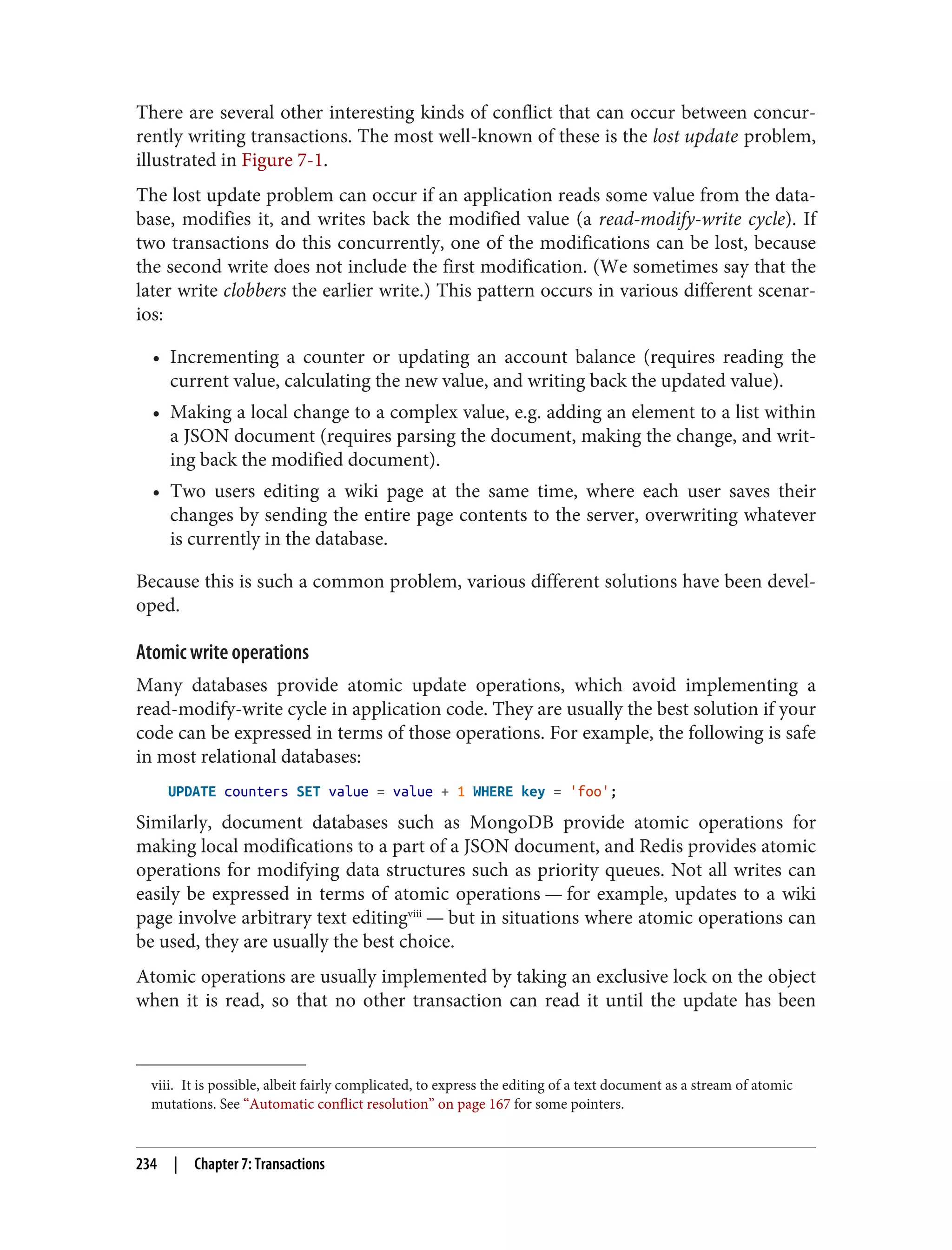 viii. It is possible, albeit fairly complicated, to express the editing of a text document as a stream of atomic
mutations. See “Automatic conflict resolution” on page 167 for some pointers.
There are several other interesting kinds of conflict that can occur between concur‐
rently writing transactions. The most well-known of these is the lost update problem,
illustrated in Figure 7-1.
The lost update problem can occur if an application reads some value from the data‐
base, modifies it, and writes back the modified value (a read-modify-write cycle). If
two transactions do this concurrently, one of the modifications can be lost, because
the second write does not include the first modification. (We sometimes say that the
later write clobbers the earlier write.) This pattern occurs in various different scenar‐
ios:
• Incrementing a counter or updating an account balance (requires reading the
current value, calculating the new value, and writing back the updated value).
• Making a local change to a complex value, e.g. adding an element to a list within
a JSON document (requires parsing the document, making the change, and writ‐
ing back the modified document).
• Two users editing a wiki page at the same time, where each user saves their
changes by sending the entire page contents to the server, overwriting whatever
is currently in the database.
Because this is such a common problem, various different solutions have been devel‐
oped.
Atomic write operations
Many databases provide atomic update operations, which avoid implementing a
read-modify-write cycle in application code. They are usually the best solution if your
code can be expressed in terms of those operations. For example, the following is safe
in most relational databases:
UPDATE counters SET value = value + 1 WHERE key = 'foo';
Similarly, document databases such as MongoDB provide atomic operations for
making local modifications to a part of a JSON document, and Redis provides atomic
operations for modifying data structures such as priority queues. Not all writes can
easily be expressed in terms of atomic operations — for example, updates to a wiki
page involve arbitrary text editingviii
— but in situations where atomic operations can
be used, they are usually the best choice.
Atomic operations are usually implemented by taking an exclusive lock on the object
when it is read, so that no other transaction can read it until the update has been
234 | Chapter 7: Transactions
 