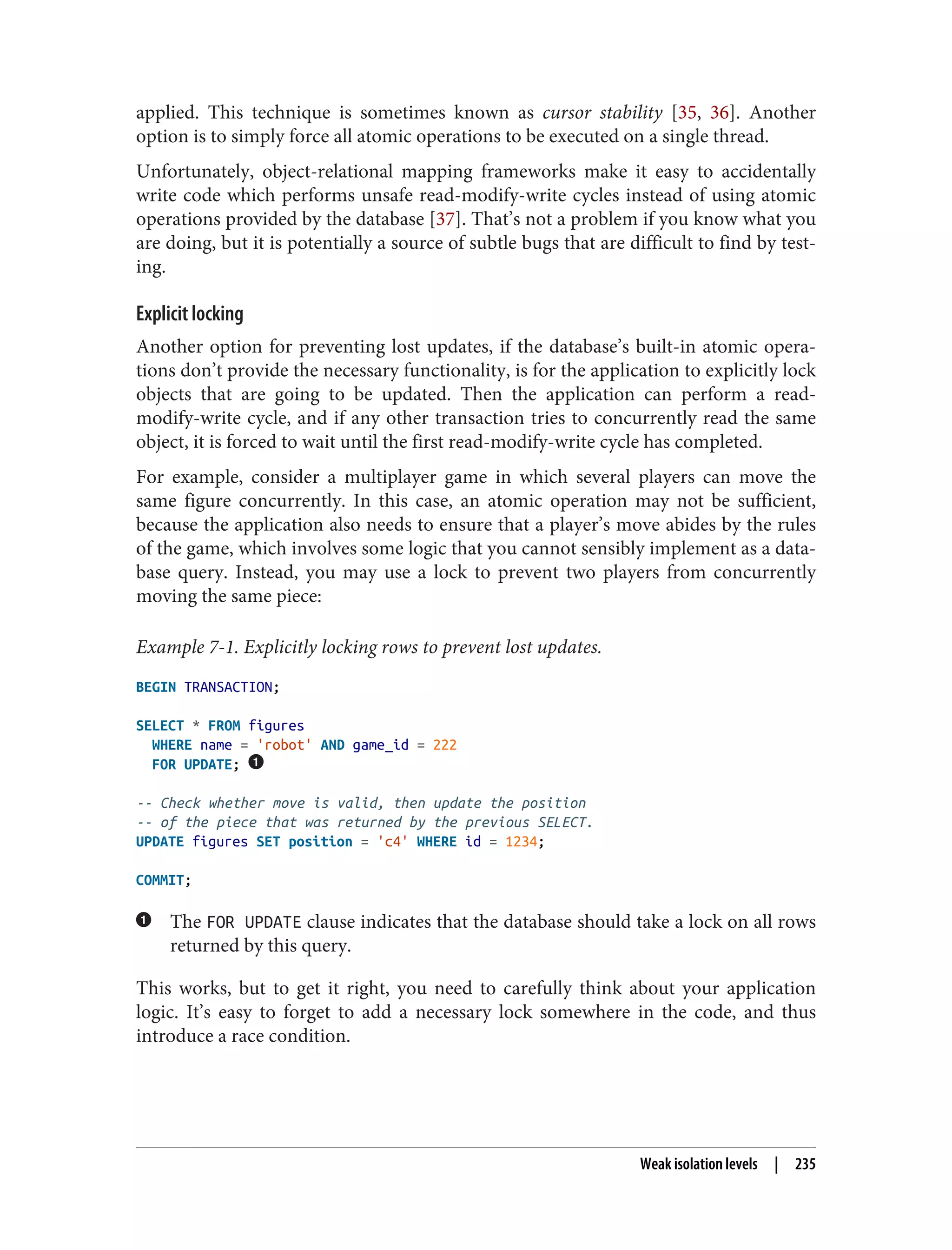 applied. This technique is sometimes known as cursor stability [35, 36]. Another
option is to simply force all atomic operations to be executed on a single thread.
Unfortunately, object-relational mapping frameworks make it easy to accidentally
write code which performs unsafe read-modify-write cycles instead of using atomic
operations provided by the database [37]. That’s not a problem if you know what you
are doing, but it is potentially a source of subtle bugs that are difficult to find by test‐
ing.
Explicit locking
Another option for preventing lost updates, if the database’s built-in atomic opera‐
tions don’t provide the necessary functionality, is for the application to explicitly lock
objects that are going to be updated. Then the application can perform a read-
modify-write cycle, and if any other transaction tries to concurrently read the same
object, it is forced to wait until the first read-modify-write cycle has completed.
For example, consider a multiplayer game in which several players can move the
same figure concurrently. In this case, an atomic operation may not be sufficient,
because the application also needs to ensure that a player’s move abides by the rules
of the game, which involves some logic that you cannot sensibly implement as a data‐
base query. Instead, you may use a lock to prevent two players from concurrently
moving the same piece:
Example 7-1. Explicitly locking rows to prevent lost updates.
BEGIN TRANSACTION;
SELECT * FROM figures
WHERE name = 'robot' AND game_id = 222
FOR UPDATE;
-- Check whether move is valid, then update the position
-- of the piece that was returned by the previous SELECT.
UPDATE figures SET position = 'c4' WHERE id = 1234;
COMMIT;
The FOR UPDATE clause indicates that the database should take a lock on all rows
returned by this query.
This works, but to get it right, you need to carefully think about your application
logic. It’s easy to forget to add a necessary lock somewhere in the code, and thus
introduce a race condition.
Weak isolation levels | 235
 