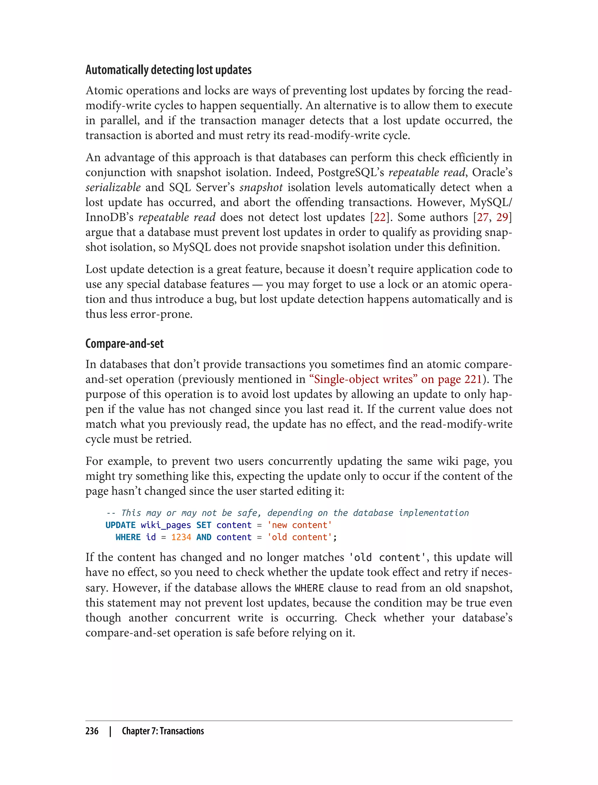 Automatically detecting lost updates
Atomic operations and locks are ways of preventing lost updates by forcing the read-
modify-write cycles to happen sequentially. An alternative is to allow them to execute
in parallel, and if the transaction manager detects that a lost update occurred, the
transaction is aborted and must retry its read-modify-write cycle.
An advantage of this approach is that databases can perform this check efficiently in
conjunction with snapshot isolation. Indeed, PostgreSQL’s repeatable read, Oracle’s
serializable and SQL Server’s snapshot isolation levels automatically detect when a
lost update has occurred, and abort the offending transactions. However, MySQL/
InnoDB’s repeatable read does not detect lost updates [22]. Some authors [27, 29]
argue that a database must prevent lost updates in order to qualify as providing snap‐
shot isolation, so MySQL does not provide snapshot isolation under this definition.
Lost update detection is a great feature, because it doesn’t require application code to
use any special database features — you may forget to use a lock or an atomic opera‐
tion and thus introduce a bug, but lost update detection happens automatically and is
thus less error-prone.
Compare-and-set
In databases that don’t provide transactions you sometimes find an atomic compare-
and-set operation (previously mentioned in “Single-object writes” on page 221). The
purpose of this operation is to avoid lost updates by allowing an update to only hap‐
pen if the value has not changed since you last read it. If the current value does not
match what you previously read, the update has no effect, and the read-modify-write
cycle must be retried.
For example, to prevent two users concurrently updating the same wiki page, you
might try something like this, expecting the update only to occur if the content of the
page hasn’t changed since the user started editing it:
-- This may or may not be safe, depending on the database implementation
UPDATE wiki_pages SET content = 'new content'
WHERE id = 1234 AND content = 'old content';
If the content has changed and no longer matches 'old content', this update will
have no effect, so you need to check whether the update took effect and retry if neces‐
sary. However, if the database allows the WHERE clause to read from an old snapshot,
this statement may not prevent lost updates, because the condition may be true even
though another concurrent write is occurring. Check whether your database’s
compare-and-set operation is safe before relying on it.
236 | Chapter 7: Transactions
 