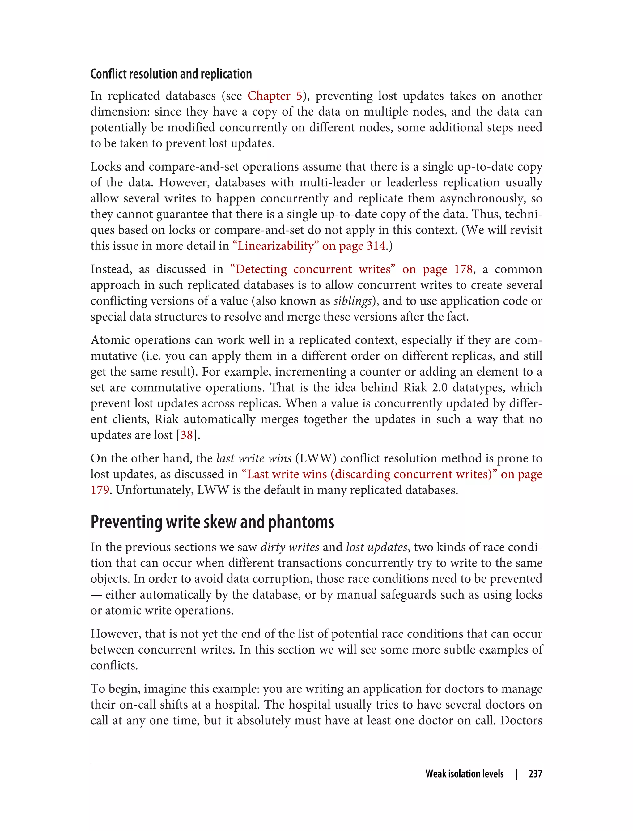 Conflict resolution and replication
In replicated databases (see Chapter 5), preventing lost updates takes on another
dimension: since they have a copy of the data on multiple nodes, and the data can
potentially be modified concurrently on different nodes, some additional steps need
to be taken to prevent lost updates.
Locks and compare-and-set operations assume that there is a single up-to-date copy
of the data. However, databases with multi-leader or leaderless replication usually
allow several writes to happen concurrently and replicate them asynchronously, so
they cannot guarantee that there is a single up-to-date copy of the data. Thus, techni‐
ques based on locks or compare-and-set do not apply in this context. (We will revisit
this issue in more detail in “Linearizability” on page 314.)
Instead, as discussed in “Detecting concurrent writes” on page 178, a common
approach in such replicated databases is to allow concurrent writes to create several
conflicting versions of a value (also known as siblings), and to use application code or
special data structures to resolve and merge these versions after the fact.
Atomic operations can work well in a replicated context, especially if they are com‐
mutative (i.e. you can apply them in a different order on different replicas, and still
get the same result). For example, incrementing a counter or adding an element to a
set are commutative operations. That is the idea behind Riak 2.0 datatypes, which
prevent lost updates across replicas. When a value is concurrently updated by differ‐
ent clients, Riak automatically merges together the updates in such a way that no
updates are lost [38].
On the other hand, the last write wins (LWW) conflict resolution method is prone to
lost updates, as discussed in “Last write wins (discarding concurrent writes)” on page
179. Unfortunately, LWW is the default in many replicated databases.
Preventing write skew and phantoms
In the previous sections we saw dirty writes and lost updates, two kinds of race condi‐
tion that can occur when different transactions concurrently try to write to the same
objects. In order to avoid data corruption, those race conditions need to be prevented
— either automatically by the database, or by manual safeguards such as using locks
or atomic write operations.
However, that is not yet the end of the list of potential race conditions that can occur
between concurrent writes. In this section we will see some more subtle examples of
conflicts.
To begin, imagine this example: you are writing an application for doctors to manage
their on-call shifts at a hospital. The hospital usually tries to have several doctors on
call at any one time, but it absolutely must have at least one doctor on call. Doctors
Weak isolation levels | 237
 