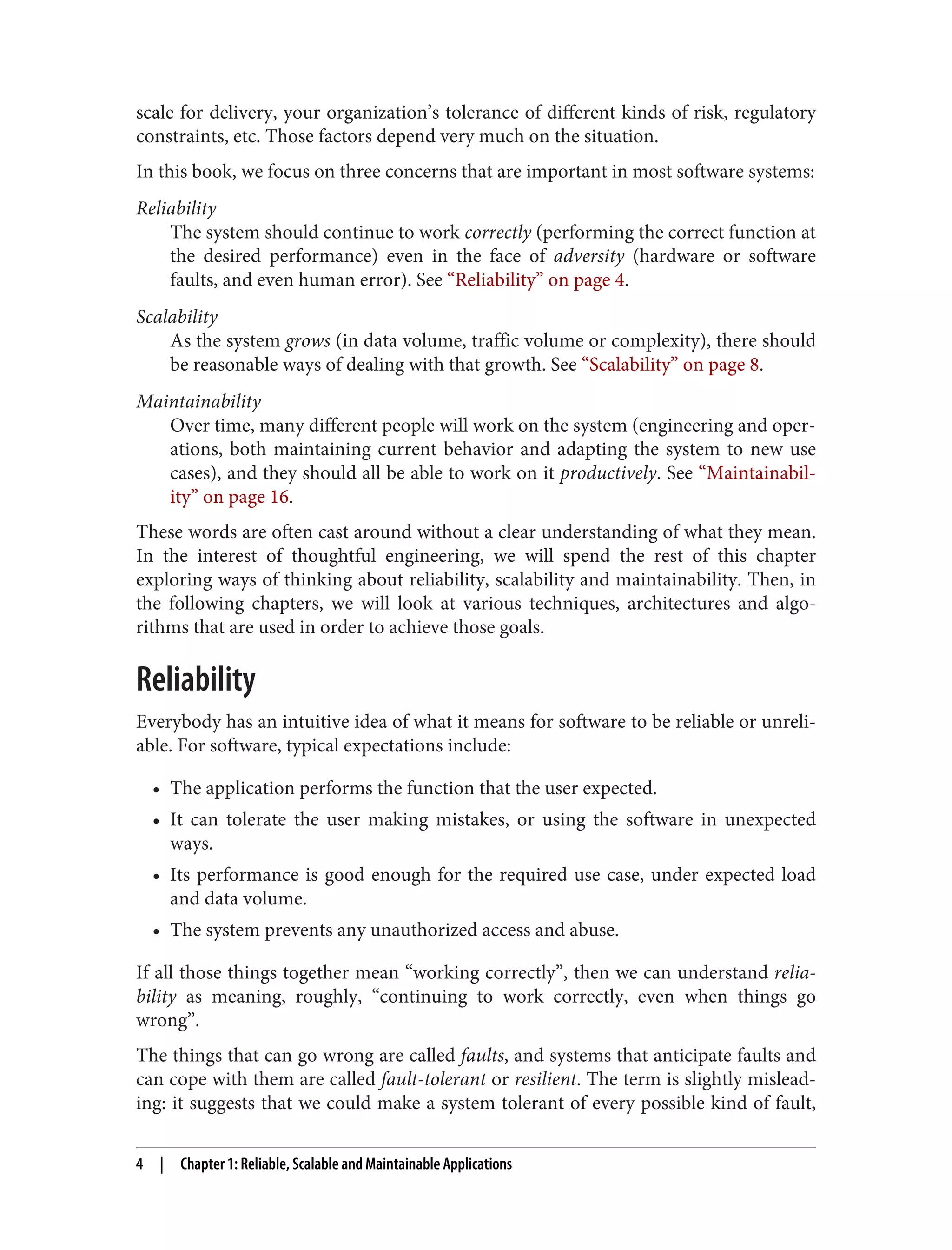 scale for delivery, your organization’s tolerance of different kinds of risk, regulatory
constraints, etc. Those factors depend very much on the situation.
In this book, we focus on three concerns that are important in most software systems:
Reliability
The system should continue to work correctly (performing the correct function at
the desired performance) even in the face of adversity (hardware or software
faults, and even human error). See “Reliability” on page 4.
Scalability
As the system grows (in data volume, traffic volume or complexity), there should
be reasonable ways of dealing with that growth. See “Scalability” on page 8.
Maintainability
Over time, many different people will work on the system (engineering and oper‐
ations, both maintaining current behavior and adapting the system to new use
cases), and they should all be able to work on it productively. See “Maintainabil‐
ity” on page 16.
These words are often cast around without a clear understanding of what they mean.
In the interest of thoughtful engineering, we will spend the rest of this chapter
exploring ways of thinking about reliability, scalability and maintainability. Then, in
the following chapters, we will look at various techniques, architectures and algo‐
rithms that are used in order to achieve those goals.
Reliability
Everybody has an intuitive idea of what it means for software to be reliable or unreli‐
able. For software, typical expectations include:
• The application performs the function that the user expected.
• It can tolerate the user making mistakes, or using the software in unexpected
ways.
• Its performance is good enough for the required use case, under expected load
and data volume.
• The system prevents any unauthorized access and abuse.
If all those things together mean “working correctly”, then we can understand relia‐
bility as meaning, roughly, “continuing to work correctly, even when things go
wrong”.
The things that can go wrong are called faults, and systems that anticipate faults and
can cope with them are called fault-tolerant or resilient. The term is slightly mislead‐
ing: it suggests that we could make a system tolerant of every possible kind of fault,
4 | Chapter 1: Reliable, Scalable and Maintainable Applications
 