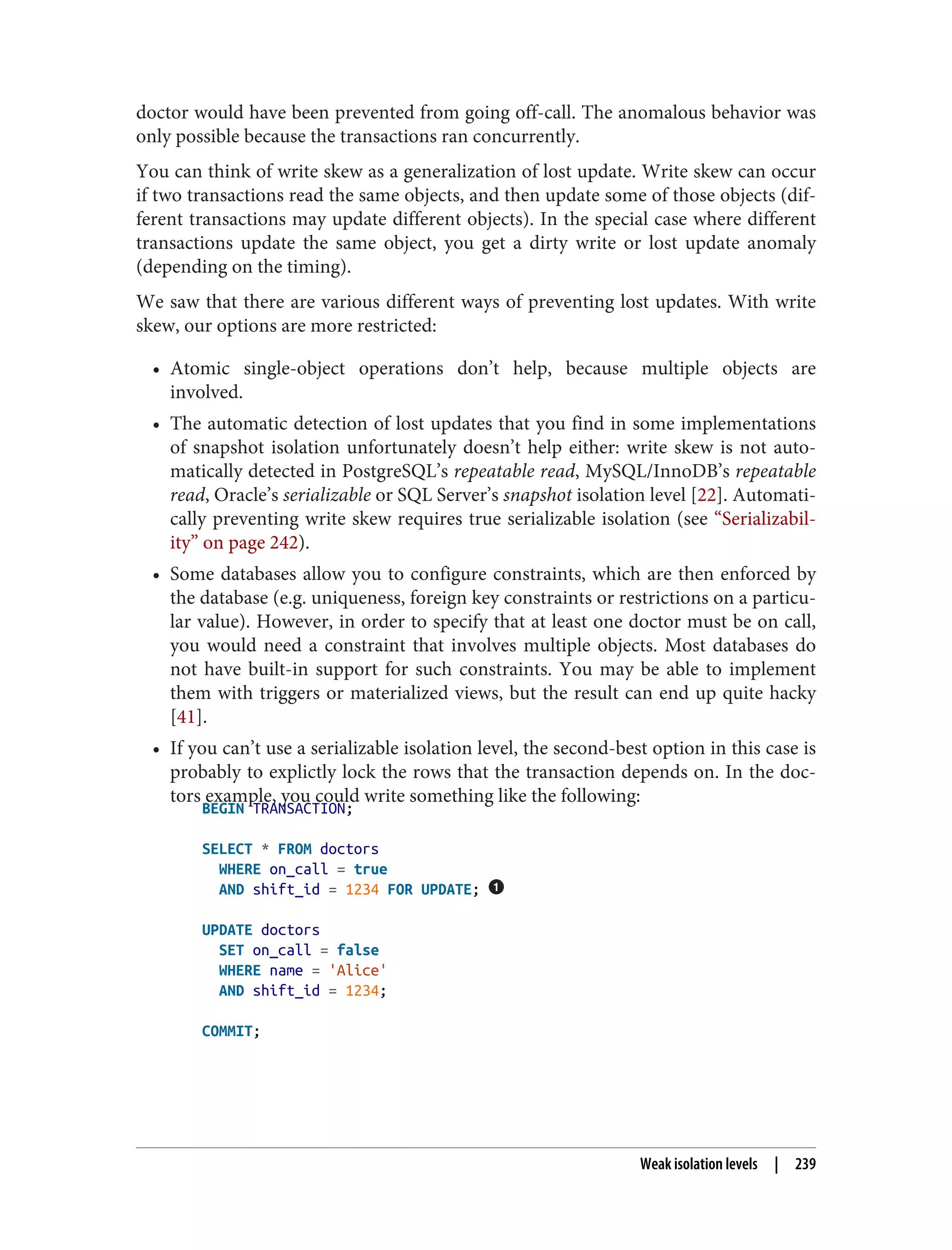 doctor would have been prevented from going off-call. The anomalous behavior was
only possible because the transactions ran concurrently.
You can think of write skew as a generalization of lost update. Write skew can occur
if two transactions read the same objects, and then update some of those objects (dif‐
ferent transactions may update different objects). In the special case where different
transactions update the same object, you get a dirty write or lost update anomaly
(depending on the timing).
We saw that there are various different ways of preventing lost updates. With write
skew, our options are more restricted:
• Atomic single-object operations don’t help, because multiple objects are
involved.
• The automatic detection of lost updates that you find in some implementations
of snapshot isolation unfortunately doesn’t help either: write skew is not auto‐
matically detected in PostgreSQL’s repeatable read, MySQL/InnoDB’s repeatable
read, Oracle’s serializable or SQL Server’s snapshot isolation level [22]. Automati‐
cally preventing write skew requires true serializable isolation (see “Serializabil‐
ity” on page 242).
• Some databases allow you to configure constraints, which are then enforced by
the database (e.g. uniqueness, foreign key constraints or restrictions on a particu‐
lar value). However, in order to specify that at least one doctor must be on call,
you would need a constraint that involves multiple objects. Most databases do
not have built-in support for such constraints. You may be able to implement
them with triggers or materialized views, but the result can end up quite hacky
[41].
• If you can’t use a serializable isolation level, the second-best option in this case is
probably to explictly lock the rows that the transaction depends on. In the doc‐
tors example, you could write something like the following:
BEGIN TRANSACTION;
SELECT * FROM doctors
WHERE on_call = true
AND shift_id = 1234 FOR UPDATE;
UPDATE doctors
SET on_call = false
WHERE name = 'Alice'
AND shift_id = 1234;
COMMIT;
Weak isolation levels | 239
 
