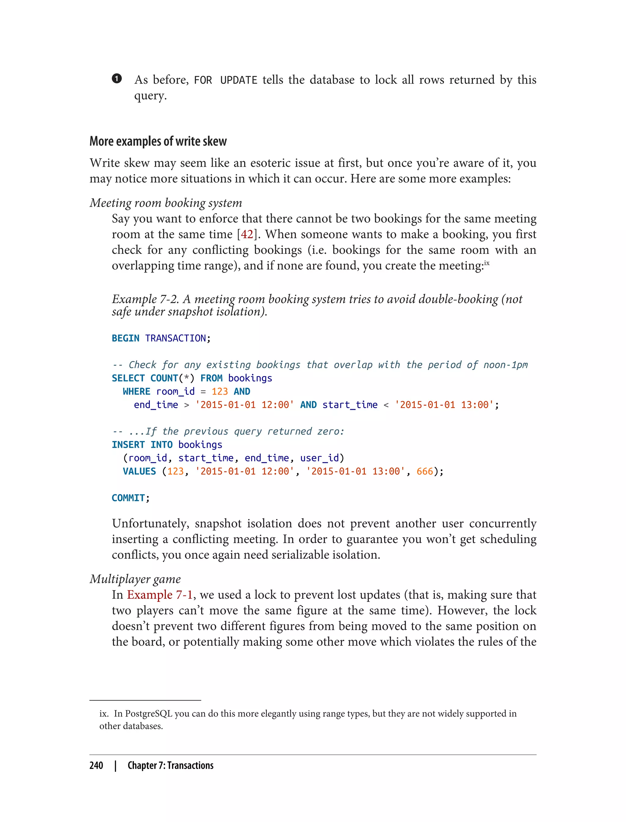 ix. In PostgreSQL you can do this more elegantly using range types, but they are not widely supported in
other databases.
As before, FOR UPDATE tells the database to lock all rows returned by this
query.
More examples of write skew
Write skew may seem like an esoteric issue at first, but once you’re aware of it, you
may notice more situations in which it can occur. Here are some more examples:
Meeting room booking system
Say you want to enforce that there cannot be two bookings for the same meeting
room at the same time [42]. When someone wants to make a booking, you first
check for any conflicting bookings (i.e. bookings for the same room with an
overlapping time range), and if none are found, you create the meeting:ix
Example 7-2. A meeting room booking system tries to avoid double-booking (not
safe under snapshot isolation).
BEGIN TRANSACTION;
-- Check for any existing bookings that overlap with the period of noon-1pm
SELECT COUNT(*) FROM bookings
WHERE room_id = 123 AND
end_time > '2015-01-01 12:00' AND start_time < '2015-01-01 13:00';
-- ...If the previous query returned zero:
INSERT INTO bookings
(room_id, start_time, end_time, user_id)
VALUES (123, '2015-01-01 12:00', '2015-01-01 13:00', 666);
COMMIT;
Unfortunately, snapshot isolation does not prevent another user concurrently
inserting a conflicting meeting. In order to guarantee you won’t get scheduling
conflicts, you once again need serializable isolation.
Multiplayer game
In Example 7-1, we used a lock to prevent lost updates (that is, making sure that
two players can’t move the same figure at the same time). However, the lock
doesn’t prevent two different figures from being moved to the same position on
the board, or potentially making some other move which violates the rules of the
240 | Chapter 7: Transactions
 