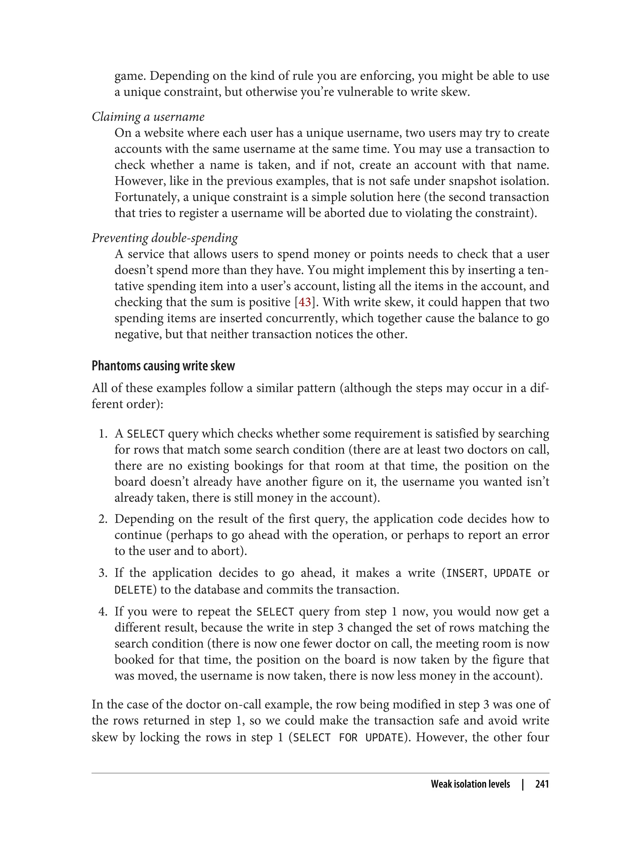 game. Depending on the kind of rule you are enforcing, you might be able to use
a unique constraint, but otherwise you’re vulnerable to write skew.
Claiming a username
On a website where each user has a unique username, two users may try to create
accounts with the same username at the same time. You may use a transaction to
check whether a name is taken, and if not, create an account with that name.
However, like in the previous examples, that is not safe under snapshot isolation.
Fortunately, a unique constraint is a simple solution here (the second transaction
that tries to register a username will be aborted due to violating the constraint).
Preventing double-spending
A service that allows users to spend money or points needs to check that a user
doesn’t spend more than they have. You might implement this by inserting a ten‐
tative spending item into a user’s account, listing all the items in the account, and
checking that the sum is positive [43]. With write skew, it could happen that two
spending items are inserted concurrently, which together cause the balance to go
negative, but that neither transaction notices the other.
Phantoms causing write skew
All of these examples follow a similar pattern (although the steps may occur in a dif‐
ferent order):
1. A SELECT query which checks whether some requirement is satisfied by searching
for rows that match some search condition (there are at least two doctors on call,
there are no existing bookings for that room at that time, the position on the
board doesn’t already have another figure on it, the username you wanted isn’t
already taken, there is still money in the account).
2. Depending on the result of the first query, the application code decides how to
continue (perhaps to go ahead with the operation, or perhaps to report an error
to the user and to abort).
3. If the application decides to go ahead, it makes a write (INSERT, UPDATE or
DELETE) to the database and commits the transaction.
4. If you were to repeat the SELECT query from step 1 now, you would now get a
different result, because the write in step 3 changed the set of rows matching the
search condition (there is now one fewer doctor on call, the meeting room is now
booked for that time, the position on the board is now taken by the figure that
was moved, the username is now taken, there is now less money in the account).
In the case of the doctor on-call example, the row being modified in step 3 was one of
the rows returned in step 1, so we could make the transaction safe and avoid write
skew by locking the rows in step 1 (SELECT FOR UPDATE). However, the other four
Weak isolation levels | 241
 