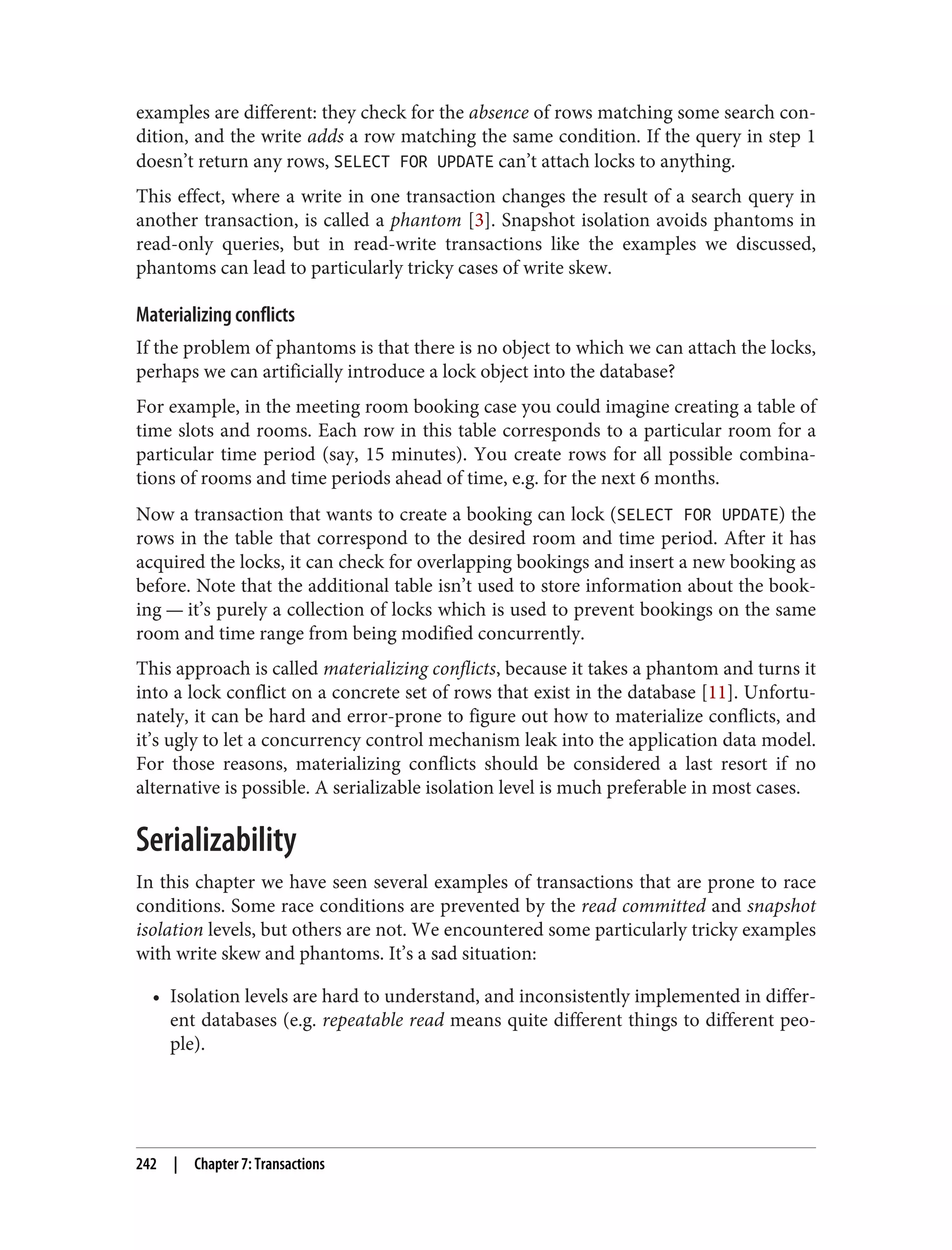 examples are different: they check for the absence of rows matching some search con‐
dition, and the write adds a row matching the same condition. If the query in step 1
doesn’t return any rows, SELECT FOR UPDATE can’t attach locks to anything.
This effect, where a write in one transaction changes the result of a search query in
another transaction, is called a phantom [3]. Snapshot isolation avoids phantoms in
read-only queries, but in read-write transactions like the examples we discussed,
phantoms can lead to particularly tricky cases of write skew.
Materializing conflicts
If the problem of phantoms is that there is no object to which we can attach the locks,
perhaps we can artificially introduce a lock object into the database?
For example, in the meeting room booking case you could imagine creating a table of
time slots and rooms. Each row in this table corresponds to a particular room for a
particular time period (say, 15 minutes). You create rows for all possible combina‐
tions of rooms and time periods ahead of time, e.g. for the next 6 months.
Now a transaction that wants to create a booking can lock (SELECT FOR UPDATE) the
rows in the table that correspond to the desired room and time period. After it has
acquired the locks, it can check for overlapping bookings and insert a new booking as
before. Note that the additional table isn’t used to store information about the book‐
ing — it’s purely a collection of locks which is used to prevent bookings on the same
room and time range from being modified concurrently.
This approach is called materializing conflicts, because it takes a phantom and turns it
into a lock conflict on a concrete set of rows that exist in the database [11]. Unfortu‐
nately, it can be hard and error-prone to figure out how to materialize conflicts, and
it’s ugly to let a concurrency control mechanism leak into the application data model.
For those reasons, materializing conflicts should be considered a last resort if no
alternative is possible. A serializable isolation level is much preferable in most cases.
Serializability
In this chapter we have seen several examples of transactions that are prone to race
conditions. Some race conditions are prevented by the read committed and snapshot
isolation levels, but others are not. We encountered some particularly tricky examples
with write skew and phantoms. It’s a sad situation:
• Isolation levels are hard to understand, and inconsistently implemented in differ‐
ent databases (e.g. repeatable read means quite different things to different peo‐
ple).
242 | Chapter 7: Transactions
 