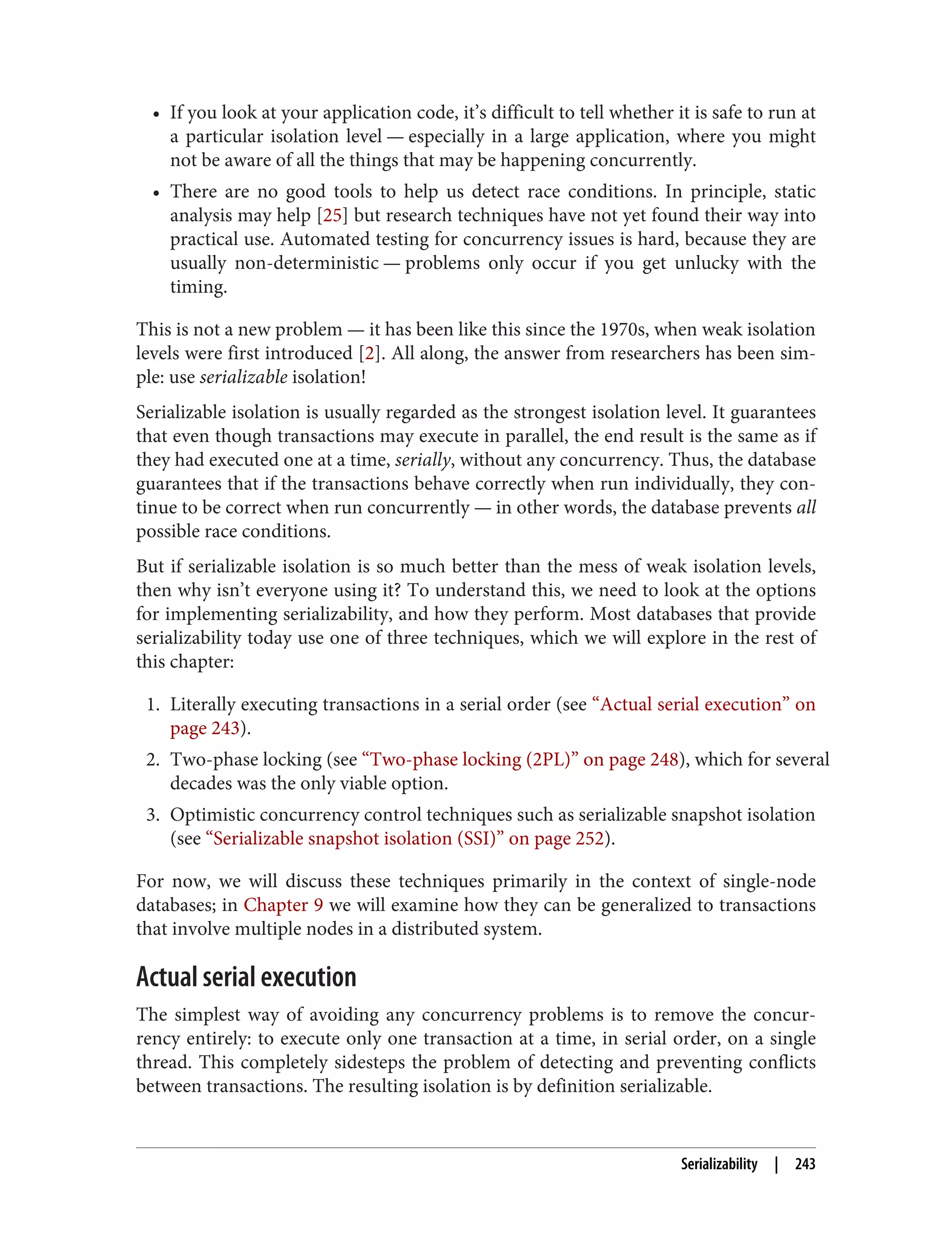 • If you look at your application code, it’s difficult to tell whether it is safe to run at
a particular isolation level — especially in a large application, where you might
not be aware of all the things that may be happening concurrently.
• There are no good tools to help us detect race conditions. In principle, static
analysis may help [25] but research techniques have not yet found their way into
practical use. Automated testing for concurrency issues is hard, because they are
usually non-deterministic — problems only occur if you get unlucky with the
timing.
This is not a new problem — it has been like this since the 1970s, when weak isolation
levels were first introduced [2]. All along, the answer from researchers has been sim‐
ple: use serializable isolation!
Serializable isolation is usually regarded as the strongest isolation level. It guarantees
that even though transactions may execute in parallel, the end result is the same as if
they had executed one at a time, serially, without any concurrency. Thus, the database
guarantees that if the transactions behave correctly when run individually, they con‐
tinue to be correct when run concurrently — in other words, the database prevents all
possible race conditions.
But if serializable isolation is so much better than the mess of weak isolation levels,
then why isn’t everyone using it? To understand this, we need to look at the options
for implementing serializability, and how they perform. Most databases that provide
serializability today use one of three techniques, which we will explore in the rest of
this chapter:
1. Literally executing transactions in a serial order (see “Actual serial execution” on
page 243).
2. Two-phase locking (see “Two-phase locking (2PL)” on page 248), which for several
decades was the only viable option.
3. Optimistic concurrency control techniques such as serializable snapshot isolation
(see “Serializable snapshot isolation (SSI)” on page 252).
For now, we will discuss these techniques primarily in the context of single-node
databases; in Chapter 9 we will examine how they can be generalized to transactions
that involve multiple nodes in a distributed system.
Actual serial execution
The simplest way of avoiding any concurrency problems is to remove the concur‐
rency entirely: to execute only one transaction at a time, in serial order, on a single
thread. This completely sidesteps the problem of detecting and preventing conflicts
between transactions. The resulting isolation is by definition serializable.
Serializability | 243
 