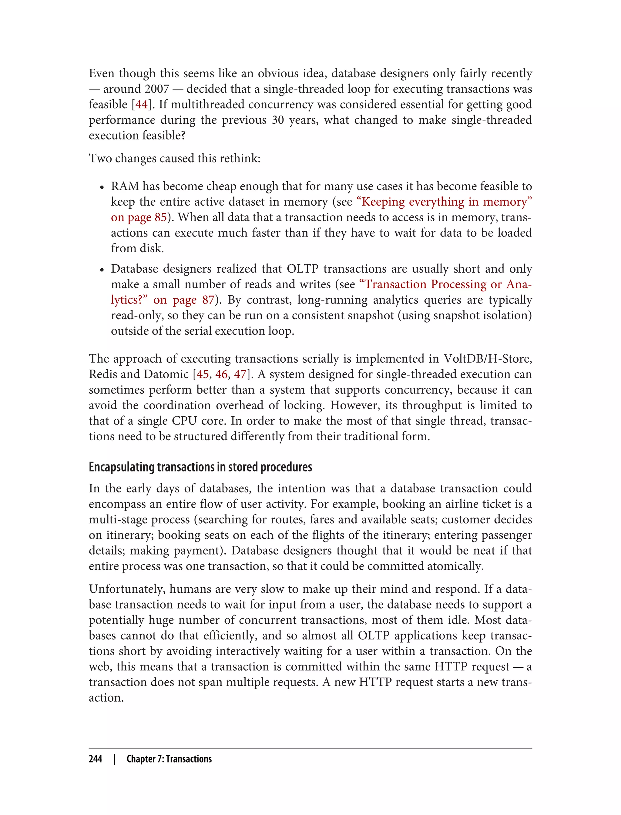 Even though this seems like an obvious idea, database designers only fairly recently
— around 2007 — decided that a single-threaded loop for executing transactions was
feasible [44]. If multithreaded concurrency was considered essential for getting good
performance during the previous 30 years, what changed to make single-threaded
execution feasible?
Two changes caused this rethink:
• RAM has become cheap enough that for many use cases it has become feasible to
keep the entire active dataset in memory (see “Keeping everything in memory”
on page 85). When all data that a transaction needs to access is in memory, trans‐
actions can execute much faster than if they have to wait for data to be loaded
from disk.
• Database designers realized that OLTP transactions are usually short and only
make a small number of reads and writes (see “Transaction Processing or Ana‐
lytics?” on page 87). By contrast, long-running analytics queries are typically
read-only, so they can be run on a consistent snapshot (using snapshot isolation)
outside of the serial execution loop.
The approach of executing transactions serially is implemented in VoltDB/H-Store,
Redis and Datomic [45, 46, 47]. A system designed for single-threaded execution can
sometimes perform better than a system that supports concurrency, because it can
avoid the coordination overhead of locking. However, its throughput is limited to
that of a single CPU core. In order to make the most of that single thread, transac‐
tions need to be structured differently from their traditional form.
Encapsulating transactions in stored procedures
In the early days of databases, the intention was that a database transaction could
encompass an entire flow of user activity. For example, booking an airline ticket is a
multi-stage process (searching for routes, fares and available seats; customer decides
on itinerary; booking seats on each of the flights of the itinerary; entering passenger
details; making payment). Database designers thought that it would be neat if that
entire process was one transaction, so that it could be committed atomically.
Unfortunately, humans are very slow to make up their mind and respond. If a data‐
base transaction needs to wait for input from a user, the database needs to support a
potentially huge number of concurrent transactions, most of them idle. Most data‐
bases cannot do that efficiently, and so almost all OLTP applications keep transac‐
tions short by avoiding interactively waiting for a user within a transaction. On the
web, this means that a transaction is committed within the same HTTP request — a
transaction does not span multiple requests. A new HTTP request starts a new trans‐
action.
244 | Chapter 7: Transactions
 