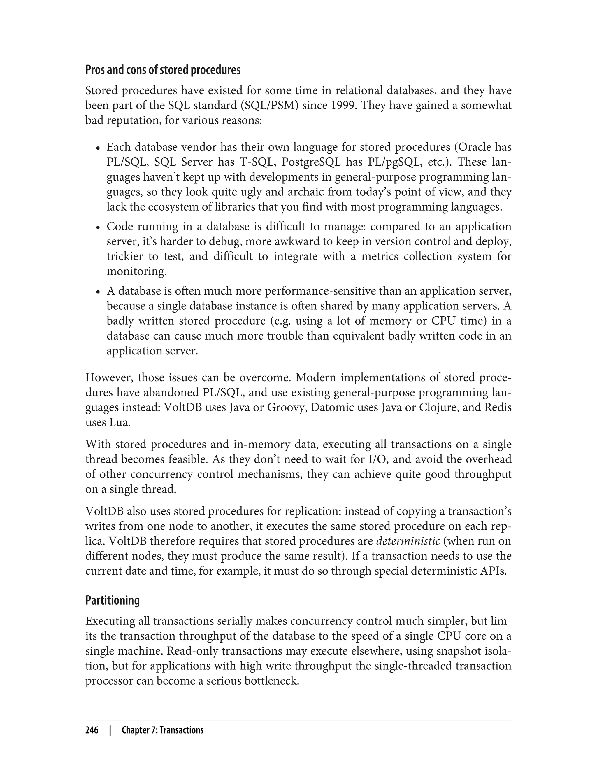 Pros and cons of stored procedures
Stored procedures have existed for some time in relational databases, and they have
been part of the SQL standard (SQL/PSM) since 1999. They have gained a somewhat
bad reputation, for various reasons:
• Each database vendor has their own language for stored procedures (Oracle has
PL/SQL, SQL Server has T-SQL, PostgreSQL has PL/pgSQL, etc.). These lan‐
guages haven’t kept up with developments in general-purpose programming lan‐
guages, so they look quite ugly and archaic from today’s point of view, and they
lack the ecosystem of libraries that you find with most programming languages.
• Code running in a database is difficult to manage: compared to an application
server, it’s harder to debug, more awkward to keep in version control and deploy,
trickier to test, and difficult to integrate with a metrics collection system for
monitoring.
• A database is often much more performance-sensitive than an application server,
because a single database instance is often shared by many application servers. A
badly written stored procedure (e.g. using a lot of memory or CPU time) in a
database can cause much more trouble than equivalent badly written code in an
application server.
However, those issues can be overcome. Modern implementations of stored proce‐
dures have abandoned PL/SQL, and use existing general-purpose programming lan‐
guages instead: VoltDB uses Java or Groovy, Datomic uses Java or Clojure, and Redis
uses Lua.
With stored procedures and in-memory data, executing all transactions on a single
thread becomes feasible. As they don’t need to wait for I/O, and avoid the overhead
of other concurrency control mechanisms, they can achieve quite good throughput
on a single thread.
VoltDB also uses stored procedures for replication: instead of copying a transaction’s
writes from one node to another, it executes the same stored procedure on each rep‐
lica. VoltDB therefore requires that stored procedures are deterministic (when run on
different nodes, they must produce the same result). If a transaction needs to use the
current date and time, for example, it must do so through special deterministic APIs.
Partitioning
Executing all transactions serially makes concurrency control much simpler, but lim‐
its the transaction throughput of the database to the speed of a single CPU core on a
single machine. Read-only transactions may execute elsewhere, using snapshot isola‐
tion, but for applications with high write throughput the single-threaded transaction
processor can become a serious bottleneck.
246 | Chapter 7: Transactions
 