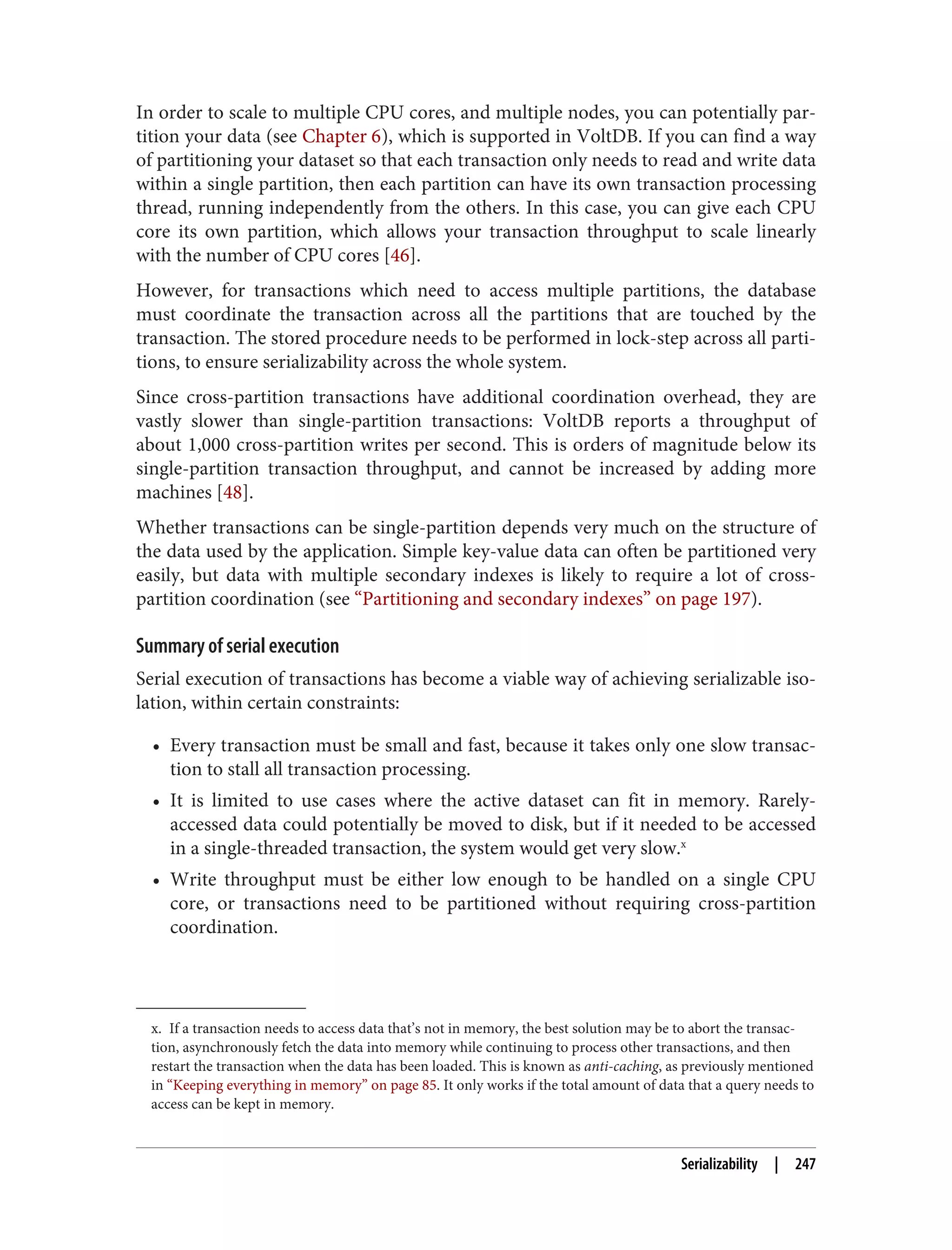 x. If a transaction needs to access data that’s not in memory, the best solution may be to abort the transac‐
tion, asynchronously fetch the data into memory while continuing to process other transactions, and then
restart the transaction when the data has been loaded. This is known as anti-caching, as previously mentioned
in “Keeping everything in memory” on page 85. It only works if the total amount of data that a query needs to
access can be kept in memory.
In order to scale to multiple CPU cores, and multiple nodes, you can potentially par‐
tition your data (see Chapter 6), which is supported in VoltDB. If you can find a way
of partitioning your dataset so that each transaction only needs to read and write data
within a single partition, then each partition can have its own transaction processing
thread, running independently from the others. In this case, you can give each CPU
core its own partition, which allows your transaction throughput to scale linearly
with the number of CPU cores [46].
However, for transactions which need to access multiple partitions, the database
must coordinate the transaction across all the partitions that are touched by the
transaction. The stored procedure needs to be performed in lock-step across all parti‐
tions, to ensure serializability across the whole system.
Since cross-partition transactions have additional coordination overhead, they are
vastly slower than single-partition transactions: VoltDB reports a throughput of
about 1,000 cross-partition writes per second. This is orders of magnitude below its
single-partition transaction throughput, and cannot be increased by adding more
machines [48].
Whether transactions can be single-partition depends very much on the structure of
the data used by the application. Simple key-value data can often be partitioned very
easily, but data with multiple secondary indexes is likely to require a lot of cross-
partition coordination (see “Partitioning and secondary indexes” on page 197).
Summary of serial execution
Serial execution of transactions has become a viable way of achieving serializable iso‐
lation, within certain constraints:
• Every transaction must be small and fast, because it takes only one slow transac‐
tion to stall all transaction processing.
• It is limited to use cases where the active dataset can fit in memory. Rarely-
accessed data could potentially be moved to disk, but if it needed to be accessed
in a single-threaded transaction, the system would get very slow.x
• Write throughput must be either low enough to be handled on a single CPU
core, or transactions need to be partitioned without requiring cross-partition
coordination.
Serializability | 247
 