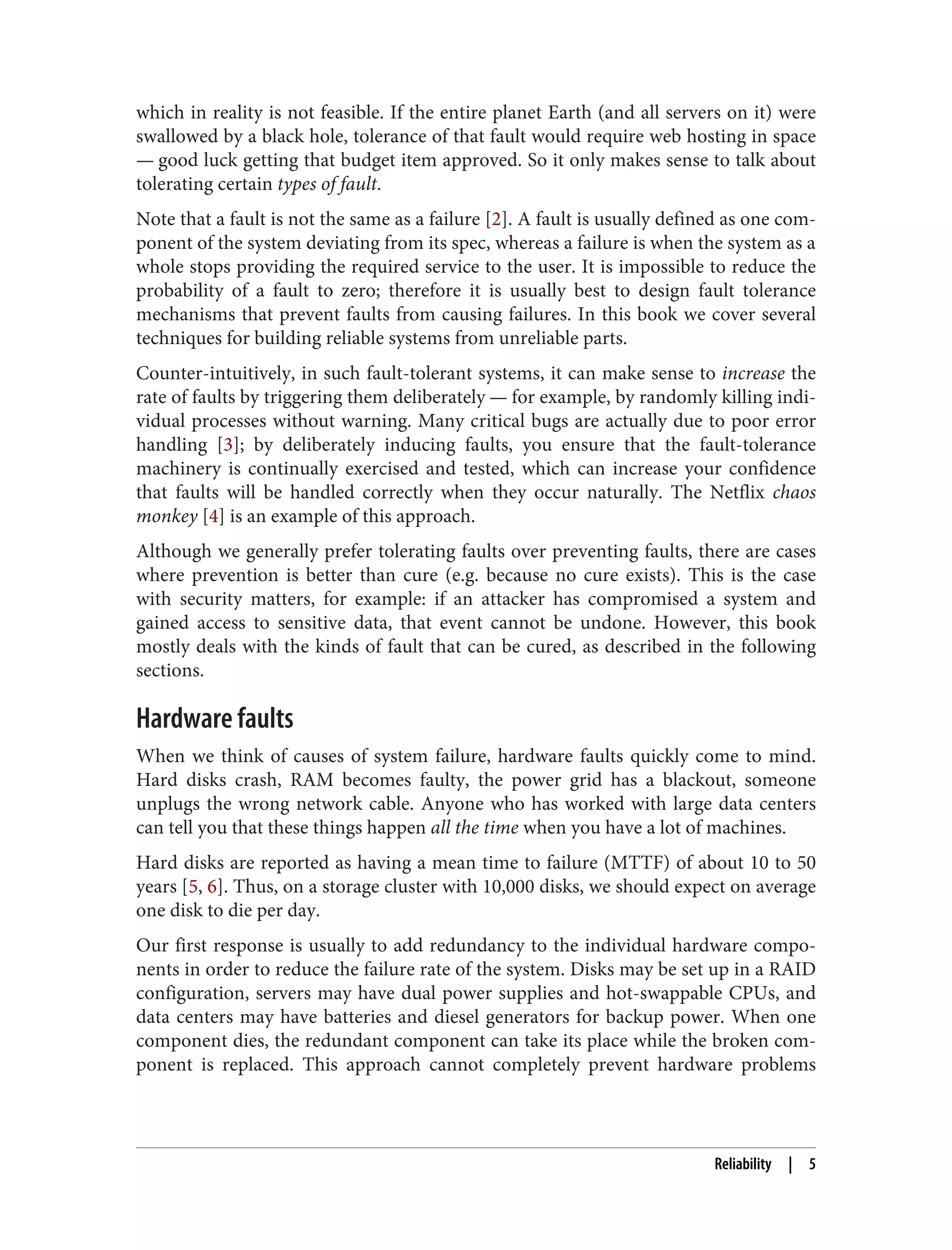 which in reality is not feasible. If the entire planet Earth (and all servers on it) were
swallowed by a black hole, tolerance of that fault would require web hosting in space
— good luck getting that budget item approved. So it only makes sense to talk about
tolerating certain types of fault.
Note that a fault is not the same as a failure [2]. A fault is usually defined as one com‐
ponent of the system deviating from its spec, whereas a failure is when the system as a
whole stops providing the required service to the user. It is impossible to reduce the
probability of a fault to zero; therefore it is usually best to design fault tolerance
mechanisms that prevent faults from causing failures. In this book we cover several
techniques for building reliable systems from unreliable parts.
Counter-intuitively, in such fault-tolerant systems, it can make sense to increase the
rate of faults by triggering them deliberately — for example, by randomly killing indi‐
vidual processes without warning. Many critical bugs are actually due to poor error
handling [3]; by deliberately inducing faults, you ensure that the fault-tolerance
machinery is continually exercised and tested, which can increase your confidence
that faults will be handled correctly when they occur naturally. The Netflix chaos
monkey [4] is an example of this approach.
Although we generally prefer tolerating faults over preventing faults, there are cases
where prevention is better than cure (e.g. because no cure exists). This is the case
with security matters, for example: if an attacker has compromised a system and
gained access to sensitive data, that event cannot be undone. However, this book
mostly deals with the kinds of fault that can be cured, as described in the following
sections.
Hardware faults
When we think of causes of system failure, hardware faults quickly come to mind.
Hard disks crash, RAM becomes faulty, the power grid has a blackout, someone
unplugs the wrong network cable. Anyone who has worked with large data centers
can tell you that these things happen all the time when you have a lot of machines.
Hard disks are reported as having a mean time to failure (MTTF) of about 10 to 50
years [5, 6]. Thus, on a storage cluster with 10,000 disks, we should expect on average
one disk to die per day.
Our first response is usually to add redundancy to the individual hardware compo‐
nents in order to reduce the failure rate of the system. Disks may be set up in a RAID
configuration, servers may have dual power supplies and hot-swappable CPUs, and
data centers may have batteries and diesel generators for backup power. When one
component dies, the redundant component can take its place while the broken com‐
ponent is replaced. This approach cannot completely prevent hardware problems
Reliability | 5
 
