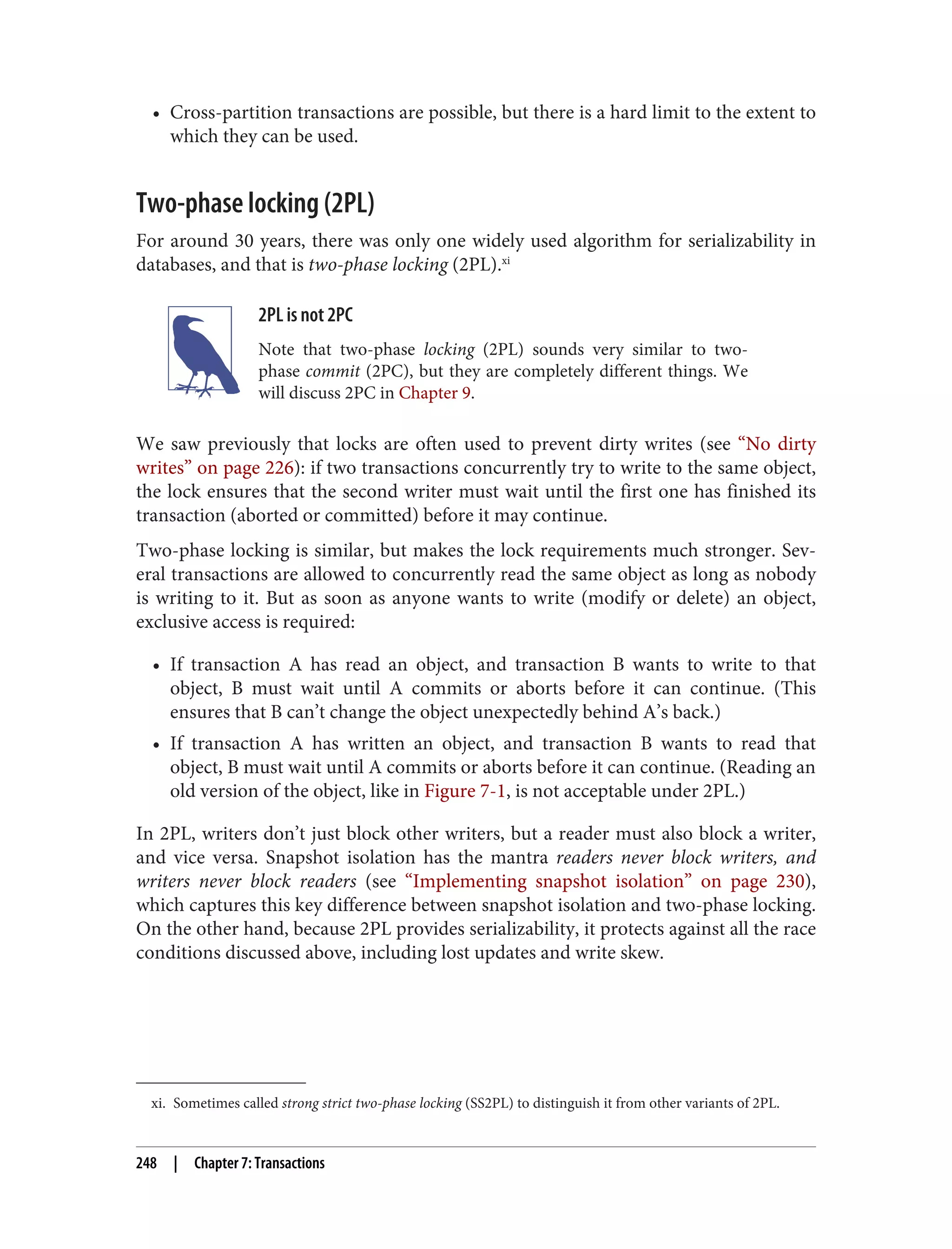 xi. Sometimes called strong strict two-phase locking (SS2PL) to distinguish it from other variants of 2PL.
• Cross-partition transactions are possible, but there is a hard limit to the extent to
which they can be used.
Two-phase locking (2PL)
For around 30 years, there was only one widely used algorithm for serializability in
databases, and that is two-phase locking (2PL).xi
2PL is not 2PC
Note that two-phase locking (2PL) sounds very similar to two-
phase commit (2PC), but they are completely different things. We
will discuss 2PC in Chapter 9.
We saw previously that locks are often used to prevent dirty writes (see “No dirty
writes” on page 226): if two transactions concurrently try to write to the same object,
the lock ensures that the second writer must wait until the first one has finished its
transaction (aborted or committed) before it may continue.
Two-phase locking is similar, but makes the lock requirements much stronger. Sev‐
eral transactions are allowed to concurrently read the same object as long as nobody
is writing to it. But as soon as anyone wants to write (modify or delete) an object,
exclusive access is required:
• If transaction A has read an object, and transaction B wants to write to that
object, B must wait until A commits or aborts before it can continue. (This
ensures that B can’t change the object unexpectedly behind A’s back.)
• If transaction A has written an object, and transaction B wants to read that
object, B must wait until A commits or aborts before it can continue. (Reading an
old version of the object, like in Figure 7-1, is not acceptable under 2PL.)
In 2PL, writers don’t just block other writers, but a reader must also block a writer,
and vice versa. Snapshot isolation has the mantra readers never block writers, and
writers never block readers (see “Implementing snapshot isolation” on page 230),
which captures this key difference between snapshot isolation and two-phase locking.
On the other hand, because 2PL provides serializability, it protects against all the race
conditions discussed above, including lost updates and write skew.
248 | Chapter 7: Transactions
 