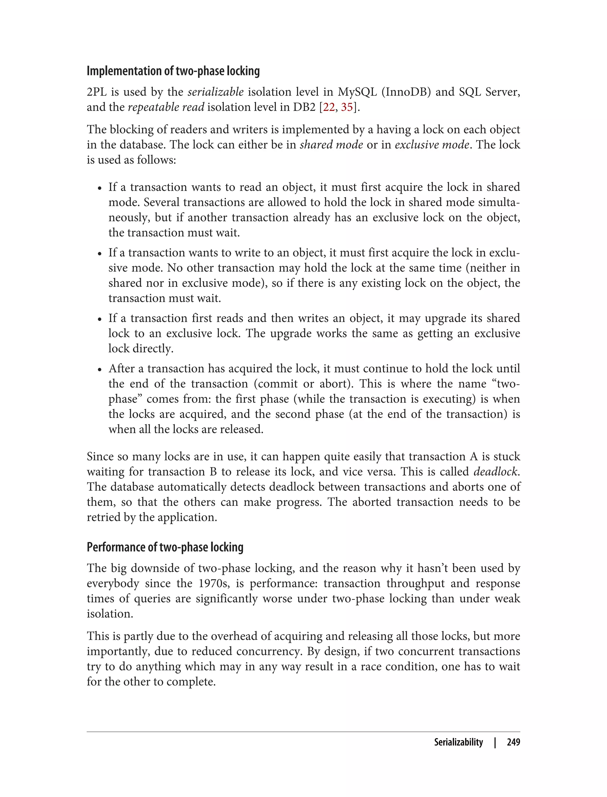 Implementation of two-phase locking
2PL is used by the serializable isolation level in MySQL (InnoDB) and SQL Server,
and the repeatable read isolation level in DB2 [22, 35].
The blocking of readers and writers is implemented by a having a lock on each object
in the database. The lock can either be in shared mode or in exclusive mode. The lock
is used as follows:
• If a transaction wants to read an object, it must first acquire the lock in shared
mode. Several transactions are allowed to hold the lock in shared mode simulta‐
neously, but if another transaction already has an exclusive lock on the object,
the transaction must wait.
• If a transaction wants to write to an object, it must first acquire the lock in exclu‐
sive mode. No other transaction may hold the lock at the same time (neither in
shared nor in exclusive mode), so if there is any existing lock on the object, the
transaction must wait.
• If a transaction first reads and then writes an object, it may upgrade its shared
lock to an exclusive lock. The upgrade works the same as getting an exclusive
lock directly.
• After a transaction has acquired the lock, it must continue to hold the lock until
the end of the transaction (commit or abort). This is where the name “two-
phase” comes from: the first phase (while the transaction is executing) is when
the locks are acquired, and the second phase (at the end of the transaction) is
when all the locks are released.
Since so many locks are in use, it can happen quite easily that transaction A is stuck
waiting for transaction B to release its lock, and vice versa. This is called deadlock.
The database automatically detects deadlock between transactions and aborts one of
them, so that the others can make progress. The aborted transaction needs to be
retried by the application.
Performance of two-phase locking
The big downside of two-phase locking, and the reason why it hasn’t been used by
everybody since the 1970s, is performance: transaction throughput and response
times of queries are significantly worse under two-phase locking than under weak
isolation.
This is partly due to the overhead of acquiring and releasing all those locks, but more
importantly, due to reduced concurrency. By design, if two concurrent transactions
try to do anything which may in any way result in a race condition, one has to wait
for the other to complete.
Serializability | 249
 