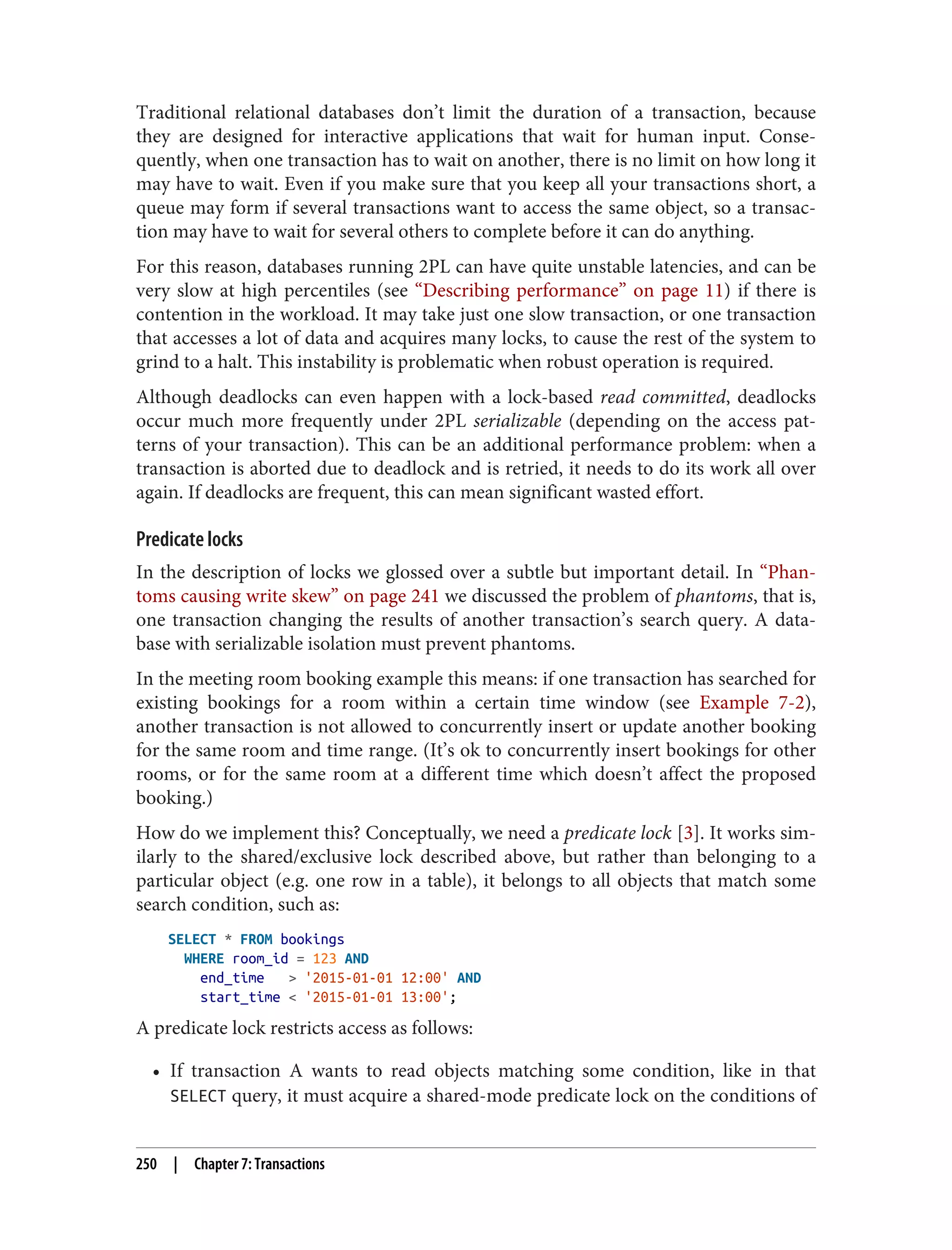 Traditional relational databases don’t limit the duration of a transaction, because
they are designed for interactive applications that wait for human input. Conse‐
quently, when one transaction has to wait on another, there is no limit on how long it
may have to wait. Even if you make sure that you keep all your transactions short, a
queue may form if several transactions want to access the same object, so a transac‐
tion may have to wait for several others to complete before it can do anything.
For this reason, databases running 2PL can have quite unstable latencies, and can be
very slow at high percentiles (see “Describing performance” on page 11) if there is
contention in the workload. It may take just one slow transaction, or one transaction
that accesses a lot of data and acquires many locks, to cause the rest of the system to
grind to a halt. This instability is problematic when robust operation is required.
Although deadlocks can even happen with a lock-based read committed, deadlocks
occur much more frequently under 2PL serializable (depending on the access pat‐
terns of your transaction). This can be an additional performance problem: when a
transaction is aborted due to deadlock and is retried, it needs to do its work all over
again. If deadlocks are frequent, this can mean significant wasted effort.
Predicate locks
In the description of locks we glossed over a subtle but important detail. In “Phan‐
toms causing write skew” on page 241 we discussed the problem of phantoms, that is,
one transaction changing the results of another transaction’s search query. A data‐
base with serializable isolation must prevent phantoms.
In the meeting room booking example this means: if one transaction has searched for
existing bookings for a room within a certain time window (see Example 7-2),
another transaction is not allowed to concurrently insert or update another booking
for the same room and time range. (It’s ok to concurrently insert bookings for other
rooms, or for the same room at a different time which doesn’t affect the proposed
booking.)
How do we implement this? Conceptually, we need a predicate lock [3]. It works sim‐
ilarly to the shared/exclusive lock described above, but rather than belonging to a
particular object (e.g. one row in a table), it belongs to all objects that match some
search condition, such as:
SELECT * FROM bookings
WHERE room_id = 123 AND
end_time > '2015-01-01 12:00' AND
start_time < '2015-01-01 13:00';
A predicate lock restricts access as follows:
• If transaction A wants to read objects matching some condition, like in that
SELECT query, it must acquire a shared-mode predicate lock on the conditions of
250 | Chapter 7: Transactions
 