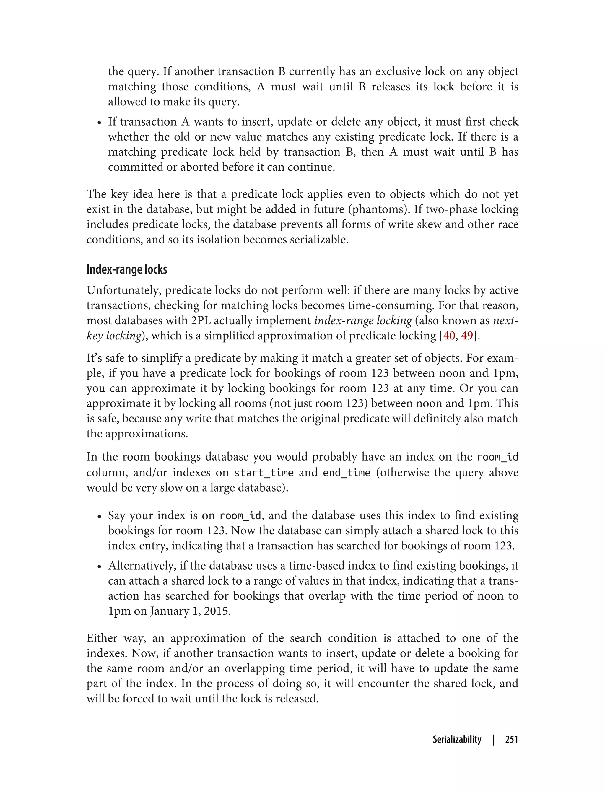 the query. If another transaction B currently has an exclusive lock on any object
matching those conditions, A must wait until B releases its lock before it is
allowed to make its query.
• If transaction A wants to insert, update or delete any object, it must first check
whether the old or new value matches any existing predicate lock. If there is a
matching predicate lock held by transaction B, then A must wait until B has
committed or aborted before it can continue.
The key idea here is that a predicate lock applies even to objects which do not yet
exist in the database, but might be added in future (phantoms). If two-phase locking
includes predicate locks, the database prevents all forms of write skew and other race
conditions, and so its isolation becomes serializable.
Index-range locks
Unfortunately, predicate locks do not perform well: if there are many locks by active
transactions, checking for matching locks becomes time-consuming. For that reason,
most databases with 2PL actually implement index-range locking (also known as next-
key locking), which is a simplified approximation of predicate locking [40, 49].
It’s safe to simplify a predicate by making it match a greater set of objects. For exam‐
ple, if you have a predicate lock for bookings of room 123 between noon and 1pm,
you can approximate it by locking bookings for room 123 at any time. Or you can
approximate it by locking all rooms (not just room 123) between noon and 1pm. This
is safe, because any write that matches the original predicate will definitely also match
the approximations.
In the room bookings database you would probably have an index on the room_id
column, and/or indexes on start_time and end_time (otherwise the query above
would be very slow on a large database).
• Say your index is on room_id, and the database uses this index to find existing
bookings for room 123. Now the database can simply attach a shared lock to this
index entry, indicating that a transaction has searched for bookings of room 123.
• Alternatively, if the database uses a time-based index to find existing bookings, it
can attach a shared lock to a range of values in that index, indicating that a trans‐
action has searched for bookings that overlap with the time period of noon to
1pm on January 1, 2015.
Either way, an approximation of the search condition is attached to one of the
indexes. Now, if another transaction wants to insert, update or delete a booking for
the same room and/or an overlapping time period, it will have to update the same
part of the index. In the process of doing so, it will encounter the shared lock, and
will be forced to wait until the lock is released.
Serializability | 251
 