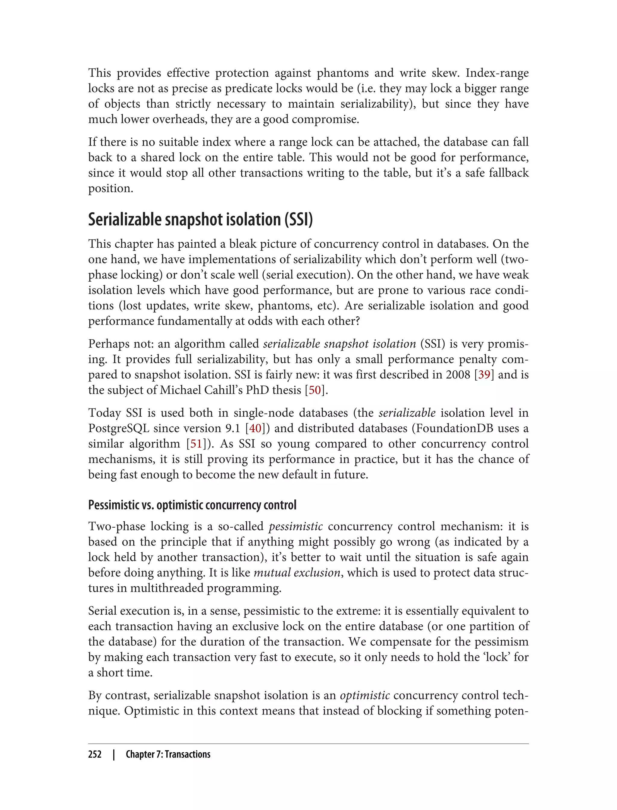 This provides effective protection against phantoms and write skew. Index-range
locks are not as precise as predicate locks would be (i.e. they may lock a bigger range
of objects than strictly necessary to maintain serializability), but since they have
much lower overheads, they are a good compromise.
If there is no suitable index where a range lock can be attached, the database can fall
back to a shared lock on the entire table. This would not be good for performance,
since it would stop all other transactions writing to the table, but it’s a safe fallback
position.
Serializable snapshot isolation (SSI)
This chapter has painted a bleak picture of concurrency control in databases. On the
one hand, we have implementations of serializability which don’t perform well (two-
phase locking) or don’t scale well (serial execution). On the other hand, we have weak
isolation levels which have good performance, but are prone to various race condi‐
tions (lost updates, write skew, phantoms, etc). Are serializable isolation and good
performance fundamentally at odds with each other?
Perhaps not: an algorithm called serializable snapshot isolation (SSI) is very promis‐
ing. It provides full serializability, but has only a small performance penalty com‐
pared to snapshot isolation. SSI is fairly new: it was first described in 2008 [39] and is
the subject of Michael Cahill’s PhD thesis [50].
Today SSI is used both in single-node databases (the serializable isolation level in
PostgreSQL since version 9.1 [40]) and distributed databases (FoundationDB uses a
similar algorithm [51]). As SSI so young compared to other concurrency control
mechanisms, it is still proving its performance in practice, but it has the chance of
being fast enough to become the new default in future.
Pessimistic vs. optimistic concurrency control
Two-phase locking is a so-called pessimistic concurrency control mechanism: it is
based on the principle that if anything might possibly go wrong (as indicated by a
lock held by another transaction), it’s better to wait until the situation is safe again
before doing anything. It is like mutual exclusion, which is used to protect data struc‐
tures in multithreaded programming.
Serial execution is, in a sense, pessimistic to the extreme: it is essentially equivalent to
each transaction having an exclusive lock on the entire database (or one partition of
the database) for the duration of the transaction. We compensate for the pessimism
by making each transaction very fast to execute, so it only needs to hold the ‘lock’ for
a short time.
By contrast, serializable snapshot isolation is an optimistic concurrency control tech‐
nique. Optimistic in this context means that instead of blocking if something poten‐
252 | Chapter 7: Transactions
 