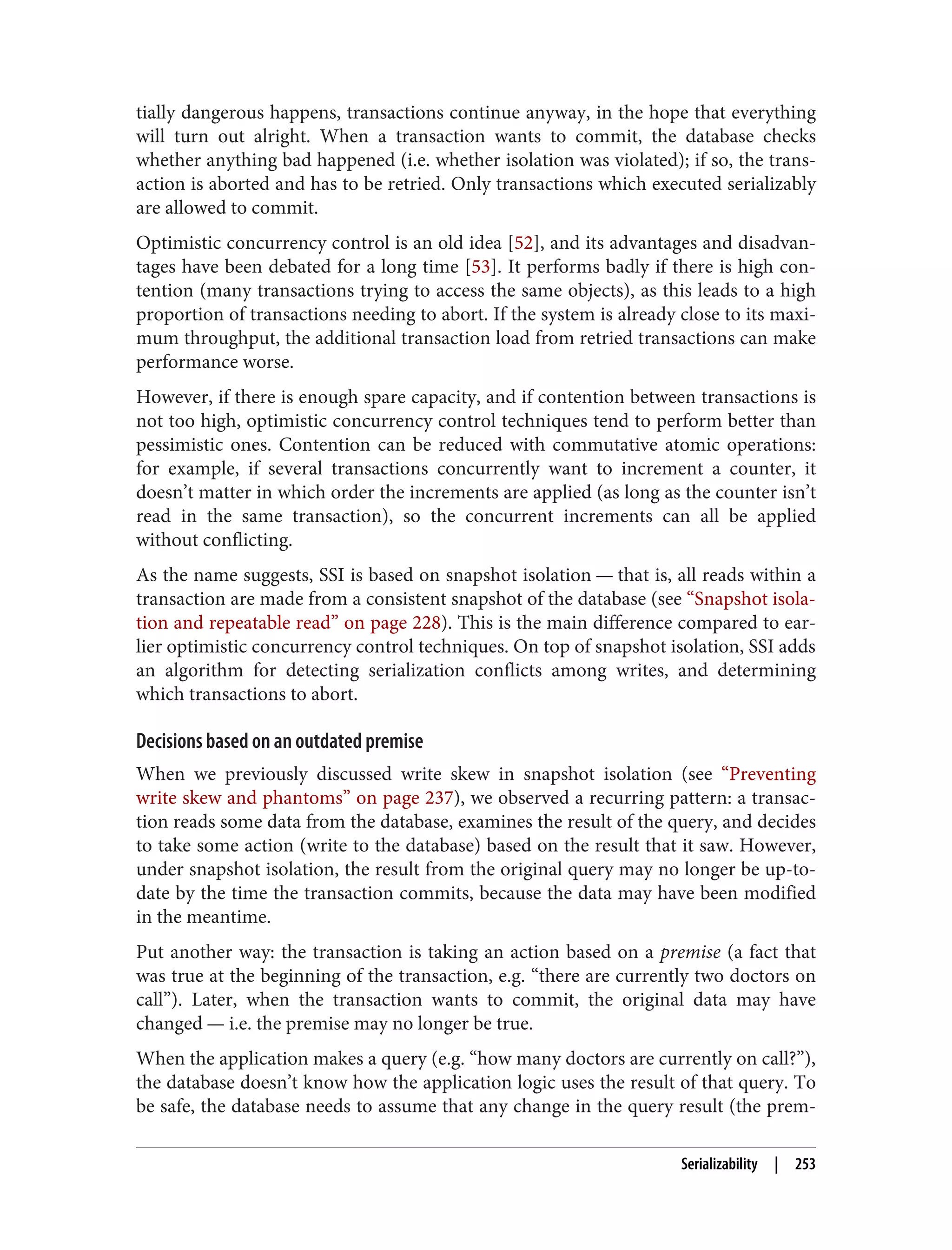 tially dangerous happens, transactions continue anyway, in the hope that everything
will turn out alright. When a transaction wants to commit, the database checks
whether anything bad happened (i.e. whether isolation was violated); if so, the trans‐
action is aborted and has to be retried. Only transactions which executed serializably
are allowed to commit.
Optimistic concurrency control is an old idea [52], and its advantages and disadvan‐
tages have been debated for a long time [53]. It performs badly if there is high con‐
tention (many transactions trying to access the same objects), as this leads to a high
proportion of transactions needing to abort. If the system is already close to its maxi‐
mum throughput, the additional transaction load from retried transactions can make
performance worse.
However, if there is enough spare capacity, and if contention between transactions is
not too high, optimistic concurrency control techniques tend to perform better than
pessimistic ones. Contention can be reduced with commutative atomic operations:
for example, if several transactions concurrently want to increment a counter, it
doesn’t matter in which order the increments are applied (as long as the counter isn’t
read in the same transaction), so the concurrent increments can all be applied
without conflicting.
As the name suggests, SSI is based on snapshot isolation — that is, all reads within a
transaction are made from a consistent snapshot of the database (see “Snapshot isola‐
tion and repeatable read” on page 228). This is the main difference compared to ear‐
lier optimistic concurrency control techniques. On top of snapshot isolation, SSI adds
an algorithm for detecting serialization conflicts among writes, and determining
which transactions to abort.
Decisions based on an outdated premise
When we previously discussed write skew in snapshot isolation (see “Preventing
write skew and phantoms” on page 237), we observed a recurring pattern: a transac‐
tion reads some data from the database, examines the result of the query, and decides
to take some action (write to the database) based on the result that it saw. However,
under snapshot isolation, the result from the original query may no longer be up-to-
date by the time the transaction commits, because the data may have been modified
in the meantime.
Put another way: the transaction is taking an action based on a premise (a fact that
was true at the beginning of the transaction, e.g. “there are currently two doctors on
call”). Later, when the transaction wants to commit, the original data may have
changed — i.e. the premise may no longer be true.
When the application makes a query (e.g. “how many doctors are currently on call?”),
the database doesn’t know how the application logic uses the result of that query. To
be safe, the database needs to assume that any change in the query result (the prem‐
Serializability | 253
 