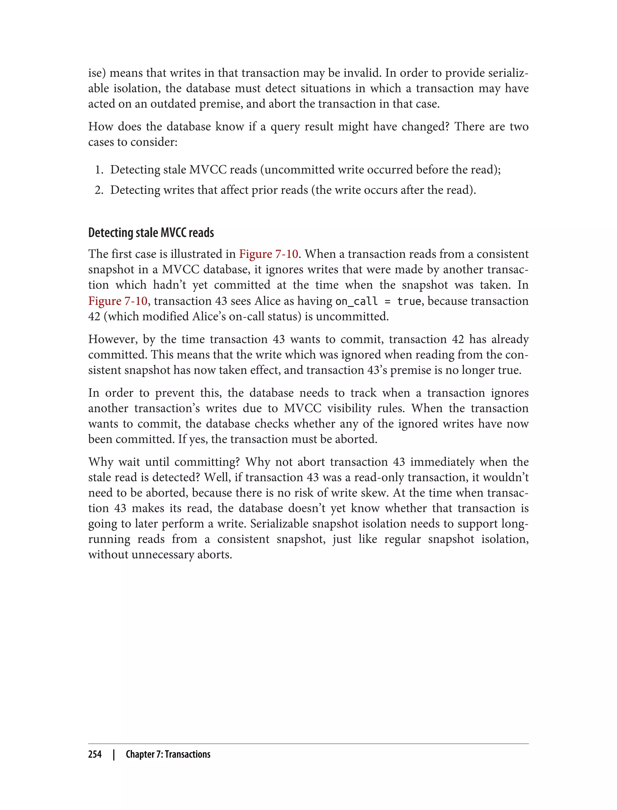 ise) means that writes in that transaction may be invalid. In order to provide serializ‐
able isolation, the database must detect situations in which a transaction may have
acted on an outdated premise, and abort the transaction in that case.
How does the database know if a query result might have changed? There are two
cases to consider:
1. Detecting stale MVCC reads (uncommitted write occurred before the read);
2. Detecting writes that affect prior reads (the write occurs after the read).
Detecting stale MVCC reads
The first case is illustrated in Figure 7-10. When a transaction reads from a consistent
snapshot in a MVCC database, it ignores writes that were made by another transac‐
tion which hadn’t yet committed at the time when the snapshot was taken. In
Figure 7-10, transaction 43 sees Alice as having on_call = true, because transaction
42 (which modified Alice’s on-call status) is uncommitted.
However, by the time transaction 43 wants to commit, transaction 42 has already
committed. This means that the write which was ignored when reading from the con‐
sistent snapshot has now taken effect, and transaction 43’s premise is no longer true.
In order to prevent this, the database needs to track when a transaction ignores
another transaction’s writes due to MVCC visibility rules. When the transaction
wants to commit, the database checks whether any of the ignored writes have now
been committed. If yes, the transaction must be aborted.
Why wait until committing? Why not abort transaction 43 immediately when the
stale read is detected? Well, if transaction 43 was a read-only transaction, it wouldn’t
need to be aborted, because there is no risk of write skew. At the time when transac‐
tion 43 makes its read, the database doesn’t yet know whether that transaction is
going to later perform a write. Serializable snapshot isolation needs to support long-
running reads from a consistent snapshot, just like regular snapshot isolation,
without unnecessary aborts.
254 | Chapter 7: Transactions
 