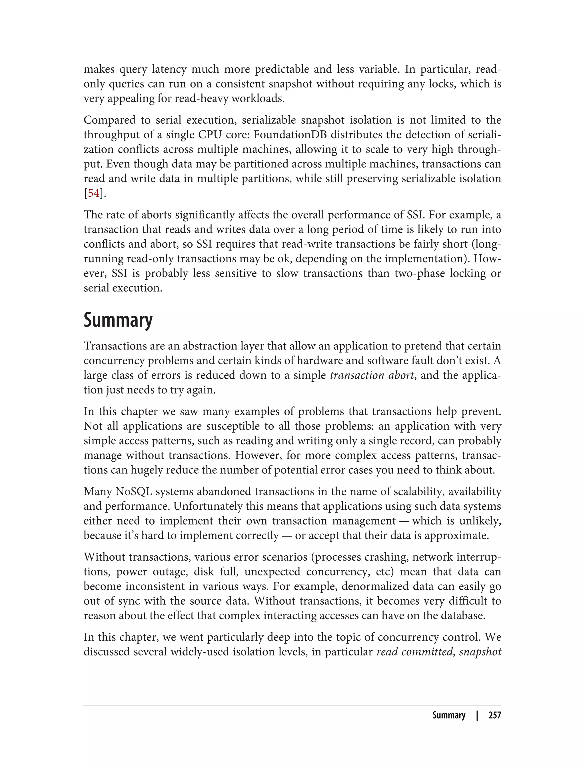 makes query latency much more predictable and less variable. In particular, read-
only queries can run on a consistent snapshot without requiring any locks, which is
very appealing for read-heavy workloads.
Compared to serial execution, serializable snapshot isolation is not limited to the
throughput of a single CPU core: FoundationDB distributes the detection of seriali‐
zation conflicts across multiple machines, allowing it to scale to very high through‐
put. Even though data may be partitioned across multiple machines, transactions can
read and write data in multiple partitions, while still preserving serializable isolation
[54].
The rate of aborts significantly affects the overall performance of SSI. For example, a
transaction that reads and writes data over a long period of time is likely to run into
conflicts and abort, so SSI requires that read-write transactions be fairly short (long-
running read-only transactions may be ok, depending on the implementation). How‐
ever, SSI is probably less sensitive to slow transactions than two-phase locking or
serial execution.
Summary
Transactions are an abstraction layer that allow an application to pretend that certain
concurrency problems and certain kinds of hardware and software fault don’t exist. A
large class of errors is reduced down to a simple transaction abort, and the applica‐
tion just needs to try again.
In this chapter we saw many examples of problems that transactions help prevent.
Not all applications are susceptible to all those problems: an application with very
simple access patterns, such as reading and writing only a single record, can probably
manage without transactions. However, for more complex access patterns, transac‐
tions can hugely reduce the number of potential error cases you need to think about.
Many NoSQL systems abandoned transactions in the name of scalability, availability
and performance. Unfortunately this means that applications using such data systems
either need to implement their own transaction management — which is unlikely,
because it’s hard to implement correctly — or accept that their data is approximate.
Without transactions, various error scenarios (processes crashing, network interrup‐
tions, power outage, disk full, unexpected concurrency, etc) mean that data can
become inconsistent in various ways. For example, denormalized data can easily go
out of sync with the source data. Without transactions, it becomes very difficult to
reason about the effect that complex interacting accesses can have on the database.
In this chapter, we went particularly deep into the topic of concurrency control. We
discussed several widely-used isolation levels, in particular read committed, snapshot
Summary | 257
 