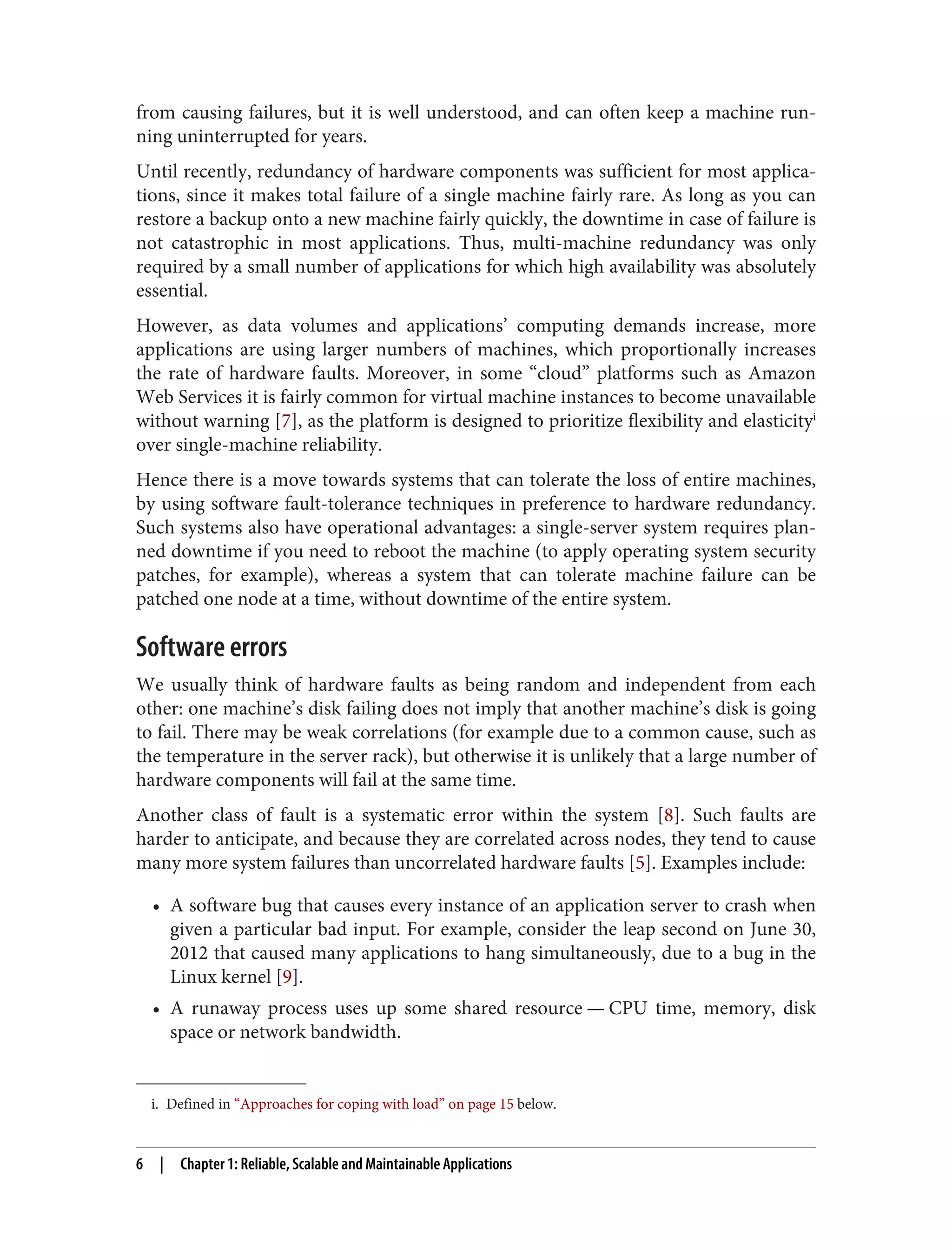 i. Defined in “Approaches for coping with load” on page 15 below.
from causing failures, but it is well understood, and can often keep a machine run‐
ning uninterrupted for years.
Until recently, redundancy of hardware components was sufficient for most applica‐
tions, since it makes total failure of a single machine fairly rare. As long as you can
restore a backup onto a new machine fairly quickly, the downtime in case of failure is
not catastrophic in most applications. Thus, multi-machine redundancy was only
required by a small number of applications for which high availability was absolutely
essential.
However, as data volumes and applications’ computing demands increase, more
applications are using larger numbers of machines, which proportionally increases
the rate of hardware faults. Moreover, in some “cloud” platforms such as Amazon
Web Services it is fairly common for virtual machine instances to become unavailable
without warning [7], as the platform is designed to prioritize flexibility and elasticityi
over single-machine reliability.
Hence there is a move towards systems that can tolerate the loss of entire machines,
by using software fault-tolerance techniques in preference to hardware redundancy.
Such systems also have operational advantages: a single-server system requires plan‐
ned downtime if you need to reboot the machine (to apply operating system security
patches, for example), whereas a system that can tolerate machine failure can be
patched one node at a time, without downtime of the entire system.
Software errors
We usually think of hardware faults as being random and independent from each
other: one machine’s disk failing does not imply that another machine’s disk is going
to fail. There may be weak correlations (for example due to a common cause, such as
the temperature in the server rack), but otherwise it is unlikely that a large number of
hardware components will fail at the same time.
Another class of fault is a systematic error within the system [8]. Such faults are
harder to anticipate, and because they are correlated across nodes, they tend to cause
many more system failures than uncorrelated hardware faults [5]. Examples include:
• A software bug that causes every instance of an application server to crash when
given a particular bad input. For example, consider the leap second on June 30,
2012 that caused many applications to hang simultaneously, due to a bug in the
Linux kernel [9].
• A runaway process uses up some shared resource — CPU time, memory, disk
space or network bandwidth.
6 | Chapter 1: Reliable, Scalable and Maintainable Applications
 