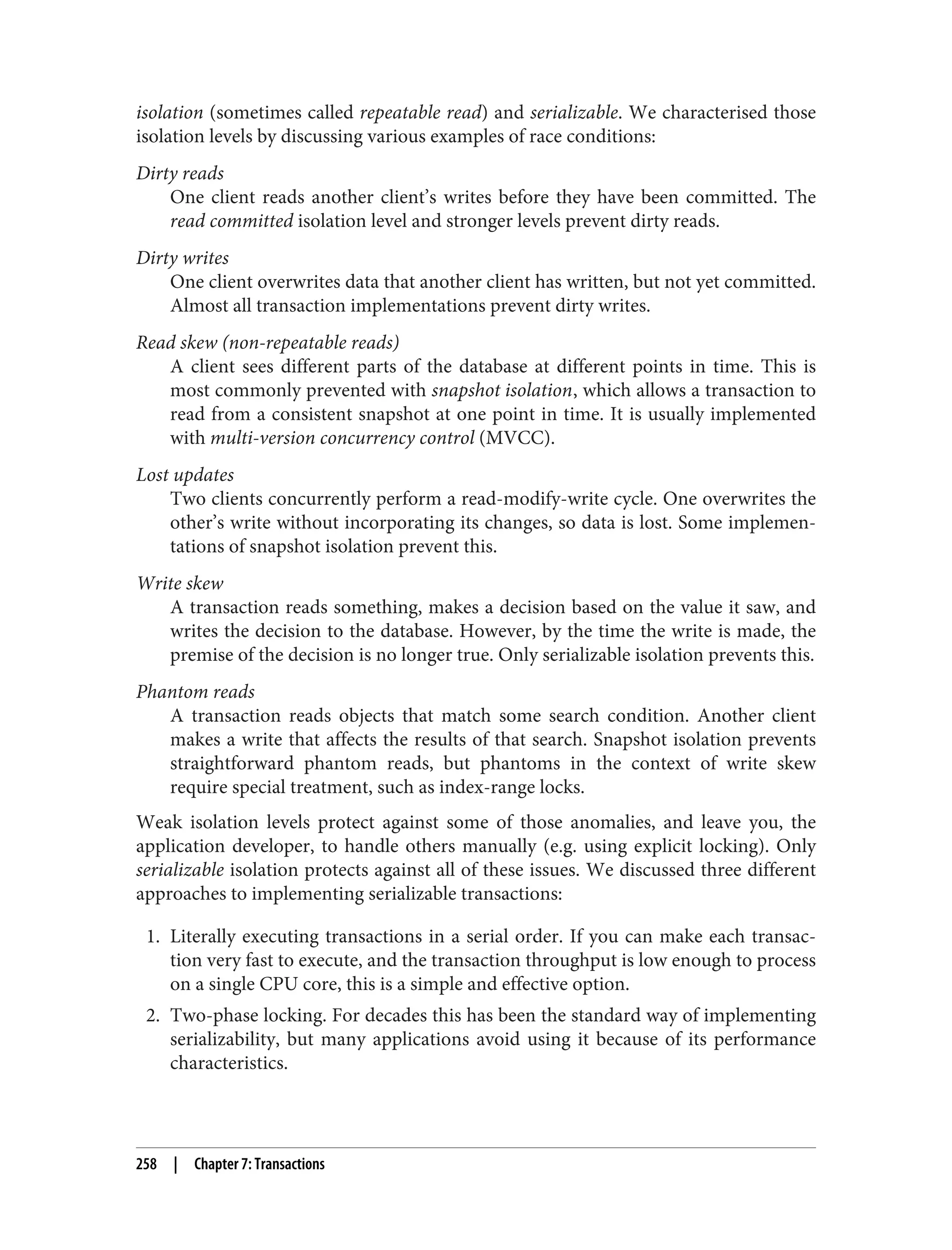 isolation (sometimes called repeatable read) and serializable. We characterised those
isolation levels by discussing various examples of race conditions:
Dirty reads
One client reads another client’s writes before they have been committed. The
read committed isolation level and stronger levels prevent dirty reads.
Dirty writes
One client overwrites data that another client has written, but not yet committed.
Almost all transaction implementations prevent dirty writes.
Read skew (non-repeatable reads)
A client sees different parts of the database at different points in time. This is
most commonly prevented with snapshot isolation, which allows a transaction to
read from a consistent snapshot at one point in time. It is usually implemented
with multi-version concurrency control (MVCC).
Lost updates
Two clients concurrently perform a read-modify-write cycle. One overwrites the
other’s write without incorporating its changes, so data is lost. Some implemen‐
tations of snapshot isolation prevent this.
Write skew
A transaction reads something, makes a decision based on the value it saw, and
writes the decision to the database. However, by the time the write is made, the
premise of the decision is no longer true. Only serializable isolation prevents this.
Phantom reads
A transaction reads objects that match some search condition. Another client
makes a write that affects the results of that search. Snapshot isolation prevents
straightforward phantom reads, but phantoms in the context of write skew
require special treatment, such as index-range locks.
Weak isolation levels protect against some of those anomalies, and leave you, the
application developer, to handle others manually (e.g. using explicit locking). Only
serializable isolation protects against all of these issues. We discussed three different
approaches to implementing serializable transactions:
1. Literally executing transactions in a serial order. If you can make each transac‐
tion very fast to execute, and the transaction throughput is low enough to process
on a single CPU core, this is a simple and effective option.
2. Two-phase locking. For decades this has been the standard way of implementing
serializability, but many applications avoid using it because of its performance
characteristics.
258 | Chapter 7: Transactions
 