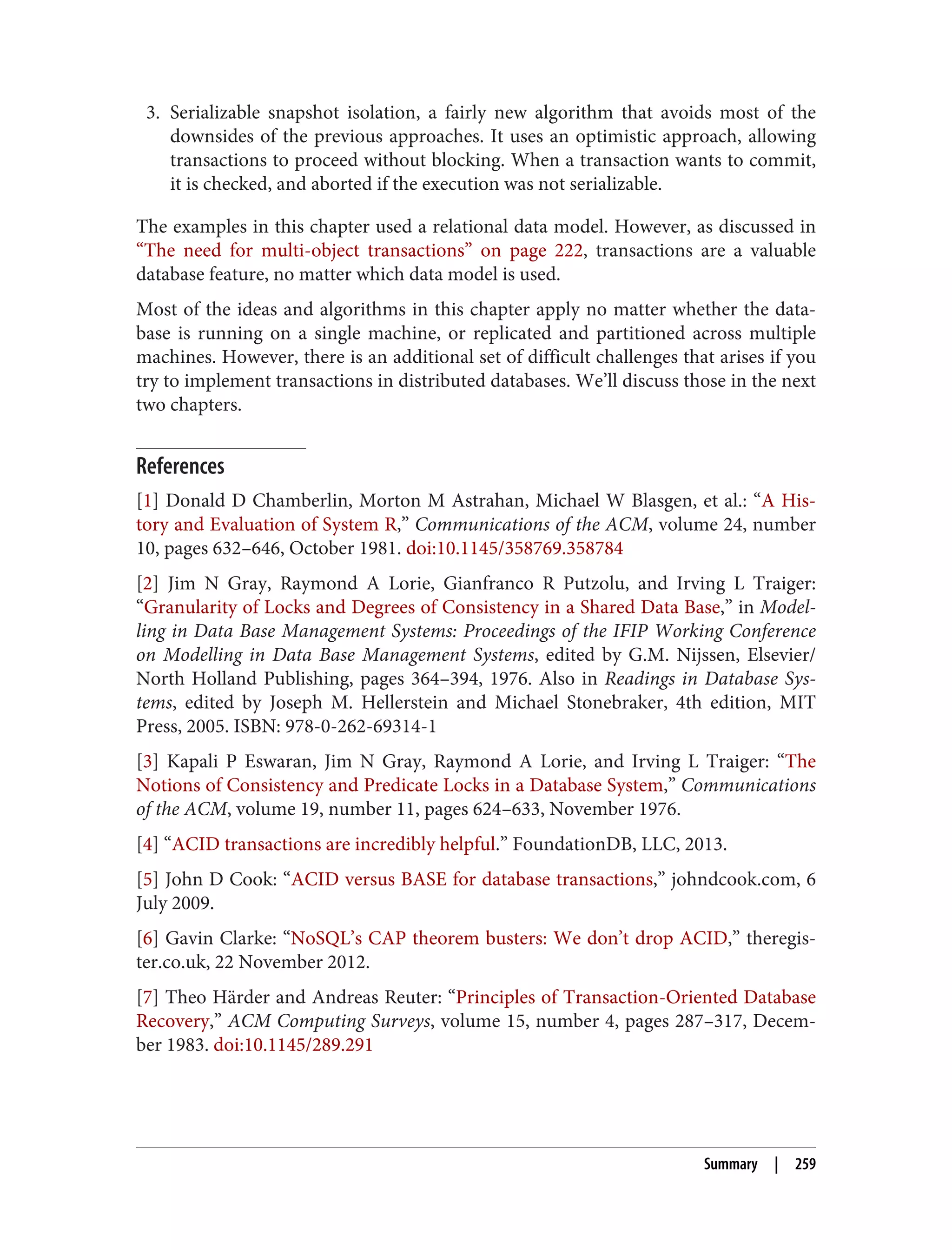 3. Serializable snapshot isolation, a fairly new algorithm that avoids most of the
downsides of the previous approaches. It uses an optimistic approach, allowing
transactions to proceed without blocking. When a transaction wants to commit,
it is checked, and aborted if the execution was not serializable.
The examples in this chapter used a relational data model. However, as discussed in
“The need for multi-object transactions” on page 222, transactions are a valuable
database feature, no matter which data model is used.
Most of the ideas and algorithms in this chapter apply no matter whether the data‐
base is running on a single machine, or replicated and partitioned across multiple
machines. However, there is an additional set of difficult challenges that arises if you
try to implement transactions in distributed databases. We’ll discuss those in the next
two chapters.
References
[1] Donald D Chamberlin, Morton M Astrahan, Michael W Blasgen, et al.: “A His‐
tory and Evaluation of System R,” Communications of the ACM, volume 24, number
10, pages 632–646, October 1981. doi:10.1145/358769.358784
[2] Jim N Gray, Raymond A Lorie, Gianfranco R Putzolu, and Irving L Traiger:
“Granularity of Locks and Degrees of Consistency in a Shared Data Base,” in Model‐
ling in Data Base Management Systems: Proceedings of the IFIP Working Conference
on Modelling in Data Base Management Systems, edited by G.M. Nijssen, Elsevier/
North Holland Publishing, pages 364–394, 1976. Also in Readings in Database Sys‐
tems, edited by Joseph M. Hellerstein and Michael Stonebraker, 4th edition, MIT
Press, 2005. ISBN: 978-0-262-69314-1
[3] Kapali P Eswaran, Jim N Gray, Raymond A Lorie, and Irving L Traiger: “The
Notions of Consistency and Predicate Locks in a Database System,” Communications
of the ACM, volume 19, number 11, pages 624–633, November 1976.
[4] “ACID transactions are incredibly helpful.” FoundationDB, LLC, 2013.
[5] John D Cook: “ACID versus BASE for database transactions,” johndcook.com, 6
July 2009.
[6] Gavin Clarke: “NoSQL’s CAP theorem busters: We don’t drop ACID,” theregis‐
ter.co.uk, 22 November 2012.
[7] Theo Härder and Andreas Reuter: “Principles of Transaction-Oriented Database
Recovery,” ACM Computing Surveys, volume 15, number 4, pages 287–317, Decem‐
ber 1983. doi:10.1145/289.291
Summary | 259
 