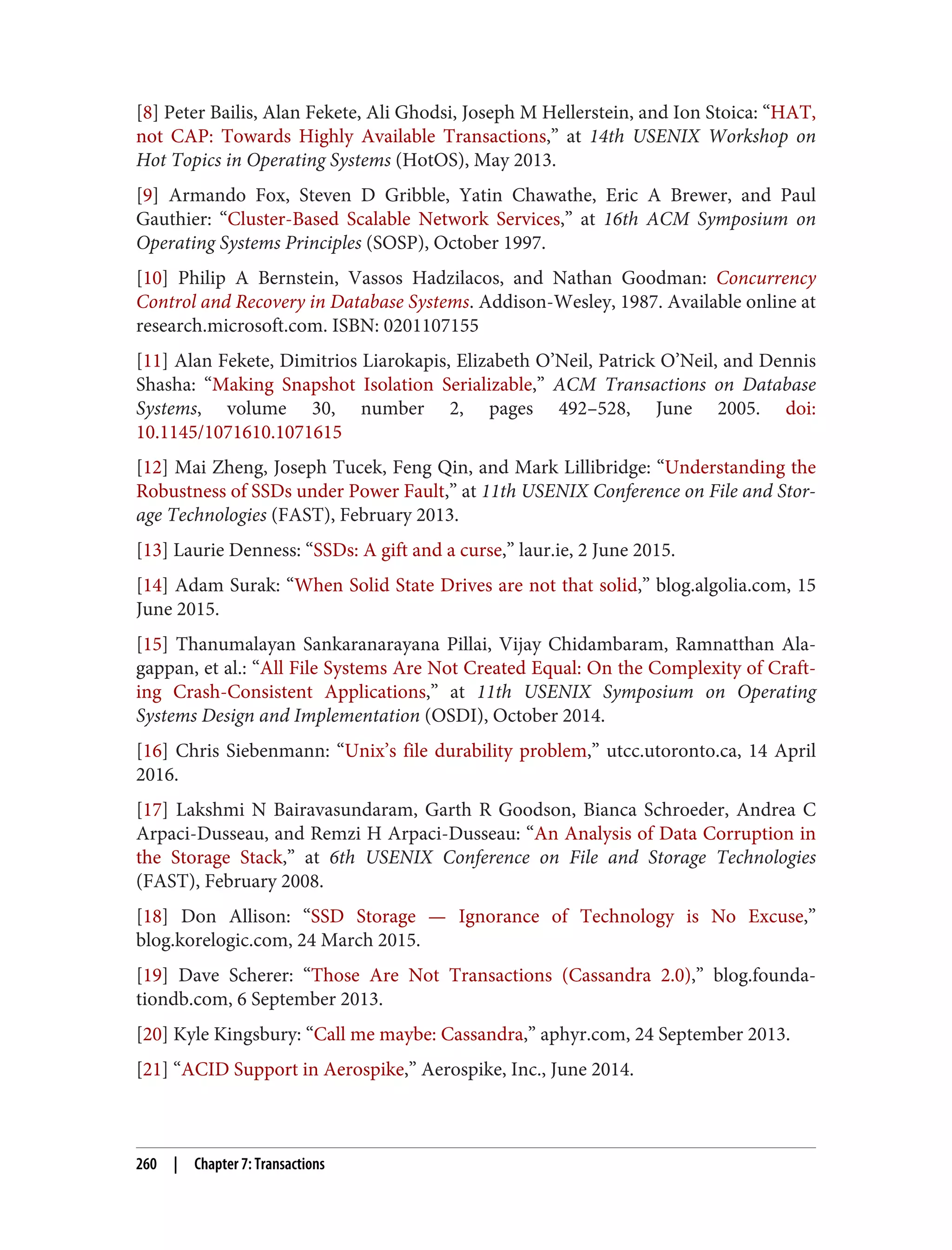 [8] Peter Bailis, Alan Fekete, Ali Ghodsi, Joseph M Hellerstein, and Ion Stoica: “HAT,
not CAP: Towards Highly Available Transactions,” at 14th USENIX Workshop on
Hot Topics in Operating Systems (HotOS), May 2013.
[9] Armando Fox, Steven D Gribble, Yatin Chawathe, Eric A Brewer, and Paul
Gauthier: “Cluster-Based Scalable Network Services,” at 16th ACM Symposium on
Operating Systems Principles (SOSP), October 1997.
[10] Philip A Bernstein, Vassos Hadzilacos, and Nathan Goodman: Concurrency
Control and Recovery in Database Systems. Addison-Wesley, 1987. Available online at
research.microsoft.com. ISBN: 0201107155
[11] Alan Fekete, Dimitrios Liarokapis, Elizabeth O’Neil, Patrick O’Neil, and Dennis
Shasha: “Making Snapshot Isolation Serializable,” ACM Transactions on Database
Systems, volume 30, number 2, pages 492–528, June 2005. doi:
10.1145/1071610.1071615
[12] Mai Zheng, Joseph Tucek, Feng Qin, and Mark Lillibridge: “Understanding the
Robustness of SSDs under Power Fault,” at 11th USENIX Conference on File and Stor‐
age Technologies (FAST), February 2013.
[13] Laurie Denness: “SSDs: A gift and a curse,” laur.ie, 2 June 2015.
[14] Adam Surak: “When Solid State Drives are not that solid,” blog.algolia.com, 15
June 2015.
[15] Thanumalayan Sankaranarayana Pillai, Vijay Chidambaram, Ramnatthan Ala‐
gappan, et al.: “All File Systems Are Not Created Equal: On the Complexity of Craft‐
ing Crash-Consistent Applications,” at 11th USENIX Symposium on Operating
Systems Design and Implementation (OSDI), October 2014.
[16] Chris Siebenmann: “Unix’s file durability problem,” utcc.utoronto.ca, 14 April
2016.
[17] Lakshmi N Bairavasundaram, Garth R Goodson, Bianca Schroeder, Andrea C
Arpaci-Dusseau, and Remzi H Arpaci-Dusseau: “An Analysis of Data Corruption in
the Storage Stack,” at 6th USENIX Conference on File and Storage Technologies
(FAST), February 2008.
[18] Don Allison: “SSD Storage — Ignorance of Technology is No Excuse,”
blog.korelogic.com, 24 March 2015.
[19] Dave Scherer: “Those Are Not Transactions (Cassandra 2.0),” blog.founda‐
tiondb.com, 6 September 2013.
[20] Kyle Kingsbury: “Call me maybe: Cassandra,” aphyr.com, 24 September 2013.
[21] “ACID Support in Aerospike,” Aerospike, Inc., June 2014.
260 | Chapter 7: Transactions
 