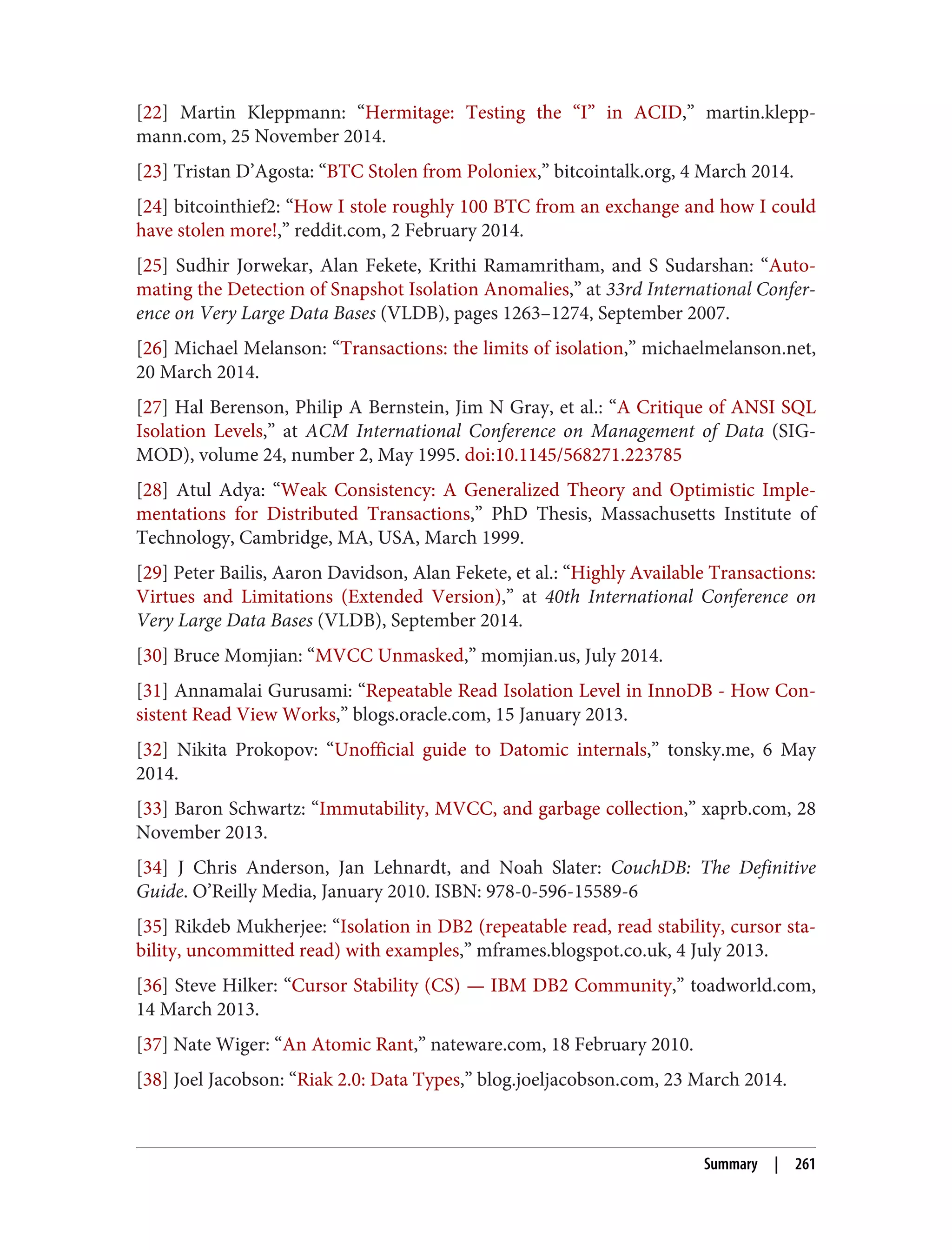 [22] Martin Kleppmann: “Hermitage: Testing the “I” in ACID,” martin.klepp‐
mann.com, 25 November 2014.
[23] Tristan D’Agosta: “BTC Stolen from Poloniex,” bitcointalk.org, 4 March 2014.
[24] bitcointhief2: “How I stole roughly 100 BTC from an exchange and how I could
have stolen more!,” reddit.com, 2 February 2014.
[25] Sudhir Jorwekar, Alan Fekete, Krithi Ramamritham, and S Sudarshan: “Auto‐
mating the Detection of Snapshot Isolation Anomalies,” at 33rd International Confer‐
ence on Very Large Data Bases (VLDB), pages 1263–1274, September 2007.
[26] Michael Melanson: “Transactions: the limits of isolation,” michaelmelanson.net,
20 March 2014.
[27] Hal Berenson, Philip A Bernstein, Jim N Gray, et al.: “A Critique of ANSI SQL
Isolation Levels,” at ACM International Conference on Management of Data (SIG‐
MOD), volume 24, number 2, May 1995. doi:10.1145/568271.223785
[28] Atul Adya: “Weak Consistency: A Generalized Theory and Optimistic Imple‐
mentations for Distributed Transactions,” PhD Thesis, Massachusetts Institute of
Technology, Cambridge, MA, USA, March 1999.
[29] Peter Bailis, Aaron Davidson, Alan Fekete, et al.: “Highly Available Transactions:
Virtues and Limitations (Extended Version),” at 40th International Conference on
Very Large Data Bases (VLDB), September 2014.
[30] Bruce Momjian: “MVCC Unmasked,” momjian.us, July 2014.
[31] Annamalai Gurusami: “Repeatable Read Isolation Level in InnoDB - How Con‐
sistent Read View Works,” blogs.oracle.com, 15 January 2013.
[32] Nikita Prokopov: “Unofficial guide to Datomic internals,” tonsky.me, 6 May
2014.
[33] Baron Schwartz: “Immutability, MVCC, and garbage collection,” xaprb.com, 28
November 2013.
[34] J Chris Anderson, Jan Lehnardt, and Noah Slater: CouchDB: The Definitive
Guide. O’Reilly Media, January 2010. ISBN: 978-0-596-15589-6
[35] Rikdeb Mukherjee: “Isolation in DB2 (repeatable read, read stability, cursor sta‐
bility, uncommitted read) with examples,” mframes.blogspot.co.uk, 4 July 2013.
[36] Steve Hilker: “Cursor Stability (CS) — IBM DB2 Community,” toadworld.com,
14 March 2013.
[37] Nate Wiger: “An Atomic Rant,” nateware.com, 18 February 2010.
[38] Joel Jacobson: “Riak 2.0: Data Types,” blog.joeljacobson.com, 23 March 2014.
Summary | 261
 
