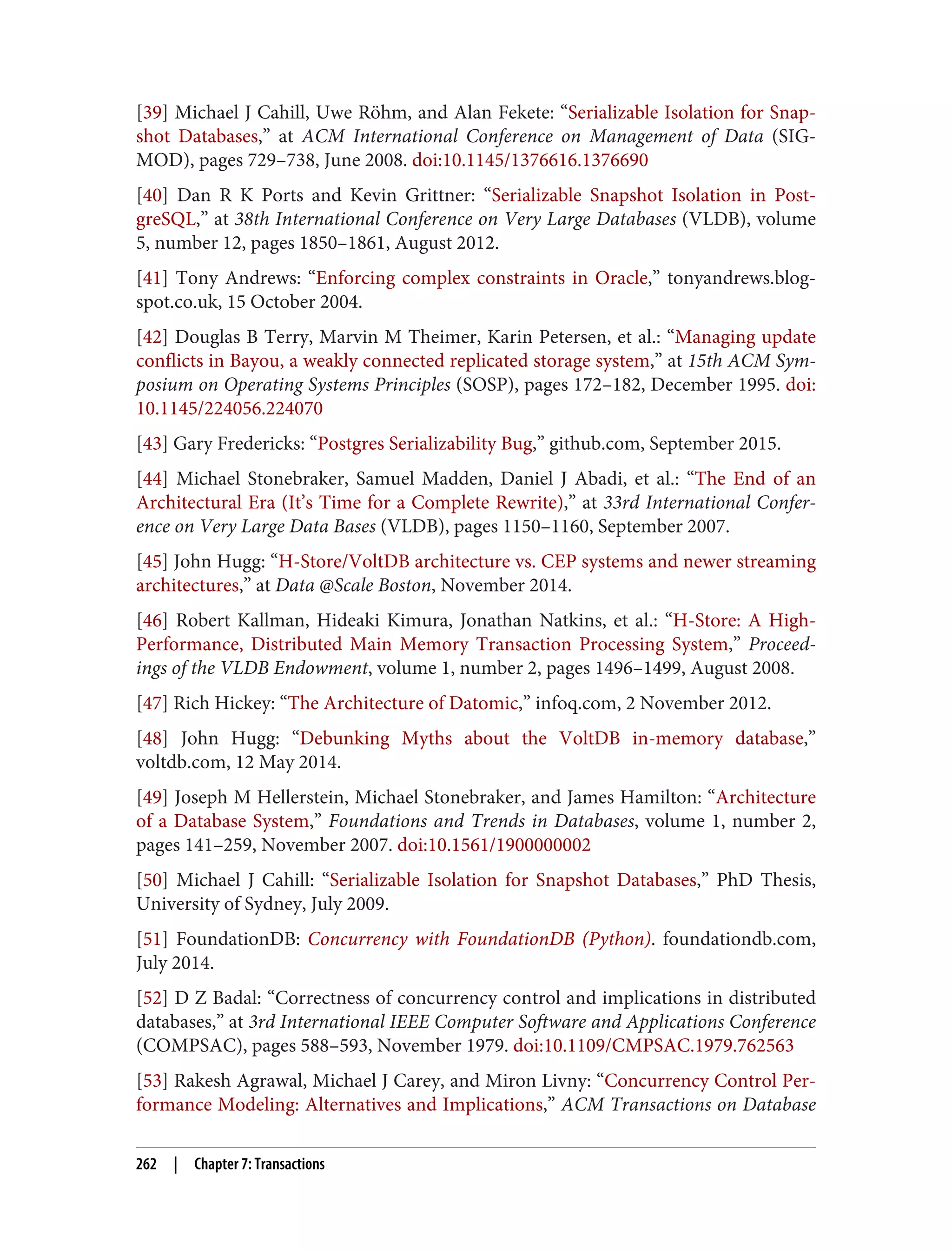 [39] Michael J Cahill, Uwe Röhm, and Alan Fekete: “Serializable Isolation for Snap‐
shot Databases,” at ACM International Conference on Management of Data (SIG‐
MOD), pages 729–738, June 2008. doi:10.1145/1376616.1376690
[40] Dan R K Ports and Kevin Grittner: “Serializable Snapshot Isolation in Post‐
greSQL,” at 38th International Conference on Very Large Databases (VLDB), volume
5, number 12, pages 1850–1861, August 2012.
[41] Tony Andrews: “Enforcing complex constraints in Oracle,” tonyandrews.blog‐
spot.co.uk, 15 October 2004.
[42] Douglas B Terry, Marvin M Theimer, Karin Petersen, et al.: “Managing update
conflicts in Bayou, a weakly connected replicated storage system,” at 15th ACM Sym‐
posium on Operating Systems Principles (SOSP), pages 172–182, December 1995. doi:
10.1145/224056.224070
[43] Gary Fredericks: “Postgres Serializability Bug,” github.com, September 2015.
[44] Michael Stonebraker, Samuel Madden, Daniel J Abadi, et al.: “The End of an
Architectural Era (It’s Time for a Complete Rewrite),” at 33rd International Confer‐
ence on Very Large Data Bases (VLDB), pages 1150–1160, September 2007.
[45] John Hugg: “H-Store/VoltDB architecture vs. CEP systems and newer streaming
architectures,” at Data @Scale Boston, November 2014.
[46] Robert Kallman, Hideaki Kimura, Jonathan Natkins, et al.: “H-Store: A High-
Performance, Distributed Main Memory Transaction Processing System,” Proceed‐
ings of the VLDB Endowment, volume 1, number 2, pages 1496–1499, August 2008.
[47] Rich Hickey: “The Architecture of Datomic,” infoq.com, 2 November 2012.
[48] John Hugg: “Debunking Myths about the VoltDB in-memory database,”
voltdb.com, 12 May 2014.
[49] Joseph M Hellerstein, Michael Stonebraker, and James Hamilton: “Architecture
of a Database System,” Foundations and Trends in Databases, volume 1, number 2,
pages 141–259, November 2007. doi:10.1561/1900000002
[50] Michael J Cahill: “Serializable Isolation for Snapshot Databases,” PhD Thesis,
University of Sydney, July 2009.
[51] FoundationDB: Concurrency with FoundationDB (Python). foundationdb.com,
July 2014.
[52] D Z Badal: “Correctness of concurrency control and implications in distributed
databases,” at 3rd International IEEE Computer Software and Applications Conference
(COMPSAC), pages 588–593, November 1979. doi:10.1109/CMPSAC.1979.762563
[53] Rakesh Agrawal, Michael J Carey, and Miron Livny: “Concurrency Control Per‐
formance Modeling: Alternatives and Implications,” ACM Transactions on Database
262 | Chapter 7: Transactions
 