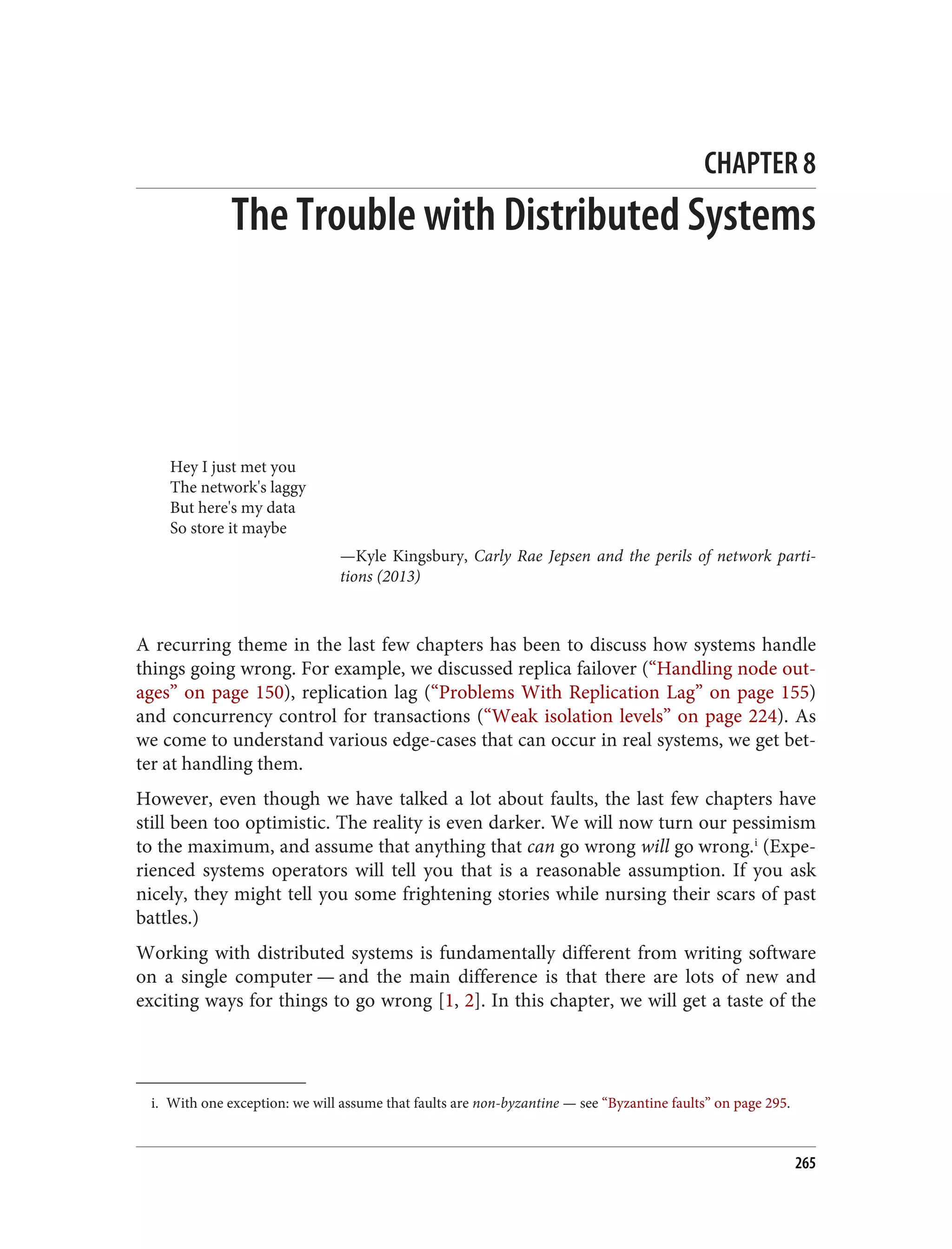 i. With one exception: we will assume that faults are non-byzantine — see “Byzantine faults” on page 295.
CHAPTER 8
The Trouble with Distributed Systems
Hey I just met you
The network's laggy
But here's my data
So store it maybe
—Kyle Kingsbury, Carly Rae Jepsen and the perils of network parti‐
tions (2013)
A recurring theme in the last few chapters has been to discuss how systems handle
things going wrong. For example, we discussed replica failover (“Handling node out‐
ages” on page 150), replication lag (“Problems With Replication Lag” on page 155)
and concurrency control for transactions (“Weak isolation levels” on page 224). As
we come to understand various edge-cases that can occur in real systems, we get bet‐
ter at handling them.
However, even though we have talked a lot about faults, the last few chapters have
still been too optimistic. The reality is even darker. We will now turn our pessimism
to the maximum, and assume that anything that can go wrong will go wrong.i
(Expe‐
rienced systems operators will tell you that is a reasonable assumption. If you ask
nicely, they might tell you some frightening stories while nursing their scars of past
battles.)
Working with distributed systems is fundamentally different from writing software
on a single computer — and the main difference is that there are lots of new and
exciting ways for things to go wrong [1, 2]. In this chapter, we will get a taste of the
265
 
