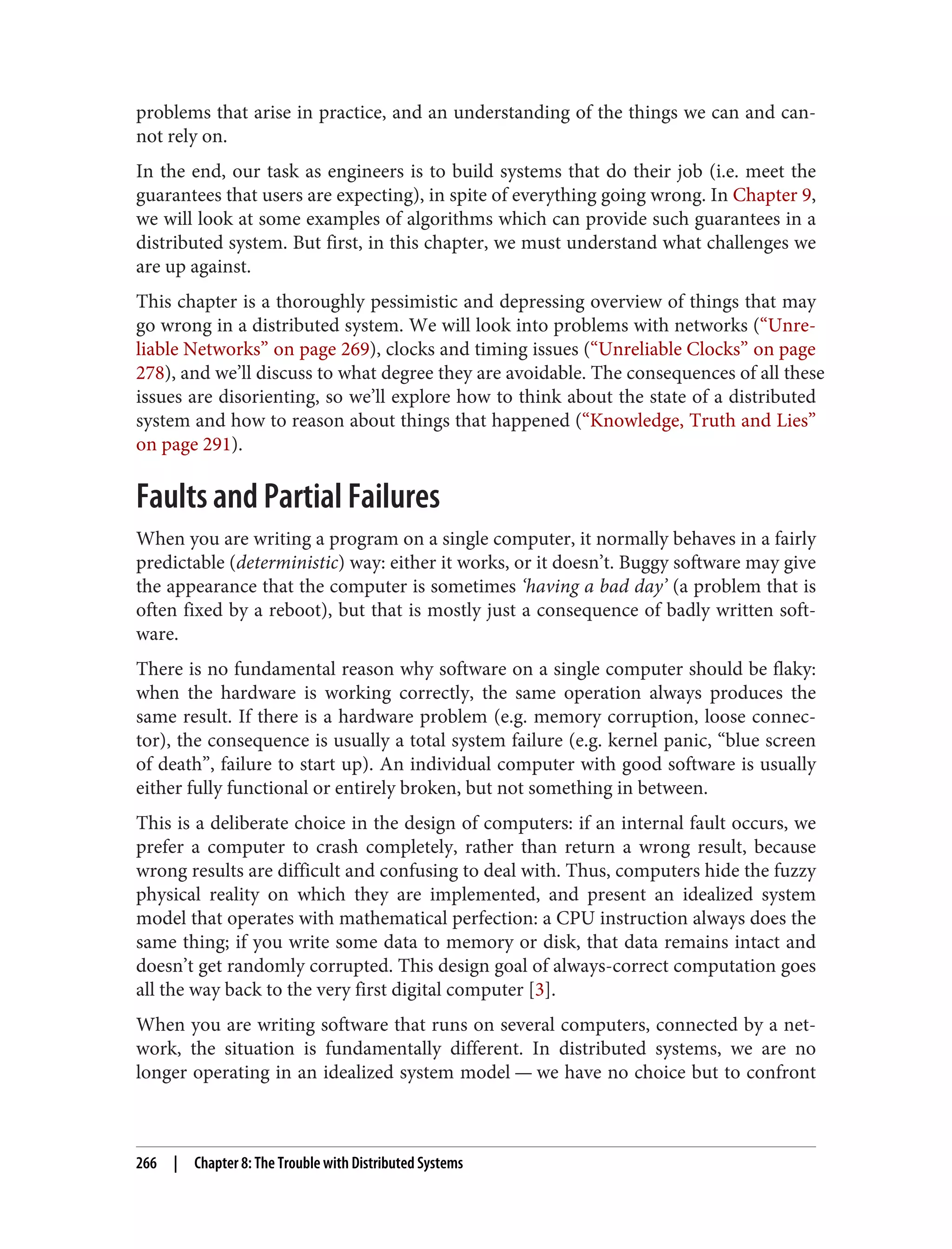 problems that arise in practice, and an understanding of the things we can and can‐
not rely on.
In the end, our task as engineers is to build systems that do their job (i.e. meet the
guarantees that users are expecting), in spite of everything going wrong. In Chapter 9,
we will look at some examples of algorithms which can provide such guarantees in a
distributed system. But first, in this chapter, we must understand what challenges we
are up against.
This chapter is a thoroughly pessimistic and depressing overview of things that may
go wrong in a distributed system. We will look into problems with networks (“Unre‐
liable Networks” on page 269), clocks and timing issues (“Unreliable Clocks” on page
278), and we’ll discuss to what degree they are avoidable. The consequences of all these
issues are disorienting, so we’ll explore how to think about the state of a distributed
system and how to reason about things that happened (“Knowledge, Truth and Lies”
on page 291).
Faults and Partial Failures
When you are writing a program on a single computer, it normally behaves in a fairly
predictable (deterministic) way: either it works, or it doesn’t. Buggy software may give
the appearance that the computer is sometimes ‘having a bad day’ (a problem that is
often fixed by a reboot), but that is mostly just a consequence of badly written soft‐
ware.
There is no fundamental reason why software on a single computer should be flaky:
when the hardware is working correctly, the same operation always produces the
same result. If there is a hardware problem (e.g. memory corruption, loose connec‐
tor), the consequence is usually a total system failure (e.g. kernel panic, “blue screen
of death”, failure to start up). An individual computer with good software is usually
either fully functional or entirely broken, but not something in between.
This is a deliberate choice in the design of computers: if an internal fault occurs, we
prefer a computer to crash completely, rather than return a wrong result, because
wrong results are difficult and confusing to deal with. Thus, computers hide the fuzzy
physical reality on which they are implemented, and present an idealized system
model that operates with mathematical perfection: a CPU instruction always does the
same thing; if you write some data to memory or disk, that data remains intact and
doesn’t get randomly corrupted. This design goal of always-correct computation goes
all the way back to the very first digital computer [3].
When you are writing software that runs on several computers, connected by a net‐
work, the situation is fundamentally different. In distributed systems, we are no
longer operating in an idealized system model — we have no choice but to confront
266 | Chapter 8: The Trouble with Distributed Systems
 