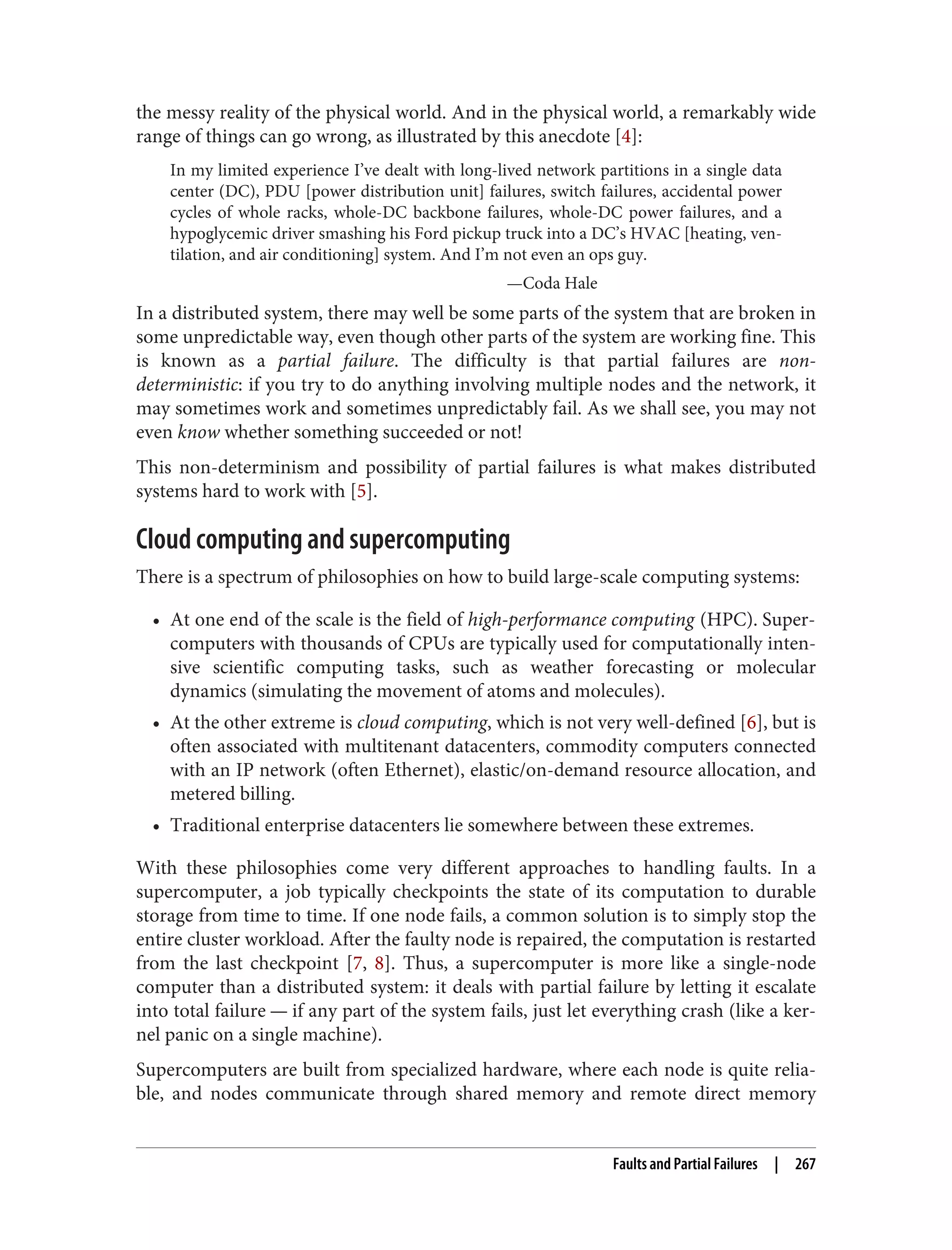 the messy reality of the physical world. And in the physical world, a remarkably wide
range of things can go wrong, as illustrated by this anecdote [4]:
In my limited experience I’ve dealt with long-lived network partitions in a single data
center (DC), PDU [power distribution unit] failures, switch failures, accidental power
cycles of whole racks, whole-DC backbone failures, whole-DC power failures, and a
hypoglycemic driver smashing his Ford pickup truck into a DC’s HVAC [heating, ven‐
tilation, and air conditioning] system. And I’m not even an ops guy.
—Coda Hale
In a distributed system, there may well be some parts of the system that are broken in
some unpredictable way, even though other parts of the system are working fine. This
is known as a partial failure. The difficulty is that partial failures are non-
deterministic: if you try to do anything involving multiple nodes and the network, it
may sometimes work and sometimes unpredictably fail. As we shall see, you may not
even know whether something succeeded or not!
This non-determinism and possibility of partial failures is what makes distributed
systems hard to work with [5].
Cloud computing and supercomputing
There is a spectrum of philosophies on how to build large-scale computing systems:
• At one end of the scale is the field of high-performance computing (HPC). Super‐
computers with thousands of CPUs are typically used for computationally inten‐
sive scientific computing tasks, such as weather forecasting or molecular
dynamics (simulating the movement of atoms and molecules).
• At the other extreme is cloud computing, which is not very well-defined [6], but is
often associated with multitenant datacenters, commodity computers connected
with an IP network (often Ethernet), elastic/on-demand resource allocation, and
metered billing.
• Traditional enterprise datacenters lie somewhere between these extremes.
With these philosophies come very different approaches to handling faults. In a
supercomputer, a job typically checkpoints the state of its computation to durable
storage from time to time. If one node fails, a common solution is to simply stop the
entire cluster workload. After the faulty node is repaired, the computation is restarted
from the last checkpoint [7, 8]. Thus, a supercomputer is more like a single-node
computer than a distributed system: it deals with partial failure by letting it escalate
into total failure — if any part of the system fails, just let everything crash (like a ker‐
nel panic on a single machine).
Supercomputers are built from specialized hardware, where each node is quite relia‐
ble, and nodes communicate through shared memory and remote direct memory
Faults and Partial Failures | 267
 